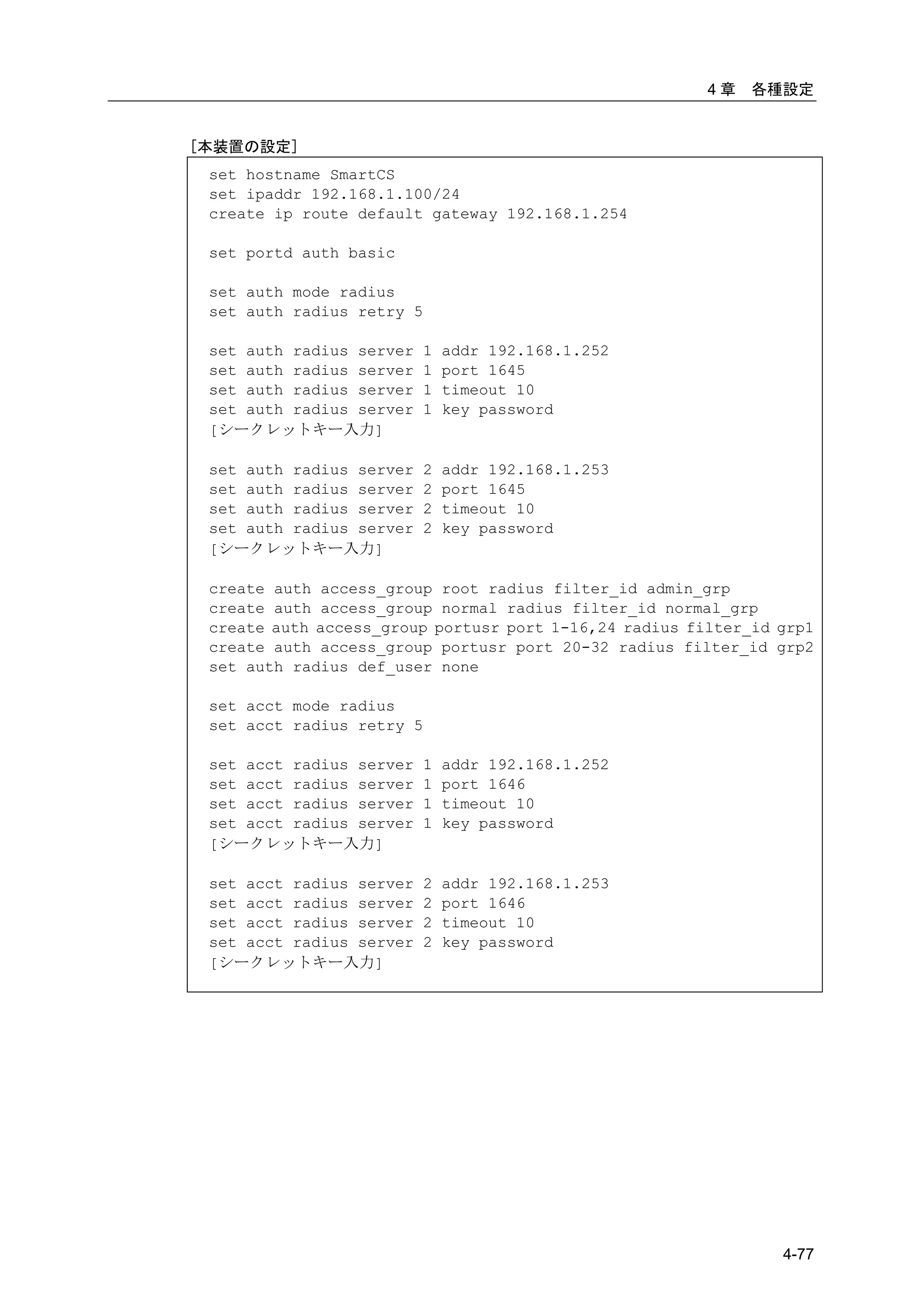 4章   各種設定


[本装置の設定]
 set hostname SmartCS
 set ipaddr 192.168.1.100/24
 create ip route default gateway 192.168.1.254

 set portd auth basic

 set auth mode radius
 set auth radius retry 5

 set auth radius server   1   addr 192.168.1.252
 set auth radius server   1   port 1645
 set auth radius server   1   timeout 10
 set auth radius server   1   key password
 [シークレットキー入力]

 set auth radius server   2   addr 192.168.1.253
 set auth radius server   2   port 1645
 set auth radius server   2   timeout 10
 set auth radius server   2   key password
 [シークレットキー入力]

 create auth access_group root radius filter_id admin_grp
 create auth access_group normal radius filter_id normal_grp
 create auth access_group portusr port 1-16,24 radius filter_id grp1
 create auth access_group portusr port 20-32 radius filter_id grp2
 set auth radius def_user none

 set acct mode radius
 set acct radius retry 5

 set acct radius server   1   addr 192.168.1.252
 set acct radius server   1   port 1646
 set acct radius server   1   timeout 10
 set acct radius server   1   key password
 [シークレットキー入力]

 set acct radius server   2   addr 192.168.1.253
 set acct radius server   2   port 1646
 set acct radius server   2   timeout 10
 set acct radius server   2   key password
 [シークレットキー入力]




                                                                4-77
 