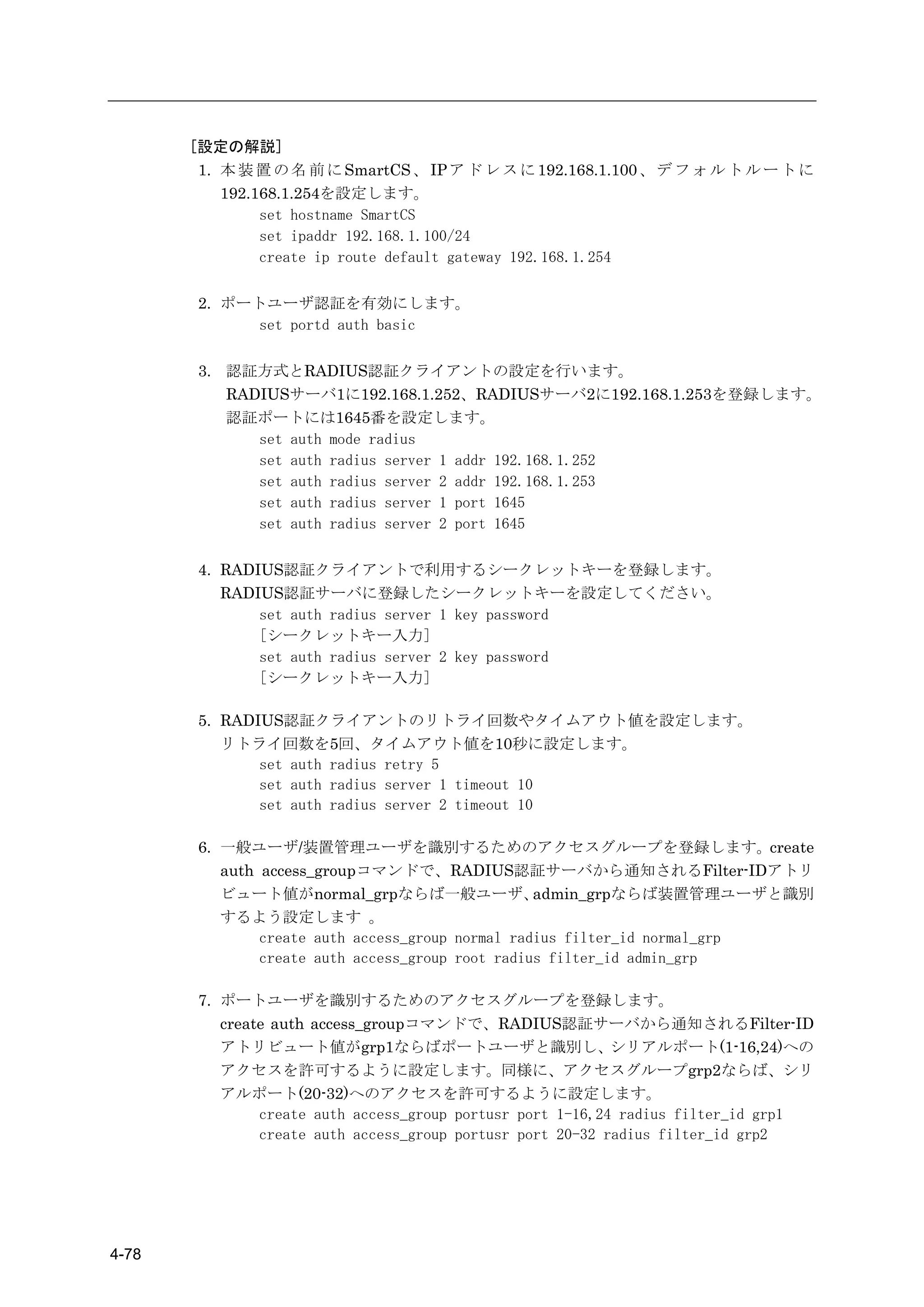 [設定の解説]
        1. 本 装 置 の 名 前 に SmartCS 、 IP ア ド レ ス に 192.168.1.100 、 デ フ ォ ル ト ル ー ト に
           192.168.1.254を設定します。
                set hostname SmartCS
                set ipaddr 192.168.1.100/24
                create ip route default gateway 192.168.1.254

        2. ポートユーザ認証を有効にします。
             set portd auth basic

        3. 認証方式とRADIUS認証クライアントの設定を行います。
           RADIUSサーバ1に192.168.1.252、RADIUSサーバ2に192.168.1.253を登録します。
           認証ポートには1645番を設定します。
              set auth mode radius
              set auth radius server 1 addr 192.168.1.252
              set auth radius server 2 addr 192.168.1.253
              set auth radius server 1 port 1645
              set auth radius server 2 port 1645

        4. RADIUS認証クライアントで利用するシークレットキーを登録します。
           RADIUS認証サーバに登録したシークレットキーを設定してください。
               set auth radius server 1 key password
               [シークレットキー入力]
               set auth radius server 2 key password
               [シークレットキー入力]

        5. RADIUS認証クライアントのリトライ回数やタイムアウト値を設定します。
           リトライ回数を5回、タイムアウト値を10秒に設定します。
               set auth radius retry 5
               set auth radius server 1 timeout 10
               set auth radius server 2 timeout 10

        6. 一般ユーザ/装置管理ユーザを識別するためのアクセスグループを登録します。create
           auth access_groupコマンドで、RADIUS認証サーバから通知されるFilter-IDアトリ
           ビュート値がnormal_grpならば一般ユーザ、               admin_grpならば装置管理ユーザと識別
           するよう設定します 。
                create auth access_group normal radius filter_id normal_grp
                create auth access_group root radius filter_id admin_grp

        7. ポートユーザを識別するためのアクセスグループを登録します。
           create auth access_groupコマンドで、RADIUS認証サーバから通知されるFilter-ID
           アトリビュート値がgrp1ならばポートユーザと識別し、シリアルポート(1-16,24)への
          アクセスを許可するように設定します。同様に、アクセスグループgrp2ならば、シリ
          アルポート(20-32)へのアクセスを許可するように設定します。
            create auth access_group portusr port 1-16,24 radius filter_id grp1
            create auth access_group portusr port 20-32 radius filter_id grp2




4-78
 