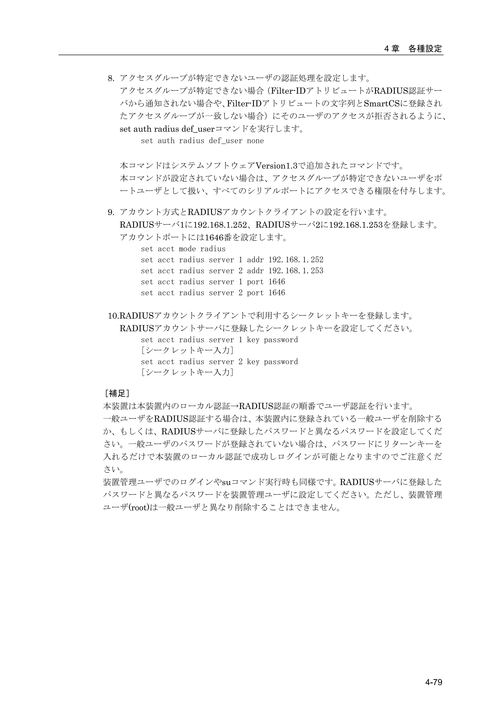 4章   各種設定


8. アクセスグループが特定できないユーザの認証処理を設定します。
   アクセスグループが特定できない場合                  （Filter-IDアトリビュートがRADIUS認証サー
   バから通知されない場合や、             Filter-IDアトリビュートの文字列とSmartCSに登録され
   たアクセスグループが一致しない場合）にそのユーザのアクセスが拒否されるように、
   set auth radius def_userコマンドを実行します。
         set auth radius def_user none

  本コマンドはシステムソフトウェアVersion1.3で追加されたコマンドです。
  本コマンドが設定されていない場合は、アクセスグループが特定できないユーザをポ
  ートユーザとして扱い、すべてのシリアルポートにアクセスできる権限を付与します。

9. アカウント方式とRADIUSアカウントクライアントの設定を行います。
   RADIUSサーバ1に192.168.1.252、RADIUSサーバ2に192.168.1.253を登録します。
   アカウントポートには1646番を設定します。
       set acct mode radius
       set acct radius server 1 addr 192.168.1.252
       set acct radius server 2 addr 192.168.1.253
       set acct radius server 1 port 1646
       set acct radius server 2 port 1646

10.RADIUSアカウントクライアントで利用するシークレットキーを登録します。
   RADIUSアカウントサーバに登録したシークレットキーを設定してください。
       set acct radius server 1 key password
       [シークレットキー入力]
       set acct radius server 2 key password
       [シークレットキー入力]

［補足］
本装置は本装置内のローカル認証→RADIUS認証の順番でユーザ認証を行います。
一般ユーザをRADIUS認証する場合は、本装置内に登録されている一般ユーザを削除する
か、もしくは、RADIUSサーバに登録したパスワードと異なるパスワードを設定してくだ
さい。一般ユーザのパスワードが登録されていない場合は、パスワードにリターンキーを
入れるだけで本装置のローカル認証で成功しログインが可能となりますのでご注意くだ
さい。
装置管理ユーザでのログインやsuコマンド実行時も同様です。RADIUSサーバに登録した
パスワードと異なるパスワードを装置管理ユーザに設定してください。ただし、装置管理
ユーザ(root)は一般ユーザと異なり削除することはできません。




                                                             4-79
 