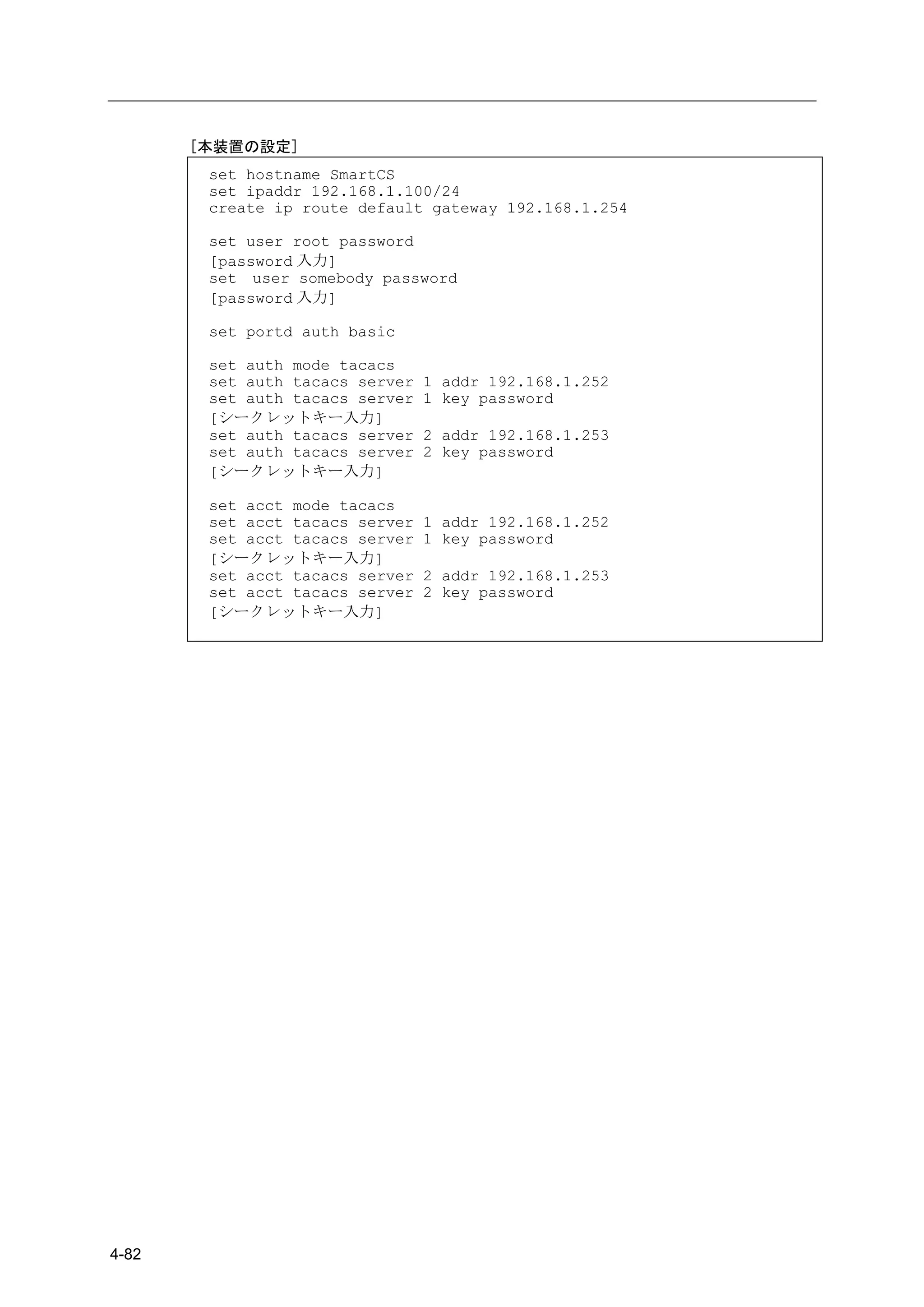 [本装置の設定]
        set hostname SmartCS
        set ipaddr 192.168.1.100/24
        create ip route default gateway 192.168.1.254

        set user root password
        [password 入力]
        set user somebody password
        [password 入力]

        set portd auth basic

        set auth mode tacacs
        set auth tacacs server   1 addr 192.168.1.252
        set auth tacacs server   1 key password
        [シークレットキー入力]
        set auth tacacs server   2 addr 192.168.1.253
        set auth tacacs server   2 key password
        [シークレットキー入力]

        set acct mode tacacs
        set acct tacacs server   1 addr 192.168.1.252
        set acct tacacs server   1 key password
        [シークレットキー入力]
        set acct tacacs server   2 addr 192.168.1.253
        set acct tacacs server   2 key password
        [シークレットキー入力]




4-82
 