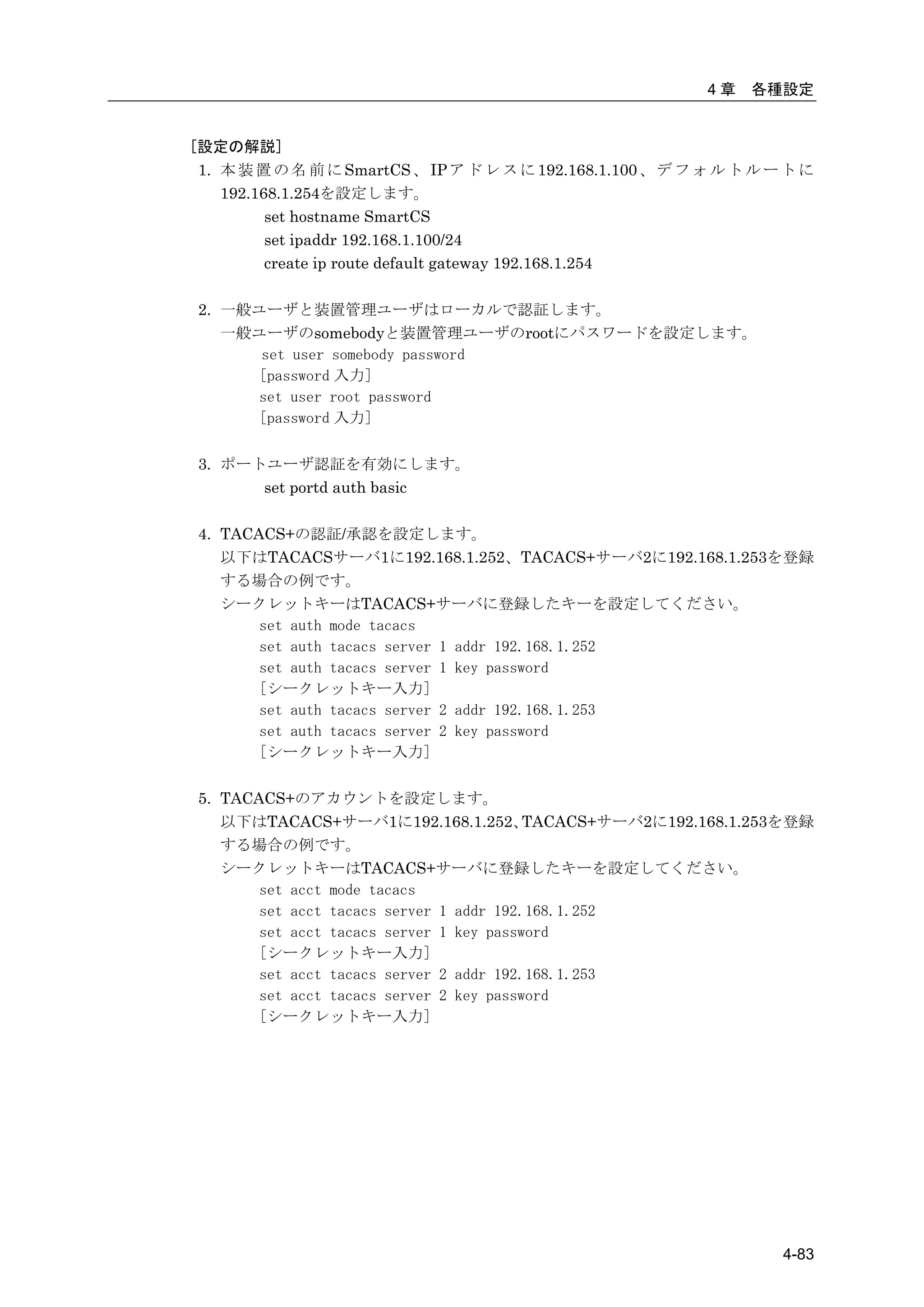 4章   各種設定


[設定の解説]
 1. 本 装 置 の 名 前 に SmartCS 、 IP ア ド レ ス に 192.168.1.100 、 デ フ ォ ル ト ル ー ト に
    192.168.1.254を設定します。
          set hostname SmartCS
          set ipaddr 192.168.1.100/24
          create ip route default gateway 192.168.1.254

 2. 一般ユーザと装置管理ユーザはローカルで認証します。
    一般ユーザのsomebodyと装置管理ユーザのrootにパスワードを設定します。
       set user somebody password
      [password 入力]
      set user root password
      [password 入力]

 3. ポートユーザ認証を有効にします。
       set portd auth basic

 4. TACACS+の認証/承認を設定します。
    以下はTACACSサーバ1に192.168.1.252、TACACS+サーバ2に192.168.1.253を登録
    する場合の例です。
    シークレットキーはTACACS+サーバに登録したキーを設定してください。
        set auth mode tacacs
        set auth tacacs server 1 addr 192.168.1.252
        set auth tacacs server 1 key password
        [シークレットキー入力]
        set auth tacacs server 2 addr 192.168.1.253
        set auth tacacs server 2 key password
        [シークレットキー入力]

 5. TACACS+のアカウントを設定します。
    以下はTACACS+サーバ1に192.168.1.252、         TACACS+サーバ2に192.168.1.253を登録
    する場合の例です。
    シークレットキーはTACACS+サーバに登録したキーを設定してください。
        set acct mode tacacs
        set acct tacacs server 1 addr 192.168.1.252
        set acct tacacs server 1 key password
        [シークレットキー入力]
        set acct tacacs server 2 addr 192.168.1.253
        set acct tacacs server 2 key password
        [シークレットキー入力]




                                                                      4-83
 