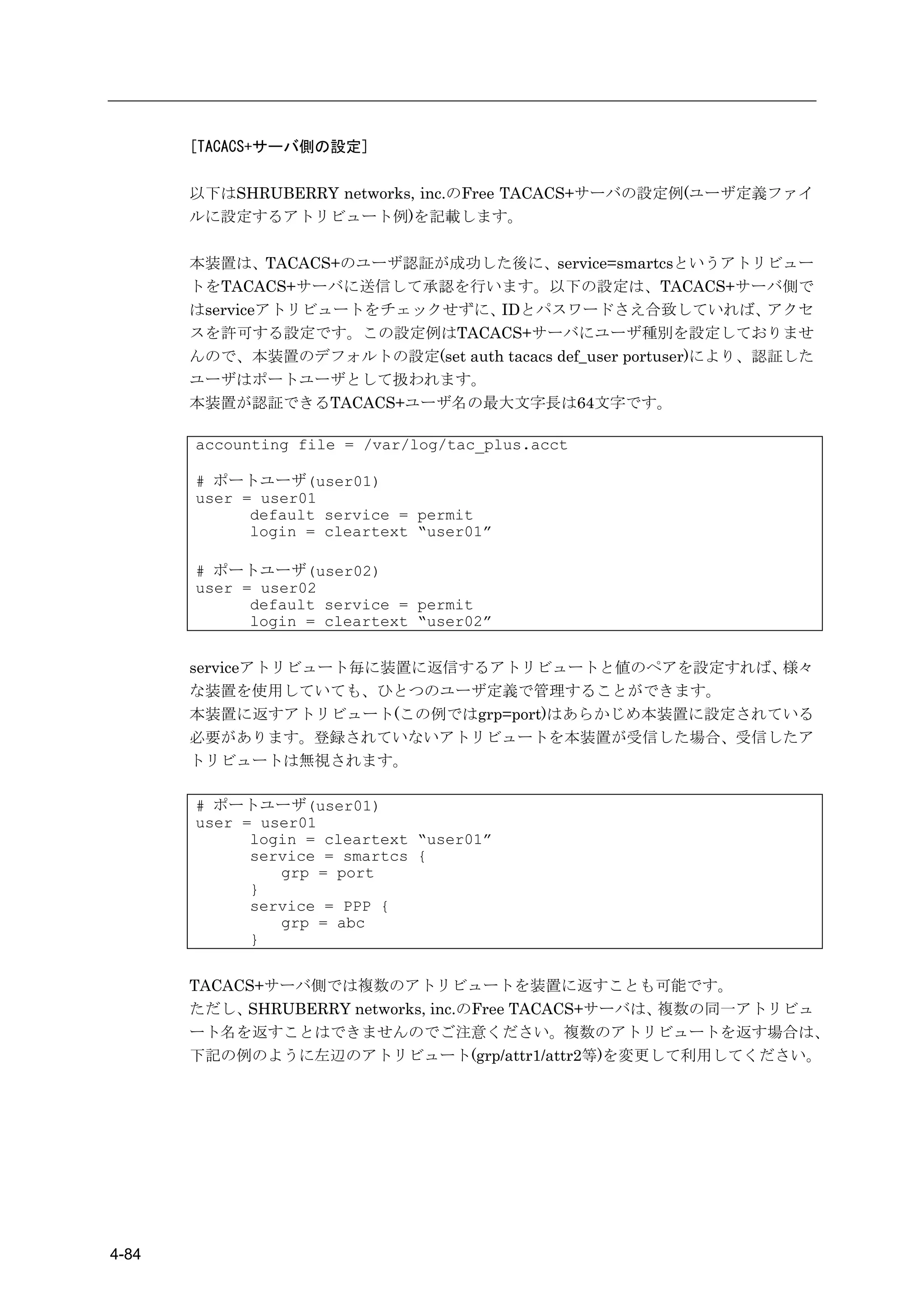 [TACACS+サーバ側の設定]

       以下はSHRUBERRY networks, inc.のFree TACACS+サーバの設定例(ユーザ定義ファイ
       ルに設定するアトリビュート例)を記載します。

       本装置は、TACACS+のユーザ認証が成功した後に、service=smartcsというアトリビュー
       トをTACACS+サーバに送信して承認を行います。以下の設定は、TACACS+サーバ側で
       はserviceアトリビュートをチェックせずに、 IDとパスワードさえ合致していれば、             アクセ
       スを許可する設定です。この設定例はTACACS+サーバにユーザ種別を設定しておりませ
       んので、本装置のデフォルトの設定(set auth tacacs def_user portuser)により、認証した
       ユーザはポートユーザとして扱われます。
       本装置が認証できるTACACS+ユーザ名の最大文字長は64文字です。

       accounting file = /var/log/tac_plus.acct

       # ポートユーザ(user01)
       user = user01
             default service = permit
             login = cleartext “user01”

       # ポートユーザ(user02)
       user = user02
             default service = permit
             login = cleartext “user02”


       serviceアトリビュート毎に装置に返信するアトリビュートと値のペアを設定すれば、 様々
       な装置を使用していても、ひとつのユーザ定義で管理することができます。
       本装置に返すアトリビュート(この例ではgrp=port)はあらかじめ本装置に設定されている
       必要があります。登録されていないアトリビュートを本装置が受信した場合、受信したア
       トリビュートは無視されます。

       # ポートユーザ(user01)
       user = user01
             login = cleartext “user01”
             service = smartcs {
                grp = port
             }
             service = PPP {
                grp = abc
             }


       TACACS+サーバ側では複数のアトリビュートを装置に返すことも可能です。
       ただし、 SHRUBERRY networks, inc.のFree TACACS+サーバは、複数の同一アトリビュ
       ート名を返すことはできませんのでご注意ください。複数のアトリビュートを返す場合は、
       下記の例のように左辺のアトリビュート(grp/attr1/attr2等)を変更して利用してください。




4-84
 