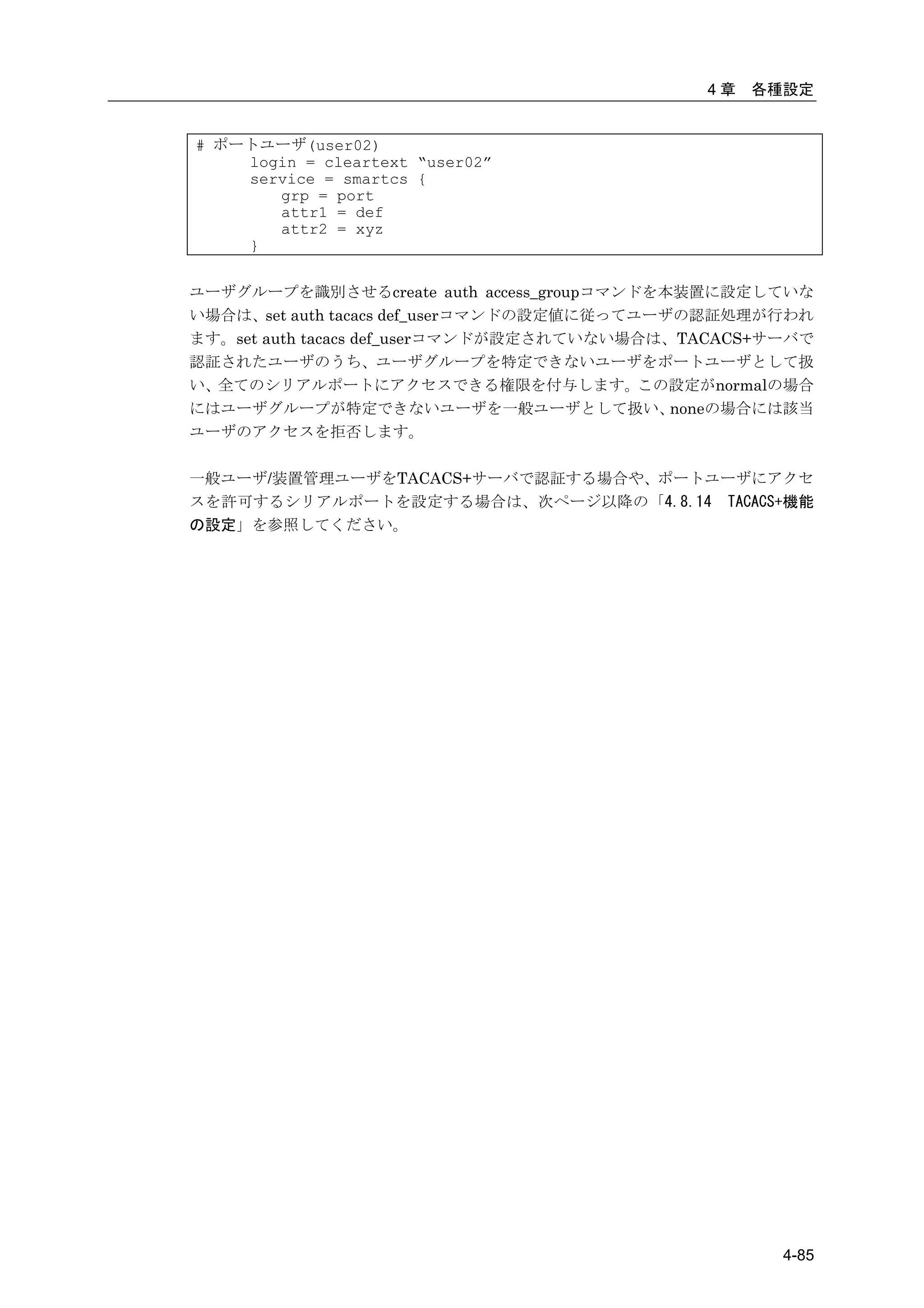 4章   各種設定


# ポートユーザ(user02)
    login = cleartext “user02”
    service = smartcs {
       grp = port
       attr1 = def
       attr2 = xyz
    }


ユーザグループを識別させるcreate auth access_groupコマンドを本装置に設定していな
い場合は、set auth tacacs def_userコマンドの設定値に従ってユーザの認証処理が行われ
ます。set auth tacacs def_userコマンドが設定されていない場合は、TACACS+サーバで
認証されたユーザのうち、ユーザグループを特定できないユーザをポートユーザとして扱
い、全てのシリアルポートにアクセスできる権限を付与します。この設定がnormalの場合
にはユーザグループが特定できないユーザを一般ユーザとして扱い、             noneの場合には該当
ユーザのアクセスを拒否します。

一般ユーザ/装置管理ユーザをTACACS+サーバで認証する場合や、ポートユーザにアクセ
スを許可するシリアルポートを設定する場合は、次ページ以降の「4.8.14 TACACS+機能
の設定」を参照してください。




                                                    4-85
 