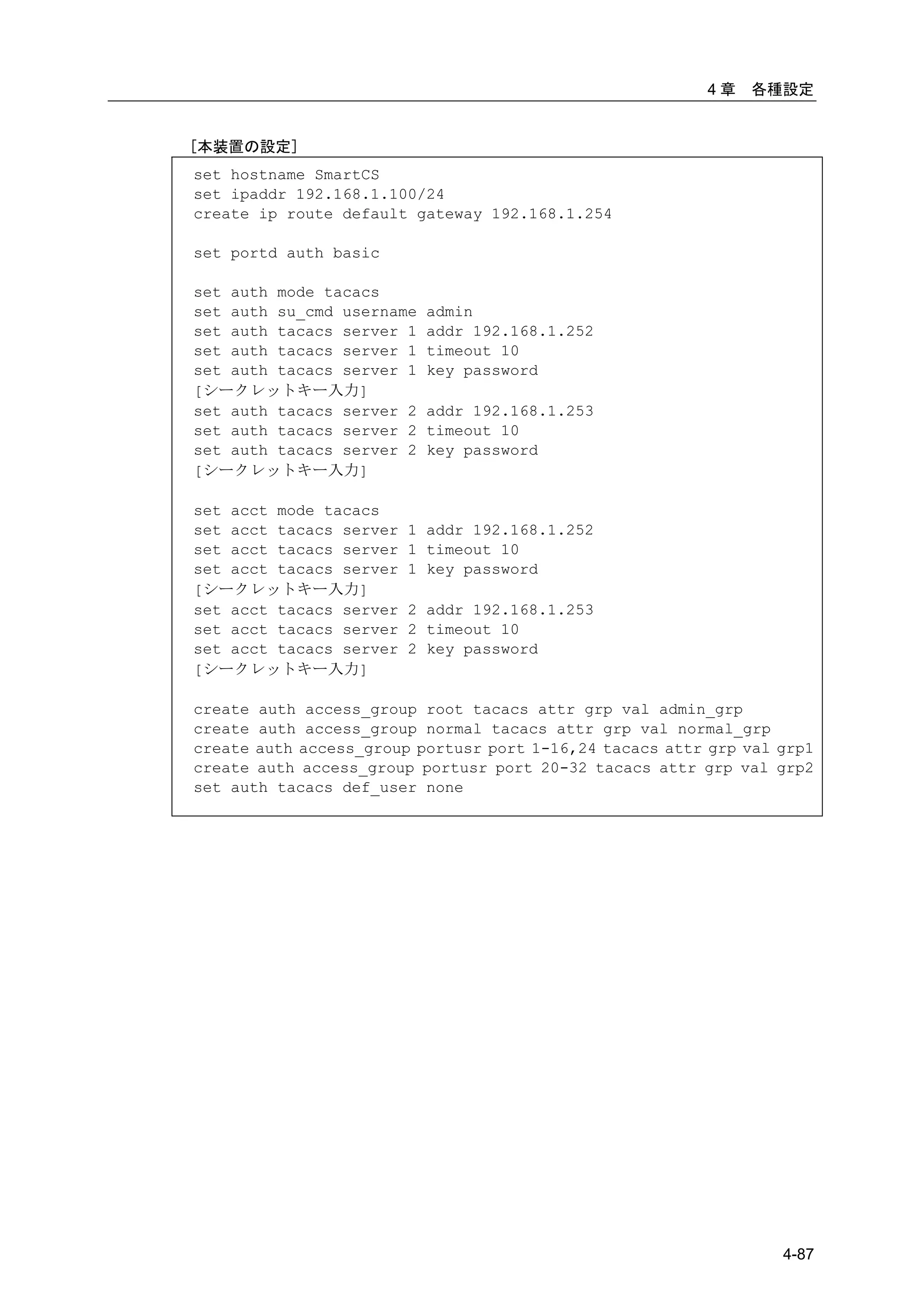 4章   各種設定


[本装置の設定]
set hostname SmartCS
set ipaddr 192.168.1.100/24
create ip route default gateway 192.168.1.254

set portd auth basic

set auth mode tacacs
set auth su_cmd username   admin
set auth tacacs server 1   addr 192.168.1.252
set auth tacacs server 1   timeout 10
set auth tacacs server 1   key password
[シークレットキー入力]
set auth tacacs server 2   addr 192.168.1.253
set auth tacacs server 2   timeout 10
set auth tacacs server 2   key password
[シークレットキー入力]

set acct mode tacacs
set acct tacacs server   1 addr 192.168.1.252
set acct tacacs server   1 timeout 10
set acct tacacs server   1 key password
[シークレットキー入力]
set acct tacacs server   2 addr 192.168.1.253
set acct tacacs server   2 timeout 10
set acct tacacs server   2 key password
[シークレットキー入力]

create auth access_group root tacacs attr grp val admin_grp
create auth access_group normal tacacs attr grp val normal_grp
create auth access_group portusr port 1-16,24 tacacs attr grp val grp1
create auth access_group portusr port 20-32 tacacs attr grp val grp2
set auth tacacs def_user none




                                                                  4-87
 
