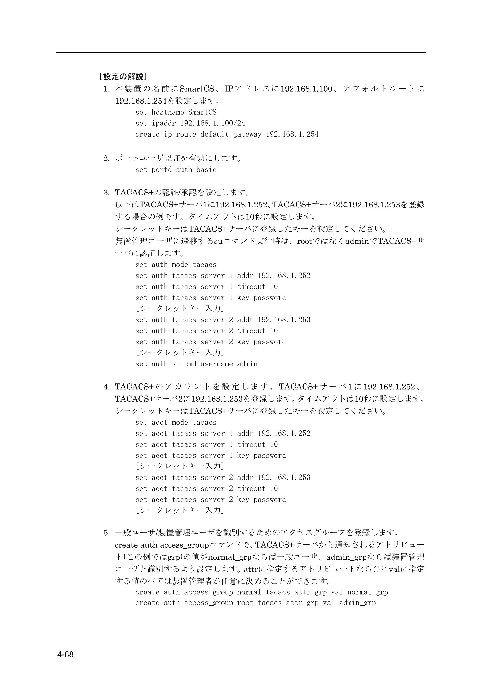 [設定の解説]
        1. 本 装 置 の 名 前 に SmartCS 、 IP ア ド レ ス に 192.168.1.100 、 デ フ ォ ル ト ル ー ト に
           192.168.1.254を設定します。
                set hostname SmartCS
                set ipaddr 192.168.1.100/24
                create ip route default gateway 192.168.1.254

        2. ポートユーザ認証を有効にします。
             set portd auth basic

        3. TACACS+の認証/承認を設定します。
           以下はTACACS+サーバ1に192.168.1.252、         TACACS+サーバ2に192.168.1.253を登録
           する場合の例です。タイムアウトは10秒に設定します。
           シークレットキーはTACACS+サーバに登録したキーを設定してください。
           装置管理ユーザに遷移するsuコマンド実行時は、rootではなくadminでTACACS+サ
           ーバに認証します。
               set auth mode tacacs
               set auth tacacs server 1 addr 192.168.1.252
               set auth tacacs server 1 timeout 10
               set auth tacacs server 1 key password
               [シークレットキー入力]
               set auth tacacs server 2 addr 192.168.1.253
               set auth tacacs server 2 timeout 10
               set auth tacacs server 2 key password
               [シークレットキー入力]
               set auth su_cmd username admin

        4. TACACS+ の ア カ ウ ン ト を 設 定 し ま す 。 TACACS+ サ ー バ 1 に 192.168.1.252 、
           TACACS+サーバ2に192.168.1.253を登録します。            タイムアウトは10秒に設定します。
           シークレットキーはTACACS+サーバに登録したキーを設定してください。
               set acct mode tacacs
               set acct tacacs server 1 addr 192.168.1.252
               set acct tacacs server 1 timeout 10
               set acct tacacs server 1 key password
               [シークレットキー入力]
               set acct tacacs server 2 addr 192.168.1.253
               set acct tacacs server 2 timeout 10
               set acct tacacs server 2 key password
               [シークレットキー入力]

        5. 一般ユーザ/装置管理ユーザを識別するためのアクセスグループを登録します。
           create auth access_groupコマンドで、     TACACS+サーバから通知されるアトリビュー
           ト(この例ではgrp)の値がnormal_grpならば一般ユーザ、admin_grpならば装置管理
           ユーザと識別するよう設定します。                attrに指定するアトリビュートならびにvalに指定
           する値のペアは装置管理者が任意に決めることができます。
                create auth access_group normal tacacs attr grp val normal_grp
                create auth access_group root tacacs attr grp val admin_grp




4-88
 