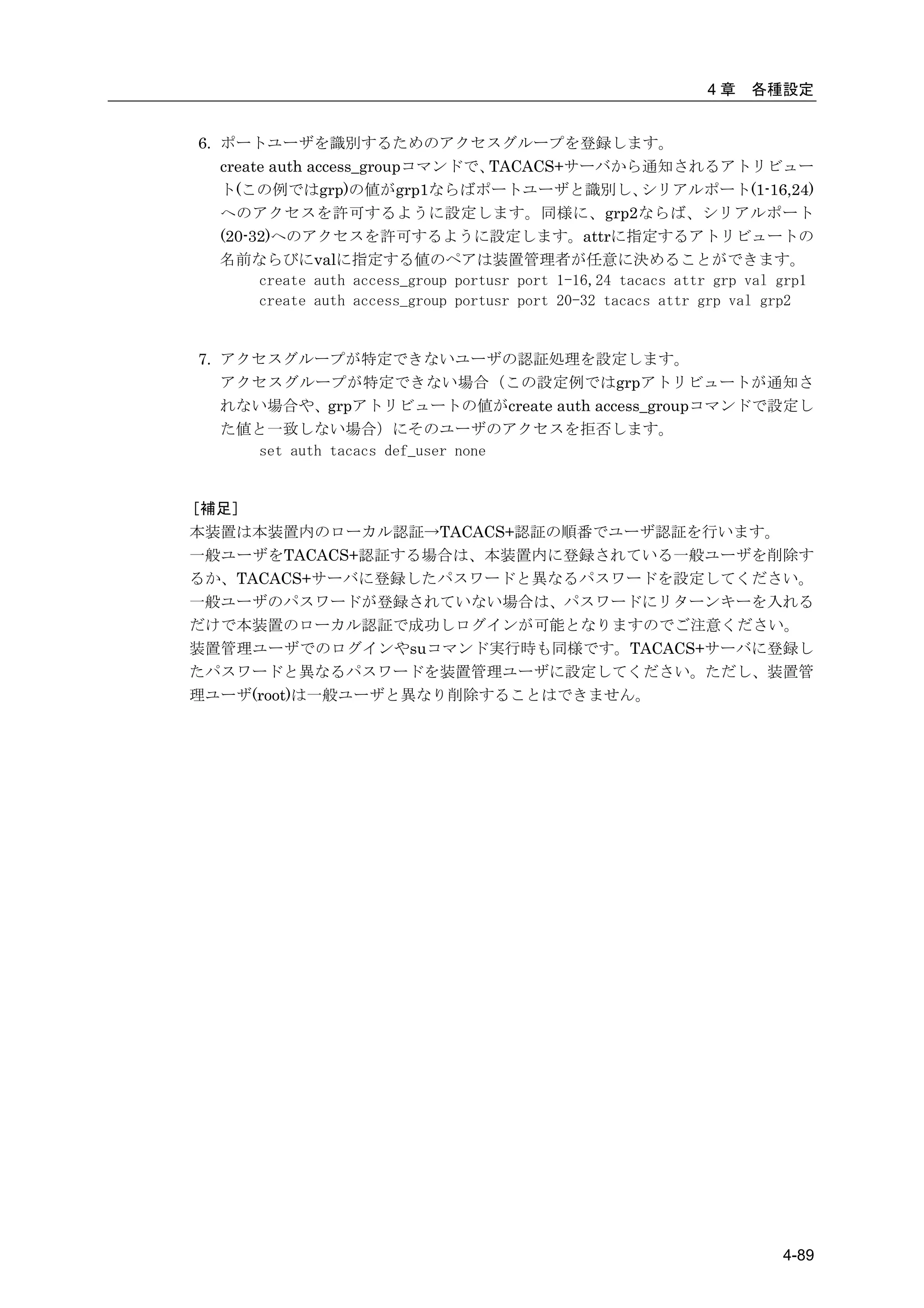 4章    各種設定


6. ポートユーザを識別するためのアクセスグループを登録します。
   create auth access_groupコマンドで、    TACACS+サーバから通知されるアトリビュー
   ト(この例ではgrp)の値がgrp1ならばポートユーザと識別し、                      シリアルポート(1-16,24)
   へのアクセスを許可するように設定します。同様に、grp2ならば、シリアルポート
   (20-32)へのアクセスを許可するように設定します。attrに指定するアトリビュートの
   名前ならびにvalに指定する値のペアは装置管理者が任意に決めることができます。
        create auth access_group portusr port 1-16,24 tacacs attr grp val grp1
        create auth access_group portusr port 20-32 tacacs attr grp val grp2


7. アクセスグループが特定できないユーザの認証処理を設定します。
   アクセスグループが特定できない場合（この設定例ではgrpアトリビュートが通知さ
   れない場合や、grpアトリビュートの値がcreate auth access_groupコマンドで設定し
   た値と一致しない場合）にそのユーザのアクセスを拒否します。
     set auth tacacs def_user none


［補足］
本装置は本装置内のローカル認証→TACACS+認証の順番でユーザ認証を行います。
一般ユーザをTACACS+認証する場合は、本装置内に登録されている一般ユーザを削除す
るか、TACACS+サーバに登録したパスワードと異なるパスワードを設定してください。
一般ユーザのパスワードが登録されていない場合は、パスワードにリターンキーを入れる
だけで本装置のローカル認証で成功しログインが可能となりますのでご注意ください。
装置管理ユーザでのログインやsuコマンド実行時も同様です。TACACS+サーバに登録し
たパスワードと異なるパスワードを装置管理ユーザに設定してください。ただし、装置管
理ユーザ(root)は一般ユーザと異なり削除することはできません。




                                                                          4-89
 
