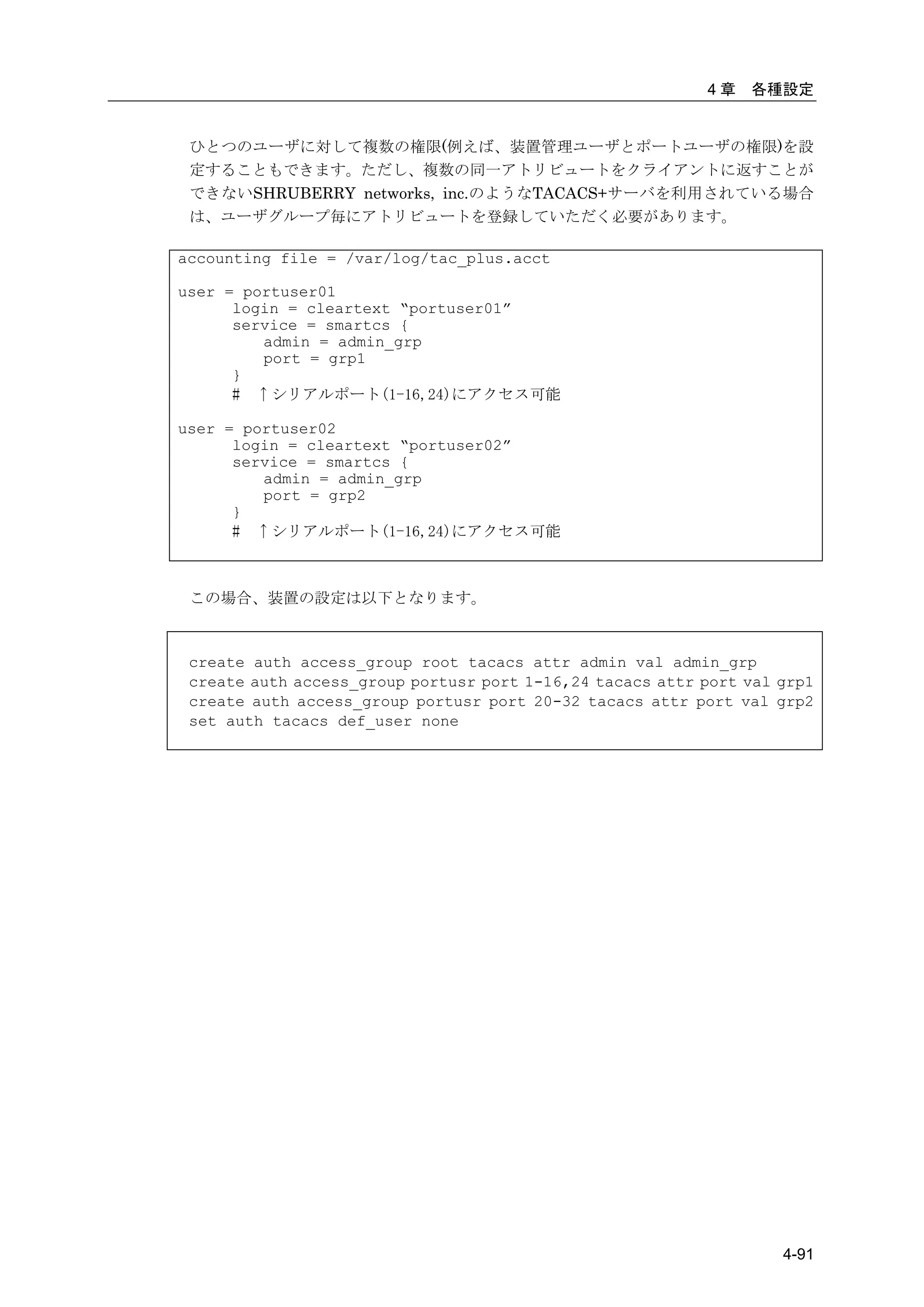 4章   各種設定


 ひとつのユーザに対して複数の権限(例えば、装置管理ユーザとポートユーザの権限)を設
 定することもできます。ただし、複数の同一アトリビュートをクライアントに返すことが
 できないSHRUBERRY networks, inc.のようなTACACS+サーバを利用されている場合
 は、ユーザグループ毎にアトリビュートを登録していただく必要があります。

accounting file = /var/log/tac_plus.acct

user = portuser01
      login = cleartext “portuser01”
      service = smartcs {
         admin = admin_grp
         port = grp1
      }
      # ↑シリアルポート(1-16,24)にアクセス可能

user = portuser02
      login = cleartext “portuser02”
      service = smartcs {
         admin = admin_grp
         port = grp2
      }
      # ↑シリアルポート(1-16,24)にアクセス可能



 この場合、装置の設定は以下となります。



 create auth access_group root tacacs attr admin val admin_grp
 create auth access_group portusr port 1-16,24 tacacs attr port val grp1
 create auth access_group portusr port 20-32 tacacs attr port val grp2
 set auth tacacs def_user none




                                                                    4-91
 