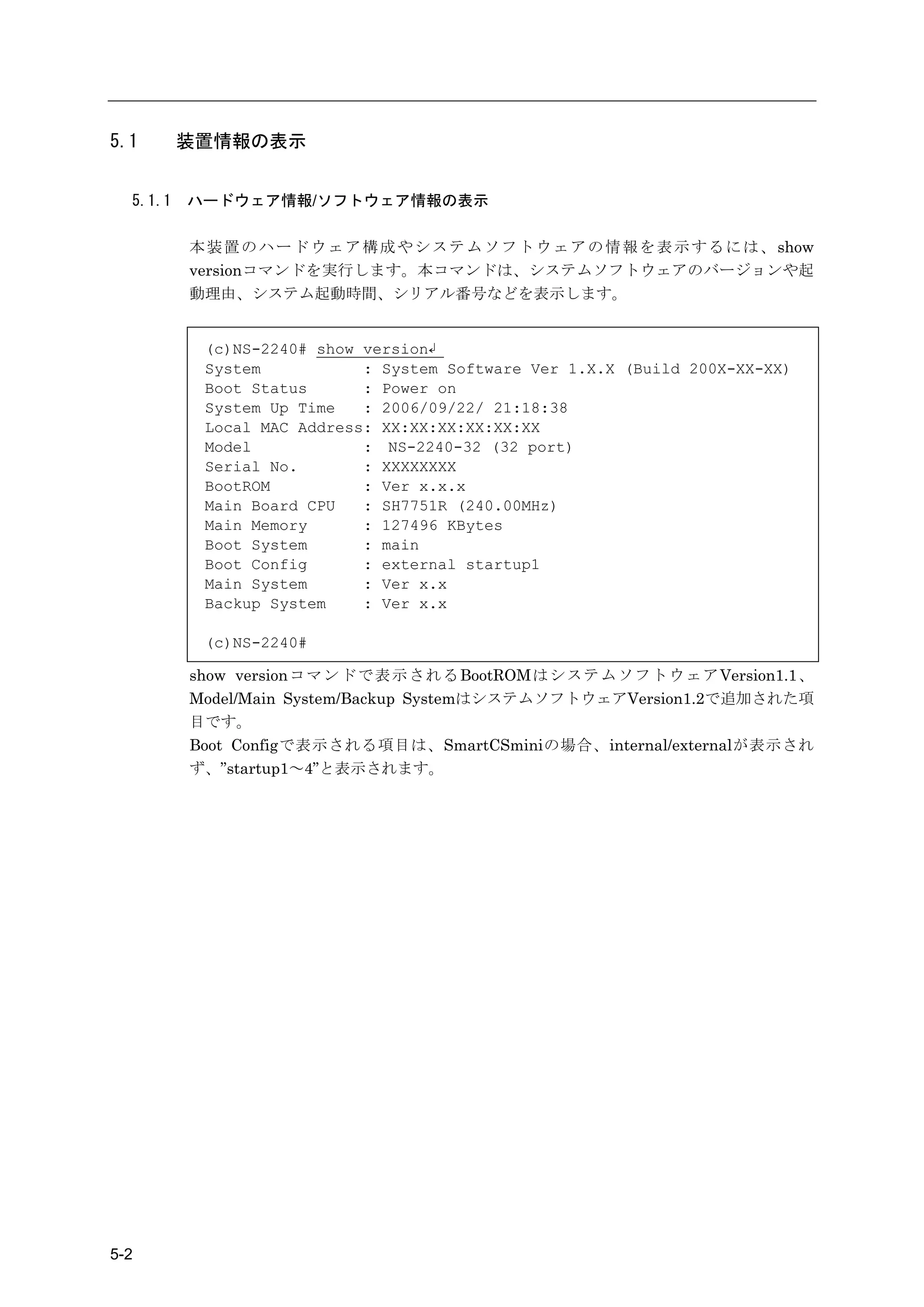 5.1       装置情報の表示


  5.1.1   ハードウェア情報/ソフトウェア情報の表示

          本 装 置 の ハ ー ド ウ ェ ア 構 成 や シ ス テ ム ソ フ ト ウ ェ ア の 情 報 を 表 示 す る に は 、 show
          versionコマンドを実行します。本コマンドは、システムソフトウェアのバージョンや起
          動理由、システム起動時間、シリアル番号などを表示します。


           (c)NS-2240# show version↲
           System           : System Software Ver 1.X.X (Build 200X-XX-XX)
           Boot Status      : Power on
           System Up Time   : 2006/09/22/ 21:18:38
           Local MAC Address: XX:XX:XX:XX:XX:XX
           Model            : NS-2240-32 (32 port)
           Serial No.       : XXXXXXXX
           BootROM          : Ver x.x.x
           Main Board CPU   : SH7751R (240.00MHz)
           Main Memory      : 127496 KBytes
           Boot System      : main
           Boot Config      : external startup1
           Main System      : Ver x.x
           Backup System    : Ver x.x

           (c)NS-2240#

          show versionコ マ ン ドで表示されるBootROMはシステムソフトウェアVersion1.1、
          Model/Main System/Backup SystemはシステムソフトウェアVersion1.2で追加された項
          目です。
          Boot Configで表示される項目は、SmartCSminiの場合、internal/externalが表示され
          ず、”startup1～4”と表示されます。




5-2
 