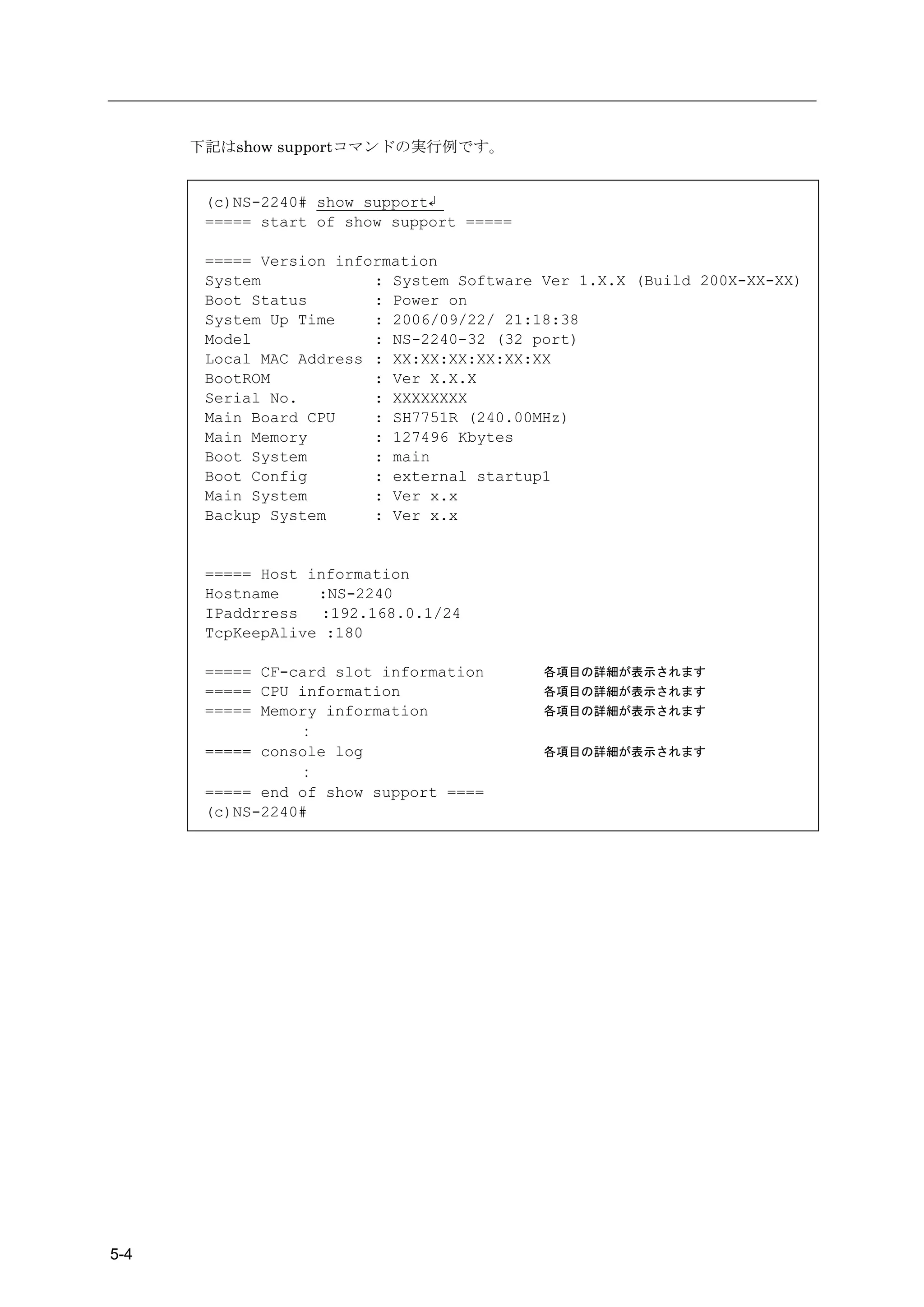下記はshow supportコマンドの実行例です。


       (c)NS-2240# show support↲
       ===== start of show support =====

       ===== Version information
       System            : System Software Ver 1.X.X (Build 200X-XX-XX)
       Boot Status       : Power on
       System Up Time    : 2006/09/22/ 21:18:38
       Model             : NS-2240-32 (32 port)
       Local MAC Address : XX:XX:XX:XX:XX:XX
       BootROM           : Ver X.X.X
       Serial No.        : XXXXXXXX
       Main Board CPU    : SH7751R (240.00MHz)
       Main Memory       : 127496 Kbytes
       Boot System       : main
       Boot Config       : external startup1
       Main System       : Ver x.x
       Backup System     : Ver x.x


       ===== Host information
       Hostname    :NS-2240
       IPaddrress   :192.168.0.1/24
       TcpKeepAlive :180

       ===== CF-card slot information      各項目の詳細が表示されます
       ===== CPU information               各項目の詳細が表示されます
       ===== Memory information            各項目の詳細が表示されます
                 ：
       ===== console log                   各項目の詳細が表示されます
                 ：
       ===== end of show support ====
       (c)NS-2240#




5-4
 
