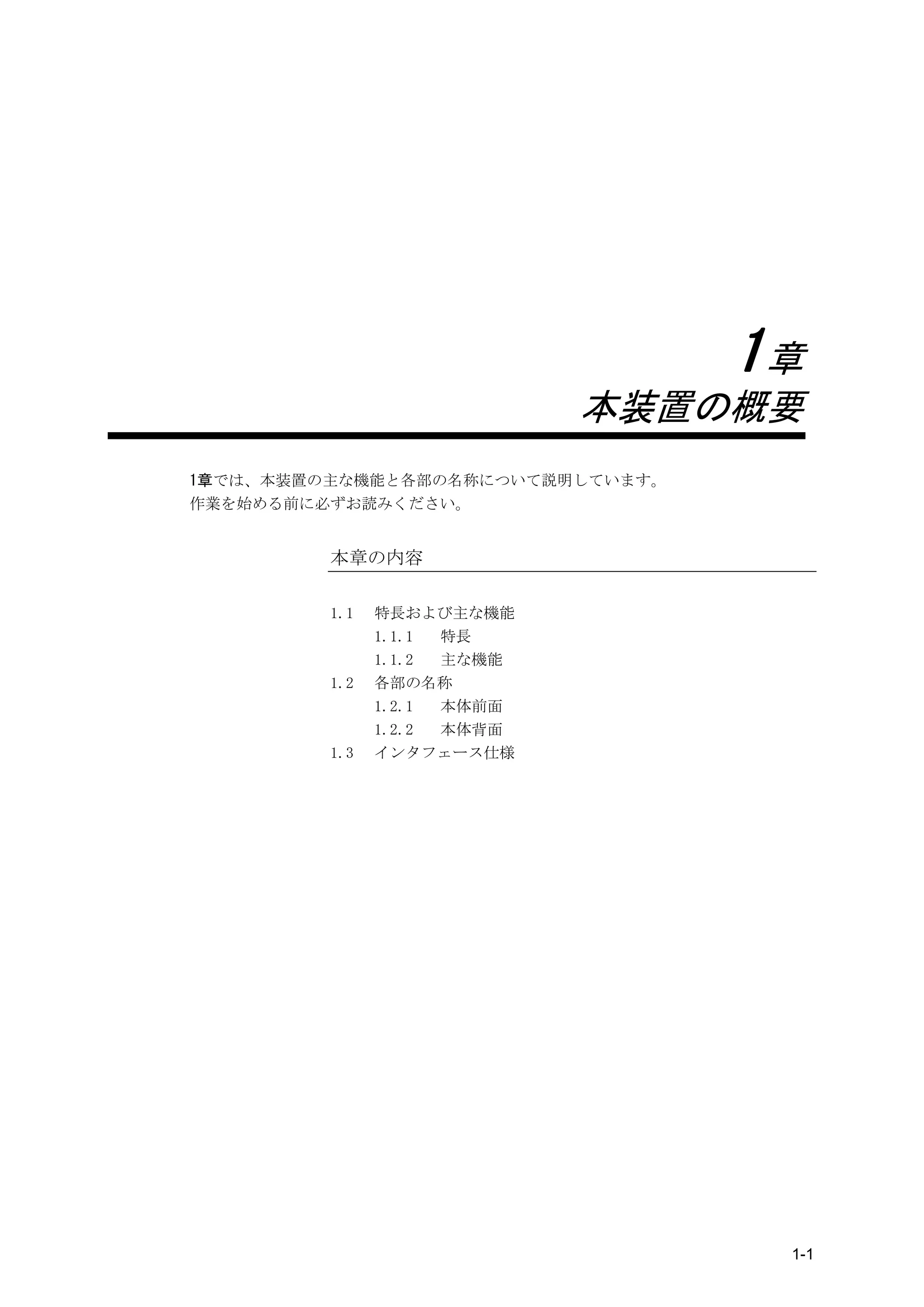 1章
                            本装置の概要
1章では、本装置の主な機能と各部の名称について説明しています。
作業を始める前に必ずお読みください。


         本章の内容

         1.1   特長および主な機能
               1.1.1 特長
               1.1.2 主な機能
         1.2   各部の名称
               1.2.1 本体前面
               1.2.2 本体背面
         1.3   インタフェース仕様




                                   1-1
 