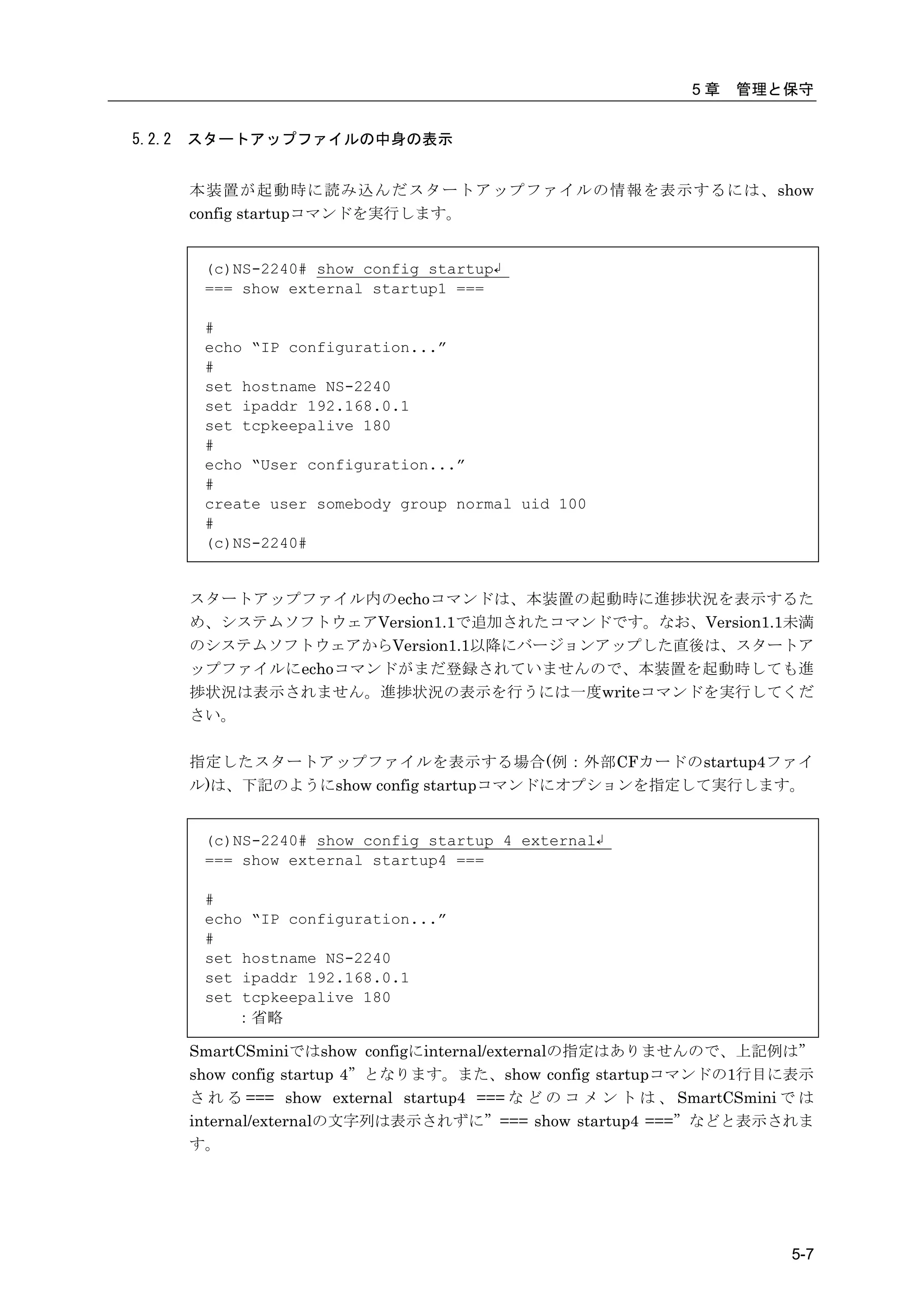 5章   管理と保守


5.2.2   スタートアップファイルの中身の表示


        本装置が起動時に読み込んだスタートアップファイルの情報を表示するには、show
        config startupコマンドを実行します。


         (c)NS-2240# show config startup↲
         === show external startup1 ===

         #
         echo “IP configuration...”
         #
         set hostname NS-2240
         set ipaddr 192.168.0.1
         set tcpkeepalive 180
         #
         echo “User configuration...”
         #
         create user somebody group normal uid 100
         #
         (c)NS-2240#


        スタートアップファイル内のechoコマンドは、本装置の起動時に進捗状況を表示するた
        め、システムソフトウェアVersion1.1で追加されたコマンドです。なお、Version1.1未満
        のシステムソフトウェアからVersion1.1以降にバージョンアップした直後は、スタートア
        ップファイルにechoコマンドがまだ登録されていませんので、本装置を起動時しても進
        捗状況は表示されません。進捗状況の表示を行うには一度writeコマンドを実行してくだ
        さい。

        指定したスタートアップファイルを表示する場合(例：外部CFカードのstartup4ファイ
        ル)は、下記のようにshow config startupコマンドにオプションを指定して実行します。


         (c)NS-2240# show config startup 4 external↲
         === show external startup4 ===

         #
         echo “IP configuration...”
         #
         set hostname NS-2240
         set ipaddr 192.168.0.1
         set tcpkeepalive 180
            ：省略

        SmartCSminiではshow configにinternal/externalの指定はありませんので、上記例は”
        show config startup 4”となります。また、show config startupコマンドの1行目に表示
        さ れ る === show external startup4 === な ど の コ メ ン ト は 、 SmartCSmini で は
        internal/externalの文字列は表示されずに”=== show startup4 ===”などと表示されま
        す。




                                                                           5-7
 