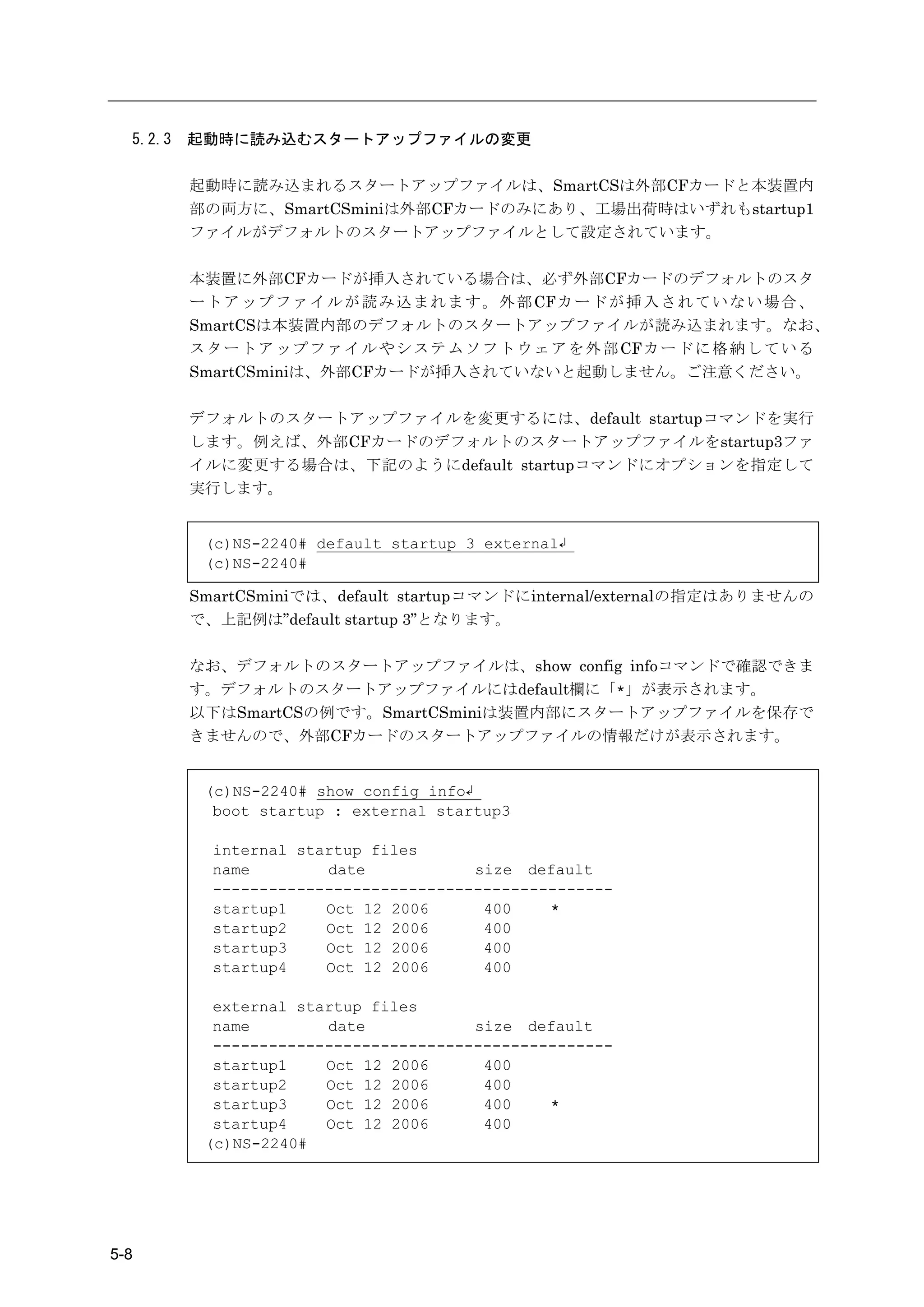 5.2.3   起動時に読み込むスタートアップファイルの変更

          起動時に読み込まれるスタートアップファイルは、SmartCSは外部CFカードと本装置内
          部の両方に、SmartCSminiは外部CFカードのみにあり、工場出荷時はいずれもstartup1
          ファイルがデフォルトのスタートアップファイルとして設定されています。

          本装置に外部CFカードが挿入されている場合は、必ず外部CFカードのデフォルトのスタ
          ー ト ア ッ プ フ ァ イ ル が 読 み 込 ま れ ま す 。 外 部 CFカ ー ド が 挿 入 さ れ て い な い 場 合 、
          SmartCSは本装置内部のデフォルトのスタートアップファイルが読み込まれます。なお、
          ス タ ー ト ア ッ プ フ ァ イ ル や シ ス テ ム ソ フ ト ウ ェ ア を 外 部 CFカ ー ド に 格 納 し て い る
          SmartCSminiは、外部CFカードが挿入されていないと起動しません。ご注意ください。

          デフォルトのスタートアップファイルを変更するには、default startupコマンドを実行
          します。例えば、外部CFカードのデフォルトのスタートアップファイルをstartup3ファ
          イルに変更する場合は、下記のようにdefault startupコマンドにオプションを指定して
          実行します。


           (c)NS-2240# default startup 3 external↲
           (c)NS-2240#

          SmartCSminiでは、default startupコマンドにinternal/externalの指定はありませんの
          で、上記例は”default startup 3”となります。

          なお、デフォルトのスタートアップファイルは、show config infoコマンドで確認できま
          す。デフォルトのスタートアップファイルにはdefault欄に「*」が表示されます。
          以下はSmartCSの例です。SmartCSminiは装置内部にスタートアップファイルを保存で
          きませんので、外部CFカードのスタートアップファイルの情報だけが表示されます。


           (c)NS-2240# show config info↲
            boot startup : external startup3

            internal startup files
            name        date            size default
            -------------------------------------------
            startup1    Oct 12 2006      400    *
            startup2    Oct 12 2006      400
            startup3    Oct 12 2006      400
            startup4    Oct 12 2006      400

            external startup files
            name        date            size default
            -------------------------------------------
            startup1    Oct 12 2006      400
            startup2    Oct 12 2006      400
            startup3    Oct 12 2006      400    *
            startup4    Oct 12 2006      400
           (c)NS-2240#




5-8
 