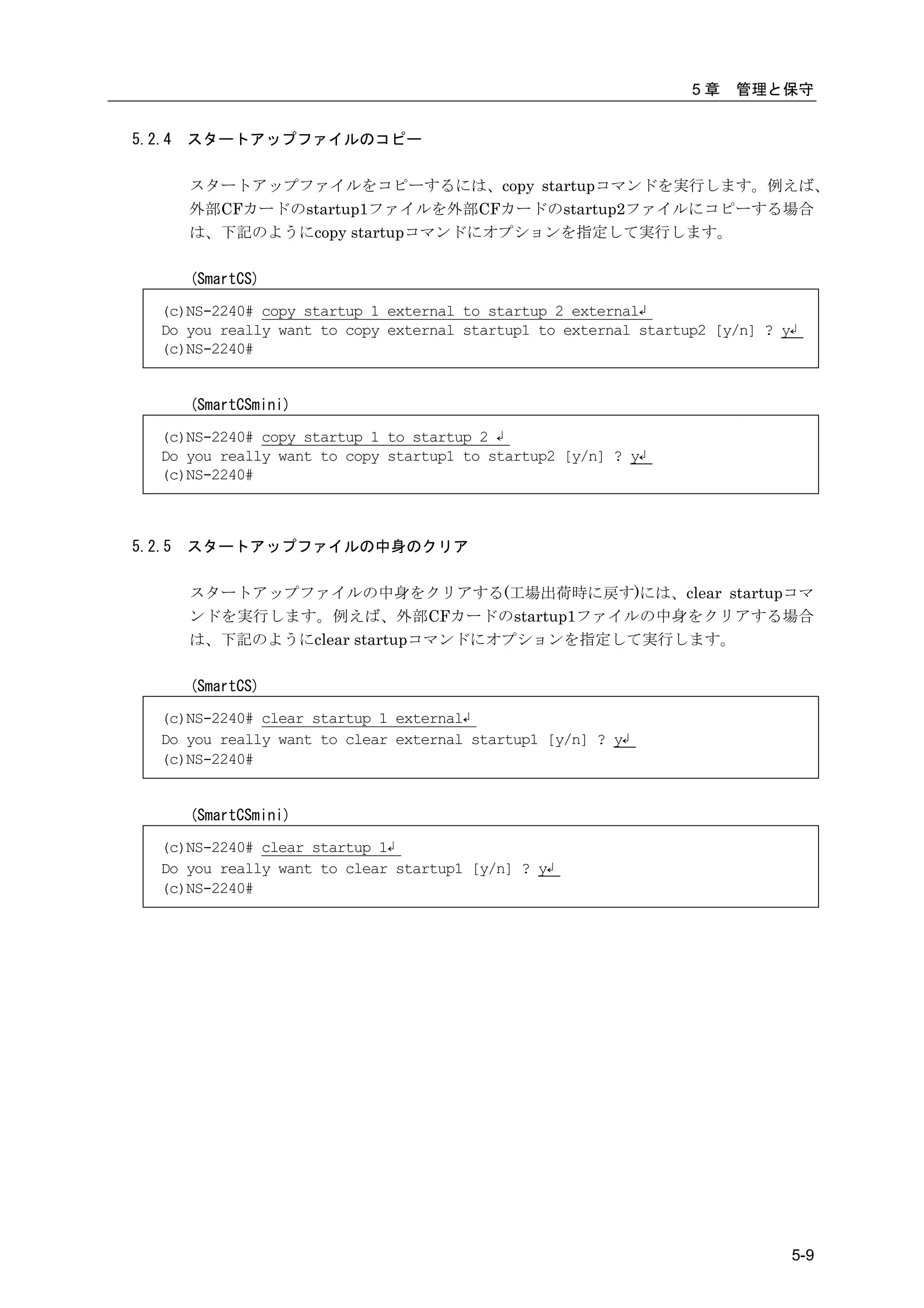 5章   管理と保守


5.2.4   スタートアップファイルのコピー

        スタートアップファイルをコピーするには、copy startupコマンドを実行します。例えば、
        外部CFカードのstartup1ファイルを外部CFカードのstartup2ファイルにコピーする場合
        は、下記のようにcopy startupコマンドにオプションを指定して実行します。

        (SmartCS)

   (c)NS-2240# copy startup 1 external to startup 2 external↲
   Do you really want to copy external startup1 to external startup2 [y/n] ? y↲
   (c)NS-2240#


        (SmartCSmini)

   (c)NS-2240# copy startup 1 to startup 2 ↲
   Do you really want to copy startup1 to startup2 [y/n] ? y↲
   (c)NS-2240#



5.2.5   スタートアップファイルの中身のクリア

        スタートアップファイルの中身をクリアする(工場出荷時に戻す)には、clear startupコマ
        ンドを実行します。例えば、外部CFカードのstartup1ファイルの中身をクリアする場合
        は、下記のようにclear startupコマンドにオプションを指定して実行します。

        (SmartCS)

   (c)NS-2240# clear startup 1 external↲
   Do you really want to clear external startup1 [y/n] ? y↲
   (c)NS-2240#


        (SmartCSmini)

   (c)NS-2240# clear startup 1↲
   Do you really want to clear startup1 [y/n] ? y↲
   (c)NS-2240#




                                                                              5-9
 