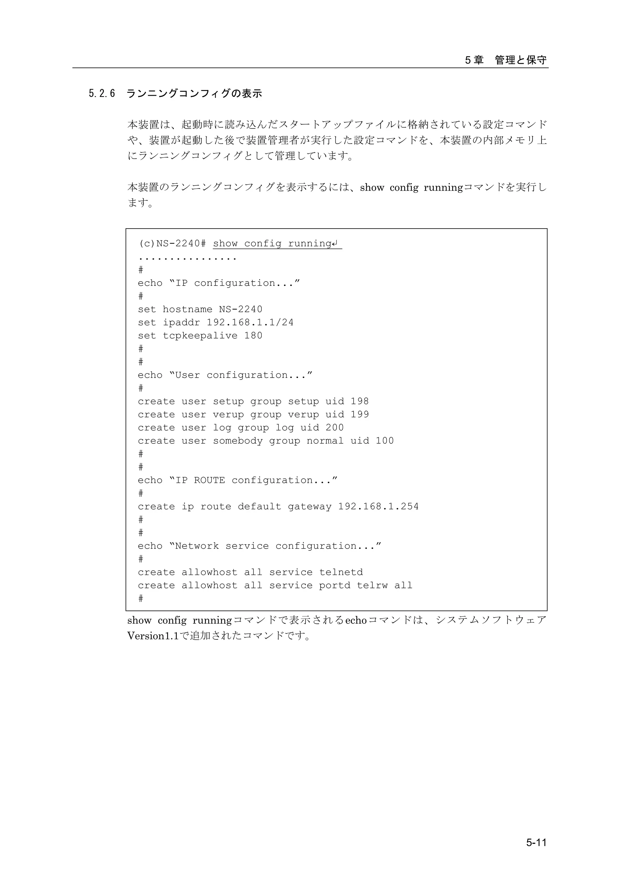 5章   管理と保守


5.2.6   ランニングコンフィグの表示

        本装置は、起動時に読み込んだスタートアップファイルに格納されている設定コマンド
        や、装置が起動した後で装置管理者が実行した設定コマンドを、本装置の内部メモリ上
        にランニングコンフィグとして管理しています。

        本装置のランニングコンフィグを表示するには、show config runningコマンドを実行し
        ます。


         (c)NS-2240# show config running↵
         ................
         #
         echo “IP configuration...”
         #
         set hostname NS-2240
         set ipaddr 192.168.1.1/24
         set tcpkeepalive 180
         #
         #
         echo “User configuration...”
         #
         create user setup group setup uid 198
         create user verup group verup uid 199
         create user log group log uid 200
         create user somebody group normal uid 100
         #
         #
         echo “IP ROUTE configuration...”
         #
         create ip route default gateway 192.168.1.254
         #
         #
         echo “Network service configuration...”
         #
         create allowhost all service telnetd
         create allowhost all service portd telrw all
         #

        show config runningコマンドで表示されるechoコマンドは、システムソフトウェア
        Version1.1で追加されたコマンドです。




                                                                 5-11
 