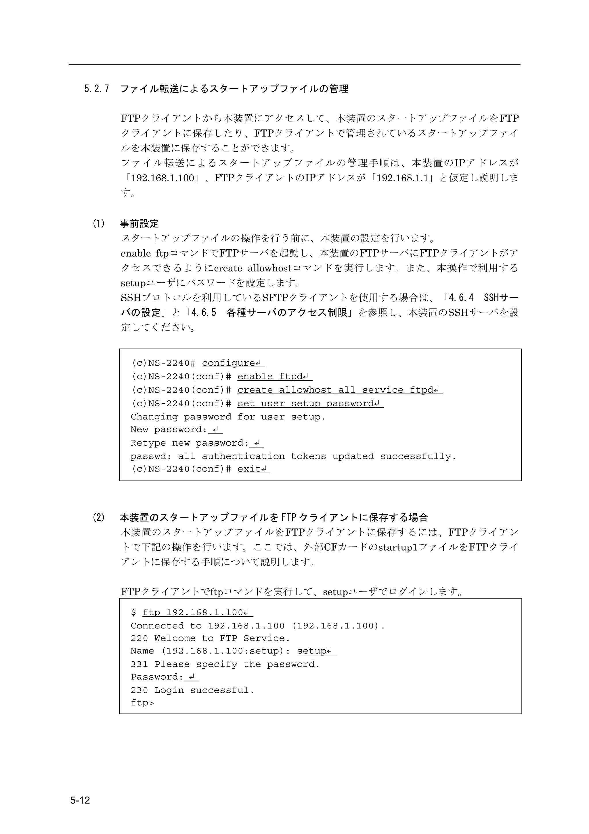 5.2.7      ファイル転送によるスタートアップファイルの管理

             FTPクライアントから本装置にアクセスして、本装置のスタートアップファイルをFTP
             クライアントに保存したり、FTPクライアントで管理されているスタートアップファイ
             ルを本装置に保存することができます。
             ファイル転送によるスタートアップファイルの管理手順は、本装置のIPアドレスが
             「192.168.1.100」、FTPクライアントのIPアドレスが「192.168.1.1」と仮定し説明しま
             す。


       (1)   事前設定
             スタートアップファイルの操作を行う前に、本装置の設定を行います。
             enable ftpコマンドでFTPサーバを起動し、本装置のFTPサーバにFTPクライアントがア
             クセスできるようにcreate allowhostコマンドを実行します。また、本操作で利用する
             setupユーザにパスワードを設定します。
             SSHプロトコルを利用しているSFTPクライアントを使用する場合は、「4.6.4 SSHサー
             バの設定」と「4.6.5 各種サーバのアクセス制限」を参照し、本装置のSSHサーバを設
             定してください。


              (c)NS-2240# configure↵
              (c)NS-2240(conf)# enable ftpd↵
              (c)NS-2240(conf)# create allowhost all service ftpd↵
              (c)NS-2240(conf)# set user setup password↵
              Changing password for user setup.
              New password: ↵
              Retype new password: ↵
              passwd: all authentication tokens updated successfully.
              (c)NS-2240(conf)# exit↵



       (2)   本装置のスタートアップファイルを FTP クライアントに保存する場合
             本装置のスタートアップファイルをFTPクライアントに保存するには、FTPクライアン
             トで下記の操作を行います。ここでは、外部CFカードのstartup1ファイルをFTPクライ
             アントに保存する手順について説明します。

             FTPクライアントでftpコマンドを実行して、setupユーザでログインします。

              $ ftp 192.168.1.100↵
              Connected to 192.168.1.100 (192.168.1.100).
              220 Welcome to FTP Service.
              Name (192.168.1.100:setup): setup↵
              331 Please specify the password.
              Password: ↵
              230 Login successful.
              ftp>




5-12
 