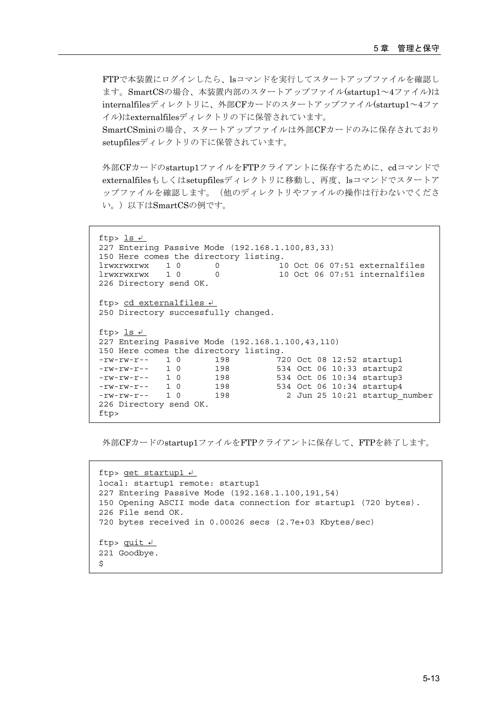 5章   管理と保守


FTPで本装置にログインしたら、lsコマンドを実行してスタートアップファイルを確認し
ます。SmartCSの場合、本装置内部のスタートアップファイル(startup1～4ファイル)は
internalfilesディレクトリに、外部CFカードのスタートアップファイル(startup1～4ファ
イル)はexternalfilesディレクトリの下に保管されています。
SmartCSminiの場合、スタートアップファイルは外部CFカードのみに保存されており
setupfilesディレクトリの下に保管されています。

外部CFカードのstartup1ファイルをFTPクライアントに保存するために、cdコマンドで
externalfilesもしくはsetupfilesディレクトリに移動し、再度、lsコマンドでスタートア
ップファイルを確認します。（他のディレクトリやファイルの操作は行わないでくださ
い。）以下はSmartCSの例です。


ftp> ls ↵
227 Entering Passive Mode (192.168.1.100,83,33)
150 Here comes the directory listing.
lrwxrwxrwx   1 0       0            10 Oct 06 07:51 externalfiles
lrwxrwxrwx   1 0       0            10 Oct 06 07:51 internalfiles
226 Directory send OK.

ftp> cd externalfiles ↵
250 Directory successfully changed.

ftp> ls ↵
227 Entering Passive Mode (192.168.1.100,43,110)
150 Here comes the directory listing.
-rw-rw-r--   1 0       198         720 Oct 08 12:52    startup1
-rw-rw-r--   1 0       198         534 Oct 06 10:33    startup2
-rw-rw-r--   1 0       198         534 Oct 06 10:34    startup3
-rw-rw-r--   1 0       198         534 Oct 06 10:34    startup4
-rw-rw-r--   1 0       198            2 Jun 25 10:21   startup_number
226 Directory send OK.
ftp>


外部CFカードのstartup1ファイルをFTPクライアントに保存して、FTPを終了します。


ftp> get startup1 ↵
local: startup1 remote: startup1
227 Entering Passive Mode (192.168.1.100,191,54)
150 Opening ASCII mode data connection for startup1 (720 bytes).
226 File send OK.
720 bytes received in 0.00026 secs (2.7e+03 Kbytes/sec)

ftp> quit ↵
221 Goodbye.
$




                                                                   5-13
 