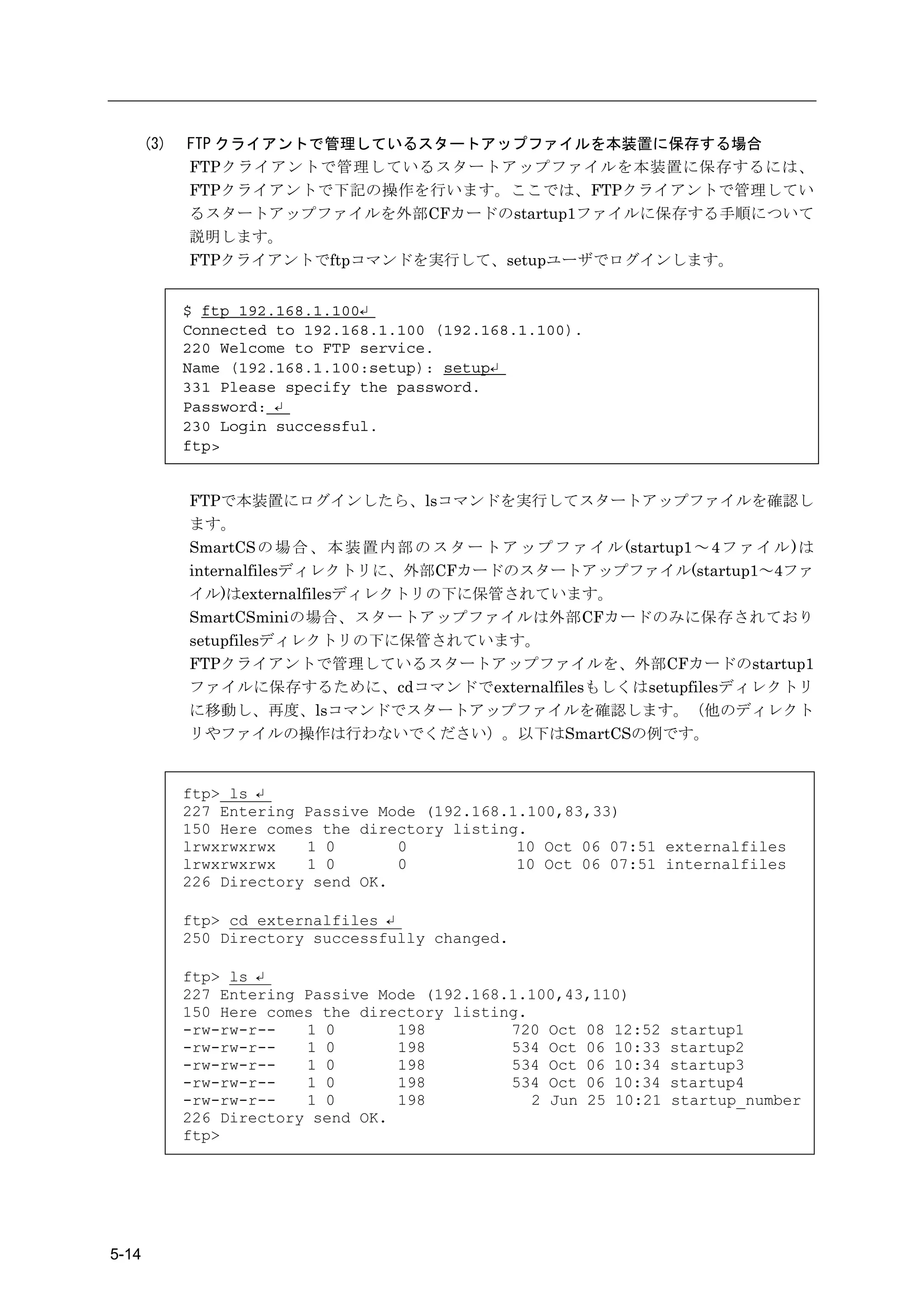 (3)   FTP クライアントで管理しているスタートアップファイルを本装置に保存する場合
             FTPクライアントで管理しているスタートアップファイルを本装置に保存するには、
             FTPクライアントで下記の操作を行います。ここでは、FTPクライアントで管理してい
             るスタートアップファイルを外部CFカードのstartup1ファイルに保存する手順について
             説明します。
             FTPクライアントでftpコマンドを実行して、setupユーザでログインします。


             $ ftp 192.168.1.100↵
             Connected to 192.168.1.100 (192.168.1.100).
             220 Welcome to FTP service.
             Name (192.168.1.100:setup): setup↵
             331 Please specify the password.
             Password: ↵
             230 Login successful.
             ftp>


             FTPで本装置にログインしたら、lsコマンドを実行してスタートアップファイルを確認し
             ます。
             SmartCS の 場 合 、 本 装 置 内 部 の ス タ ー ト ア ッ プ フ ァ イ ル (startup1 ～ 4 フ ァ イ ル ) は
             internalfilesディレクトリに、外部CFカードのスタートアップファイル(startup1～4ファ
             イル)はexternalfilesディレクトリの下に保管されています。
             SmartCSminiの場合、スタートアップファイルは外部CFカードのみに保存されており
             setupfilesディレクトリの下に保管されています。
             FTPクライアントで管理しているスタートアップファイルを、外部CFカードのstartup1
             ファイルに保存するために、cdコマンドでexternalfilesもしくはsetupfilesディレクトリ
             に移動し、再度、lsコマンドでスタートアップファイルを確認します。（他のディレクト
             リやファイルの操作は行わないでください）。以下はSmartCSの例です。


             ftp> ls ↵
             227 Entering Passive Mode (192.168.1.100,83,33)
             150 Here comes the directory listing.
             lrwxrwxrwx   1 0       0            10 Oct 06 07:51 externalfiles
             lrwxrwxrwx   1 0       0            10 Oct 06 07:51 internalfiles
             226 Directory send OK.

             ftp> cd externalfiles ↵
             250 Directory successfully changed.

             ftp> ls ↵
             227 Entering Passive Mode (192.168.1.100,43,110)
             150 Here comes the directory listing.
             -rw-rw-r--   1 0       198         720 Oct 08 12:52      startup1
             -rw-rw-r--   1 0       198         534 Oct 06 10:33      startup2
             -rw-rw-r--   1 0       198         534 Oct 06 10:34      startup3
             -rw-rw-r--   1 0       198         534 Oct 06 10:34      startup4
             -rw-rw-r--   1 0       198            2 Jun 25 10:21     startup_number
             226 Directory send OK.
             ftp>




5-14
 