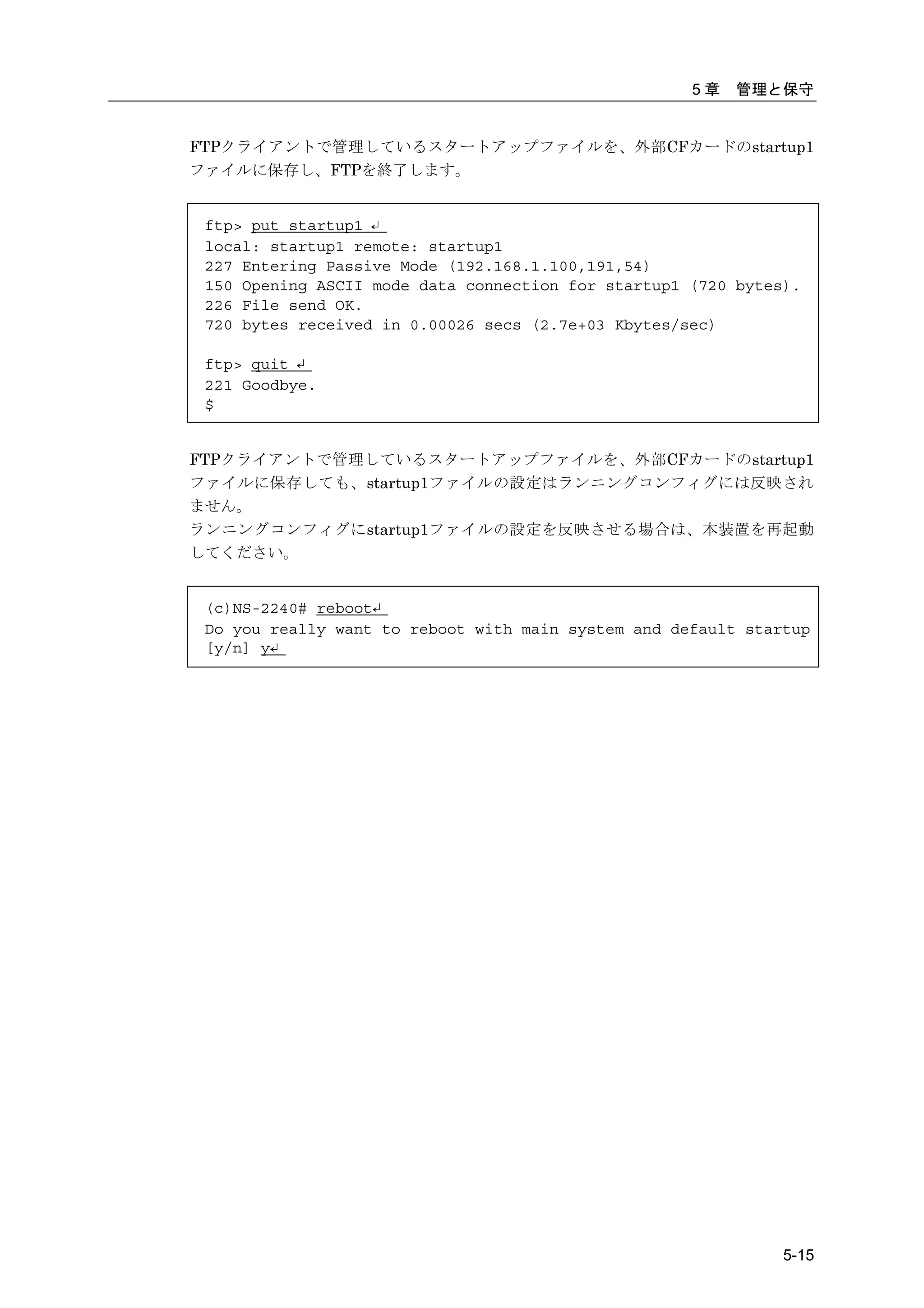 5章   管理と保守


FTPクライアントで管理しているスタートアップファイルを、外部CFカードのstartup1
ファイルに保存し、FTPを終了します。


 ftp> put startup1 ↵
 local: startup1 remote: startup1
 227 Entering Passive Mode (192.168.1.100,191,54)
 150 Opening ASCII mode data connection for startup1 (720 bytes).
 226 File send OK.
 720 bytes received in 0.00026 secs (2.7e+03 Kbytes/sec)

 ftp> quit ↵
 221 Goodbye.
 $


FTPクライアントで管理しているスタートアップファイルを、外部CFカードのstartup1
ファイルに保存しても、startup1ファイルの設定はランニングコンフィグには反映され
ません。
ランニングコンフィグにstartup1ファイルの設定を反映させる場合は、本装置を再起動
してください。


 (c)NS-2240# reboot↵
 Do you really want to reboot with main system and default startup
 [y/n] y↵




                                                               5-15
 