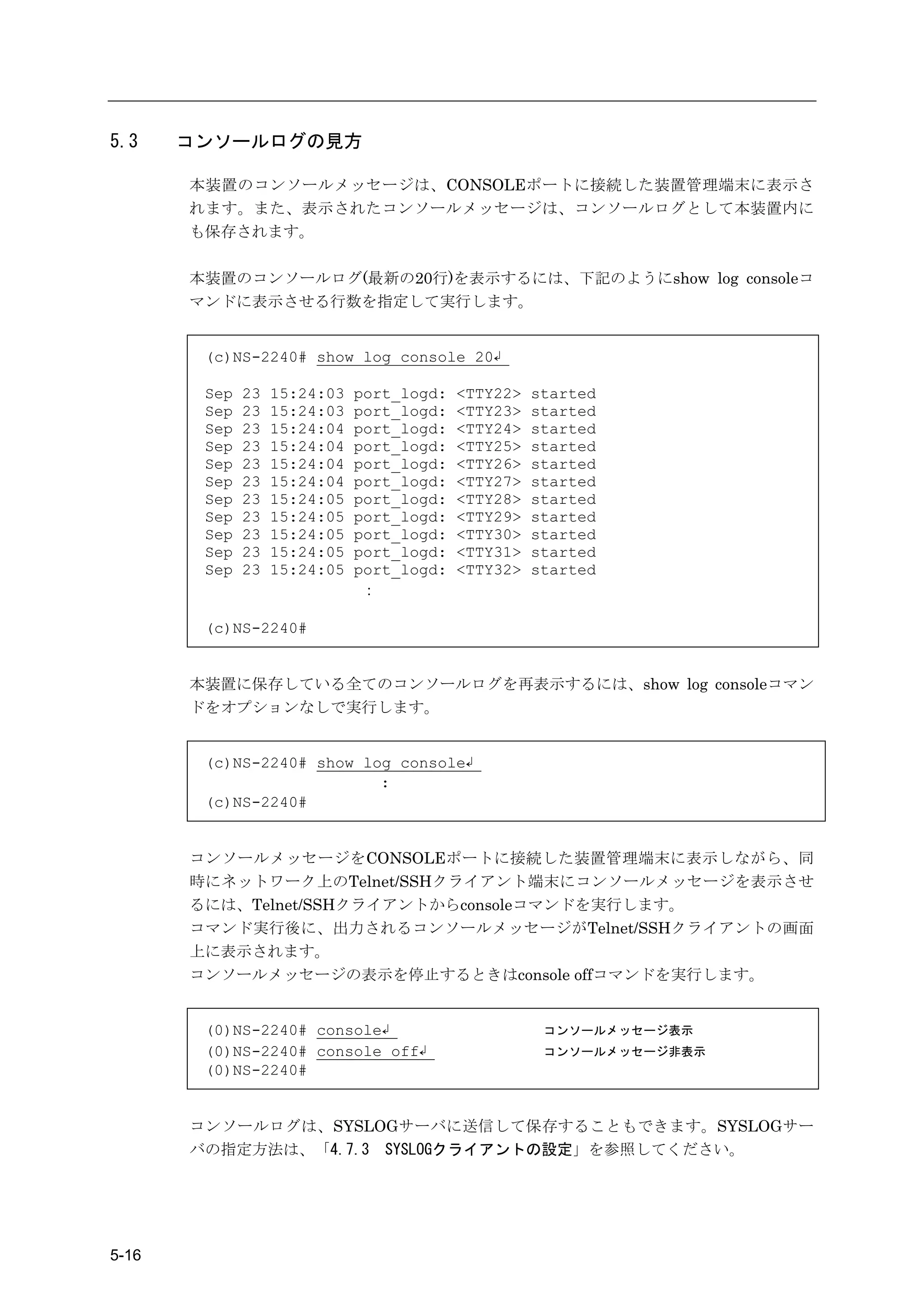 5.3    コンソールログの見方

       本装置のコンソールメッセージは、CONSOLEポートに接続した装置管理端末に表示さ
       れます。また、表示されたコンソールメッセージは、コンソールログとして本装置内に
       も保存されます。

       本装置のコンソールログ(最新の20行)を表示するには、下記のようにshow log consoleコ
       マンドに表示させる行数を指定して実行します。


        (c)NS-2240# show log console 20↲

        Sep   23   15:24:03   port_logd:   <TTY22>   started
        Sep   23   15:24:03   port_logd:   <TTY23>   started
        Sep   23   15:24:04   port_logd:   <TTY24>   started
        Sep   23   15:24:04   port_logd:   <TTY25>   started
        Sep   23   15:24:04   port_logd:   <TTY26>   started
        Sep   23   15:24:04   port_logd:   <TTY27>   started
        Sep   23   15:24:05   port_logd:   <TTY28>   started
        Sep   23   15:24:05   port_logd:   <TTY29>   started
        Sep   23   15:24:05   port_logd:   <TTY30>   started
        Sep   23   15:24:05   port_logd:   <TTY31>   started
        Sep   23   15:24:05   port_logd:   <TTY32>   started
                               ：

        (c)NS-2240#


       本装置に保存している全てのコンソールログを再表示するには、show log consoleコマン
       ドをオプションなしで実行します。


        (c)NS-2240# show log console↲
                           :
        (c)NS-2240#


       コンソールメッセージをCONSOLEポートに接続した装置管理端末に表示しながら、同
       時にネットワーク上のTelnet/SSHクライアント端末にコンソールメッセージを表示させ
       るには、Telnet/SSHクライアントからconsoleコマンドを実行します。
       コマンド実行後に、出力されるコンソールメッセージがTelnet/SSHクライアントの画面
       上に表示されます。
       コンソールメッセージの表示を停止するときはconsole offコマンドを実行します。


        (0)NS-2240# console↲                          コンソールメッセージ表示
        (0)NS-2240# console off↲                      コンソールメッセージ非表示
        (0)NS-2240#


       コンソールログは、SYSLOGサーバに送信して保存することもできます。SYSLOGサー
       バの指定方法は、「4.7.3 SYSLOGクライアントの設定」を参照してください。




5-16
 