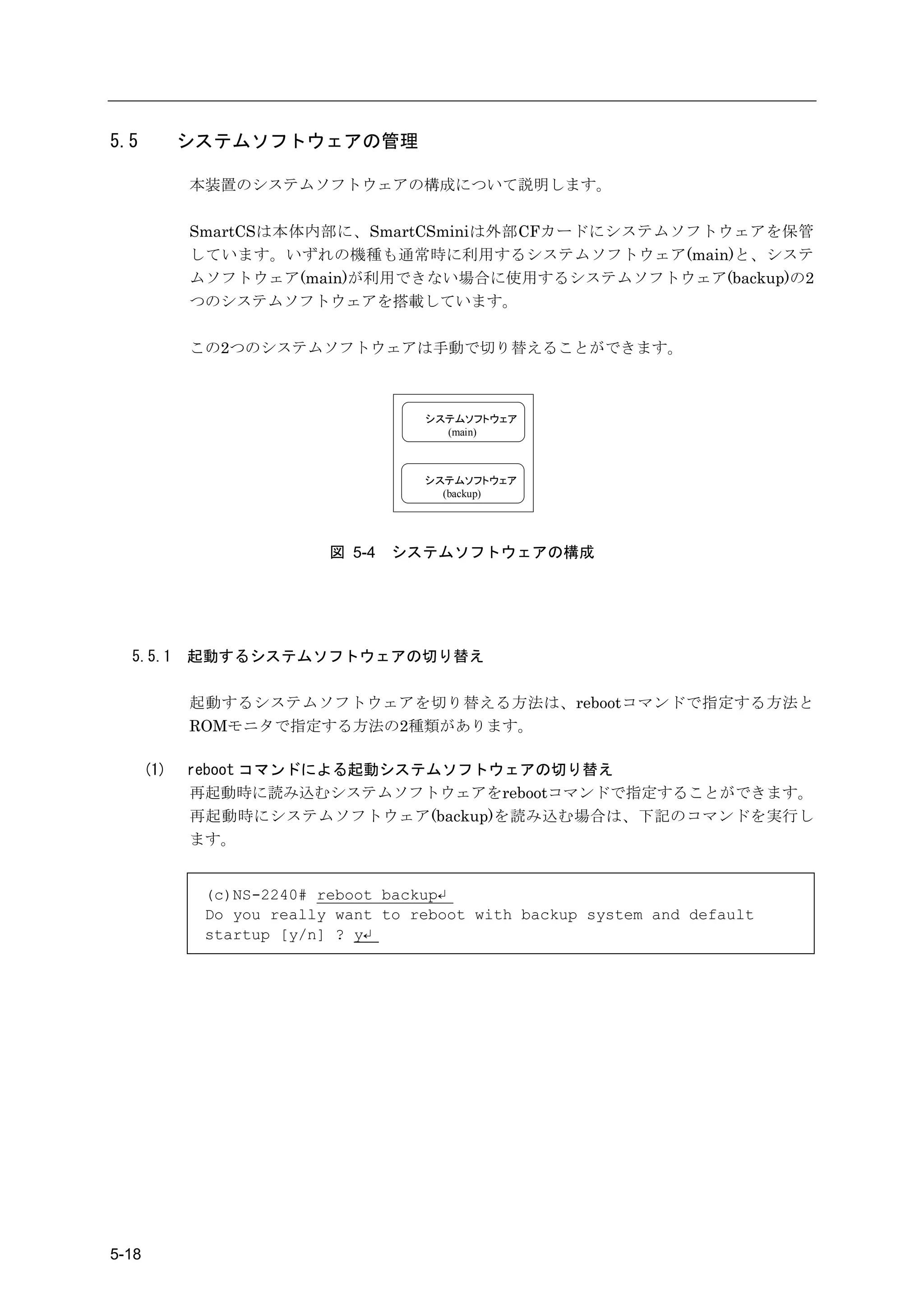 5.5          システムソフトウェアの管理

             本装置のシステムソフトウェアの構成について説明します。

             SmartCSは本体内部に、SmartCSminiは外部CFカードにシステムソフトウェアを保管
             しています。いずれの機種も通常時に利用するシステムソフトウェア(main)と、システ
             ムソフトウェア(main)が利用できない場合に使用するシステムソフトウェア(backup)の2
             つのシステムソフトウェアを搭載しています。

             この2つのシステムソフトウェアは手動で切り替えることができます。



                                     システムソフトウェア
                                       (main)



                                     システムソフトウェア
                                       (backup)




                           図 5-4   システムソフトウェアの構成




  5.5.1      起動するシステムソフトウェアの切り替え

             起動するシステムソフトウェアを切り替える方法は、rebootコマンドで指定する方法と
             ROMモニタで指定する方法の2種類があります。

       (1)   reboot コマンドによる起動システムソフトウェアの切り替え
             再起動時に読み込むシステムソフトウェアをrebootコマンドで指定することができます。
             再起動時にシステムソフトウェア(backup)を読み込む場合は、下記のコマンドを実行し
             ます。


              (c)NS-2240# reboot backup↵
              Do you really want to reboot with backup system and default
              startup [y/n] ? y↵




5-18
 