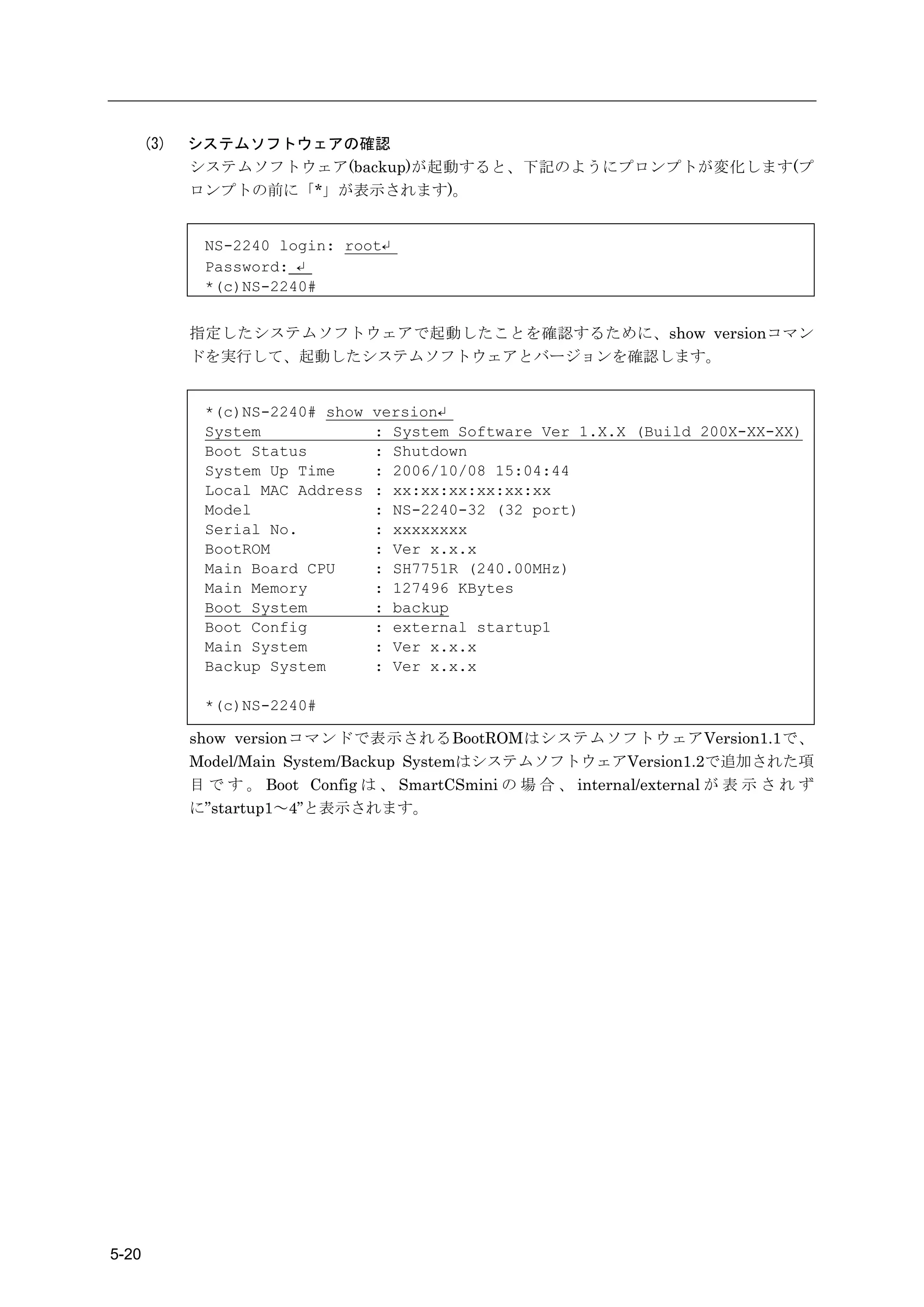 (3)   システムソフトウェアの確認
             システムソフトウェア(backup)が起動すると、下記のようにプロンプトが変化します(プ
             ロンプトの前に「*」が表示されます)。


              NS-2240 login: root↵
              Password: ↵
              *(c)NS-2240#


             指定したシステムソフトウェアで起動したことを確認するために、show versionコマン
             ドを実行して、起動したシステムソフトウェアとバージョンを確認します。


              *(c)NS-2240# show   version↵
              System              : System Software Ver 1.X.X (Build 200X-XX-XX)
              Boot Status         : Shutdown
              System Up Time      : 2006/10/08 15:04:44
              Local MAC Address   : xx:xx:xx:xx:xx:xx
              Model               : NS-2240-32 (32 port)
              Serial No.          : xxxxxxxx
              BootROM             : Ver x.x.x
              Main Board CPU      : SH7751R (240.00MHz)
              Main Memory         : 127496 KBytes
              Boot System         : backup
              Boot Config         : external startup1
              Main System         : Ver x.x.x
              Backup System       : Ver x.x.x

              *(c)NS-2240#

             show versionコマンドで表示されるBootROMはシステムソフトウェアVersion1.1で、
             Model/Main System/Backup SystemはシステムソフトウェアVersion1.2で追加された項
             目 で す 。 Boot Config は 、 SmartCSmini の 場 合 、 internal/external が 表 示 さ れ ず
             に”startup1～4”と表示されます。




5-20
 