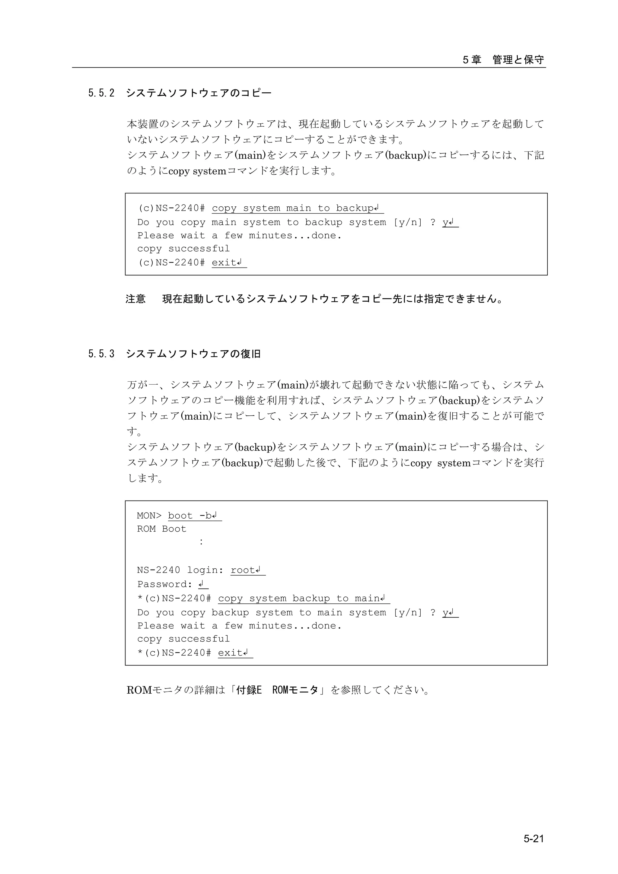 5章   管理と保守


5.5.2   システムソフトウェアのコピー

        本装置のシステムソフトウェアは、現在起動しているシステムソフトウェアを起動して
        いないシステムソフトウェアにコピーすることができます。
        システムソフトウェア(main)をシステムソフトウェア(backup)にコピーするには、下記
        のようにcopy systemコマンドを実行します。


         (c)NS-2240# copy system main to backup↲
         Do you copy main system to backup system [y/n] ? y↲
         Please wait a few minutes...done.
         copy successful
         (c)NS-2240# exit↲


        注意   現在起動しているシステムソフトウェアをコピー先には指定できません。




5.5.3   システムソフトウェアの復旧

        万が一、システムソフトウェア(main)が壊れて起動できない状態に陥っても、システム
        ソフトウェアのコピー機能を利用すれば、システムソフトウェア(backup)をシステムソ
        フトウェア(main)にコピーして、システムソフトウェア(main)を復旧することが可能で
        す。
        システムソフトウェア(backup)をシステムソフトウェア(main)にコピーする場合は、シ
        ステムソフトウェア(backup)で起動した後で、下記のようにcopy systemコマンドを実行
        します。


         MON> boot -b↲
         ROM Boot
                   :

         NS-2240 login: root↲
         Password: ↲
         *(c)NS-2240# copy system backup to main↲
         Do you copy backup system to main system [y/n] ? y↲
         Please wait a few minutes...done.
         copy successful
         *(c)NS-2240# exit↲


        ROMモニタの詳細は「付録E        ROMモニタ」を参照してください。




                                                                       5-21
 