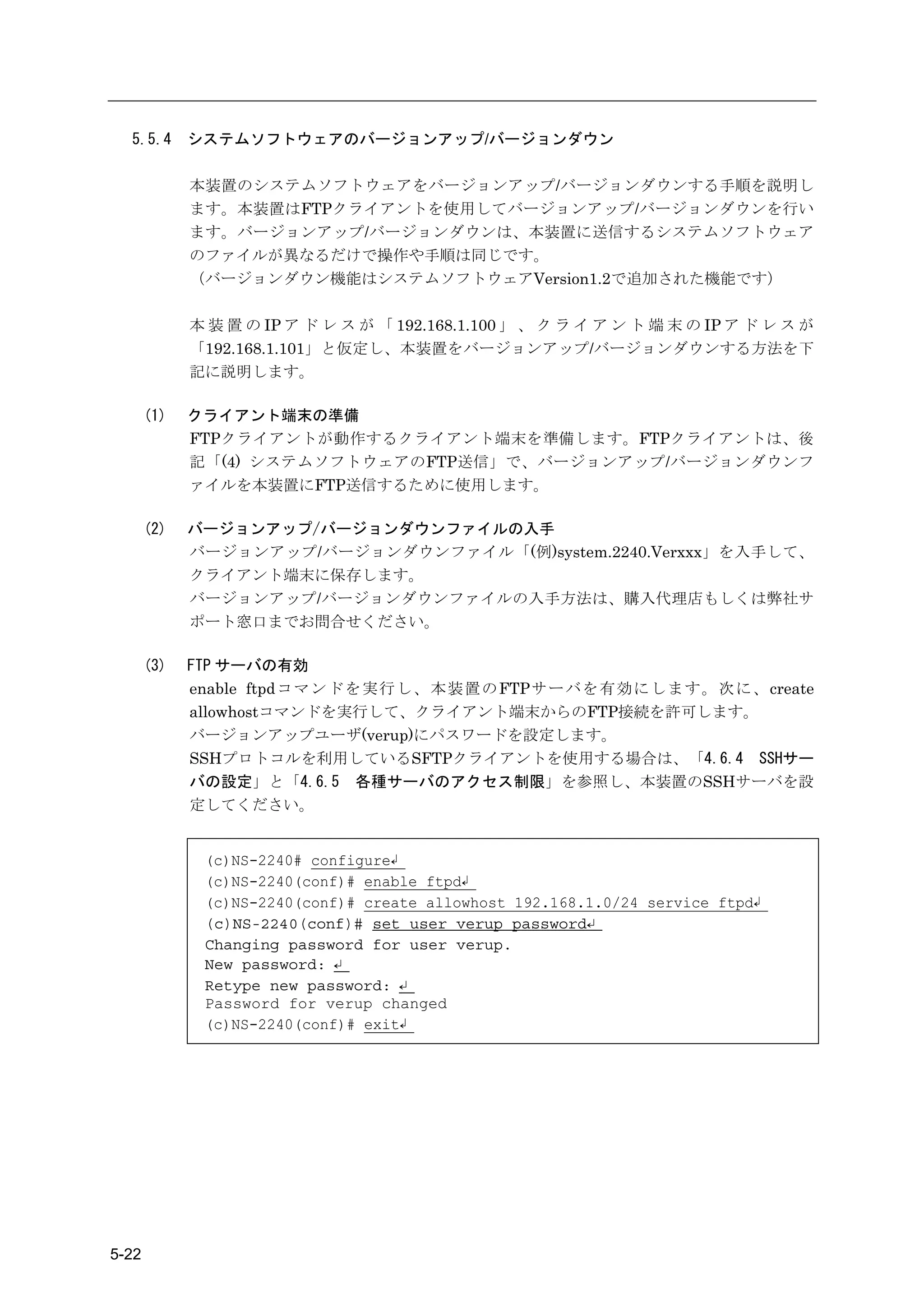 5.5.4      システムソフトウェアのバージョンアップ/バージョンダウン

             本装置のシステムソフトウェアをバージョンアップ/バージョンダウンする手順を説明し
             ます。本装置はFTPクライアントを使用してバージョンアップ/バージョンダウンを行い
             ます。バージョンアップ/バージョンダウンは、本装置に送信するシステムソフトウェア
             のファイルが異なるだけで操作や手順は同じです。
             （バージョンダウン機能はシステムソフトウェアVersion1.2で追加された機能です）

             本 装 置 の IP ア ド レ ス が 「 192.168.1.100 」 、 ク ラ イ ア ン ト 端 末 の IP ア ド レ ス が
             「192.168.1.101」と仮定し、本装置をバージョンアップ/バージョンダウンする方法を下
             記に説明します。

       (1)   クライアント端末の準備
             FTPクライアントが動作するクライアント端末を準備します。FTPクライアントは、後
             記「(4) システムソフトウェアのFTP送信」で、バージョンアップ/バージョンダウンフ
             ァイルを本装置にFTP送信するために使用します。

       (2)   バージョンアップ/バージョンダウンファイルの入手
             バージョンアップ/バージョンダウンファイル「(例)system.2240.Verxxx」を入手して、
             クライアント端末に保存します。
             バージョンアップ/バージョンダウンファイルの入手方法は、購入代理店もしくは弊社サ
             ポート窓口までお問合せください。

       (3)   FTP サーバの有効
             enable ftpdコマンドを実行し、本装置のFTPサーバを有効にします。次に、create
             allowhostコマンドを実行して、クライアント端末からのFTP接続を許可します。
             バージョンアップユーザ(verup)にパスワードを設定します。
             SSHプロトコルを利用しているSFTPクライアントを使用する場合は、「4.6.4 SSHサー
             バの設定」と「4.6.5 各種サーバのアクセス制限」を参照し、本装置のSSHサーバを設
             定してください。


              (c)NS-2240# configure↲
              (c)NS-2240(conf)# enable ftpd↲
              (c)NS-2240(conf)# create allowhost 192.168.1.0/24 service ftpd↲
              (c)NS-2240(conf)# set user verup password↵
              Changing password for user verup.
              New password: ↵
              Retype new password: ↵
              Password for verup changed
              (c)NS-2240(conf)# exit↲




5-22
 