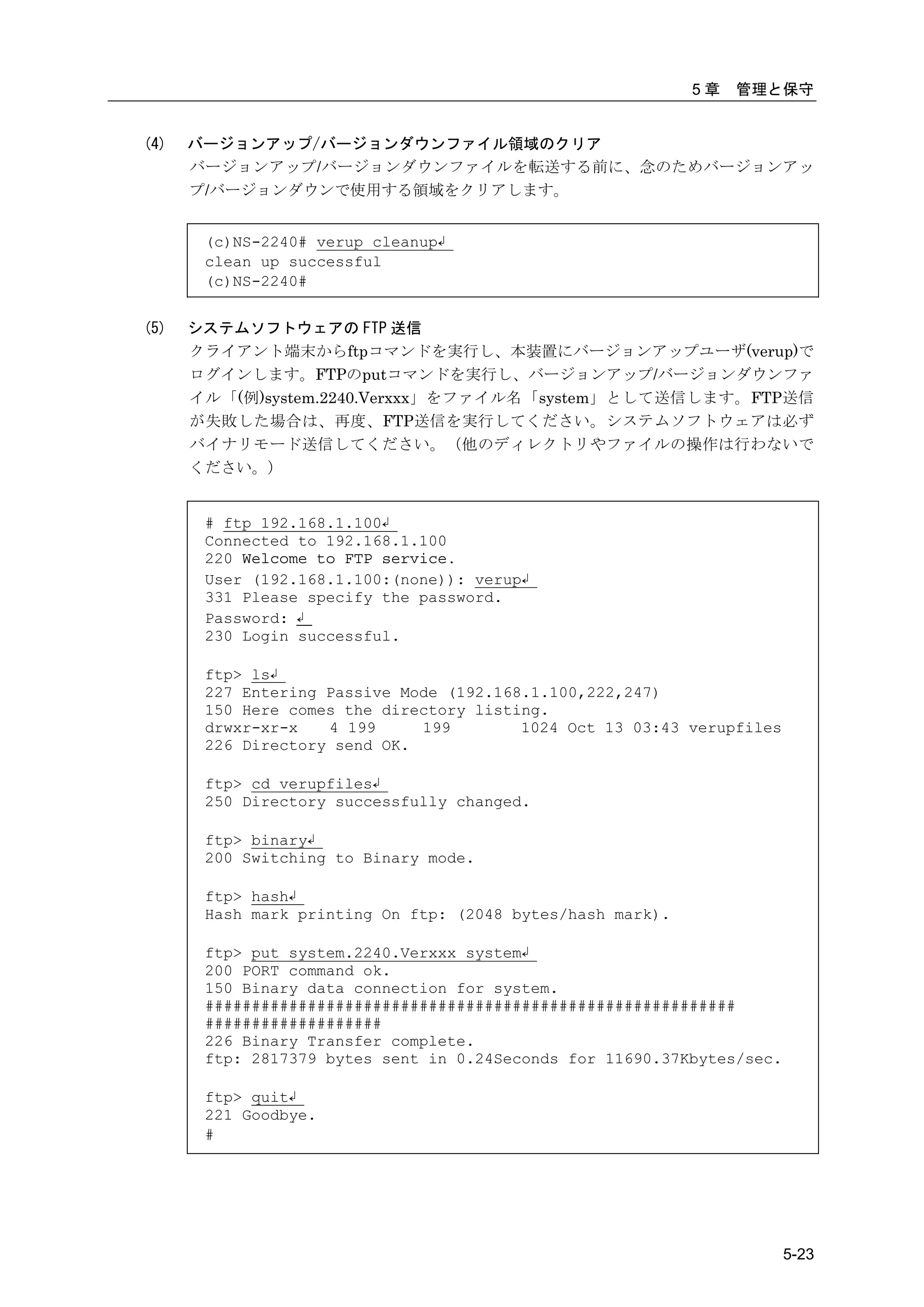 5章   管理と保守


(4)   バージョンアップ/バージョンダウンファイル領域のクリア
      バージョンアップ/バージョンダウンファイルを転送する前に、念のためバージョンアッ
      プ/バージョンダウンで使用する領域をクリアします。


       (c)NS-2240# verup cleanup↲
       clean up successful
       (c)NS-2240#


(5)   システムソフトウェアの FTP 送信
      クライアント端末からftpコマンドを実行し、本装置にバージョンアップユーザ(verup)で
      ログインします。FTPのputコマンドを実行し、バージョンアップ/バージョンダウンファ
      イル「(例)system.2240.Verxxx」をファイル名「system」として送信します。FTP送信
      が失敗した場合は、再度、FTP送信を実行してください。システムソフトウェアは必ず
      バイナリモード送信してください。（他のディレクトリやファイルの操作は行わないで
      ください。）


       # ftp 192.168.1.100↲
       Connected to 192.168.1.100
       220 Welcome to FTP service.
       User (192.168.1.100:(none)): verup↲
       331 Please specify the password.
       Password: ↲
       230 Login successful.

       ftp> ls↲
       227 Entering Passive Mode (192.168.1.100,222,247)
       150 Here comes the directory listing.
       drwxr-xr-x   4 199     199        1024 Oct 13 03:43 verupfiles
       226 Directory send OK.

       ftp> cd verupfiles↲
       250 Directory successfully changed.

       ftp> binary↲
       200 Switching to Binary mode.

       ftp> hash↲
       Hash mark printing On ftp: (2048 bytes/hash mark).

       ftp> put system.2240.Verxxx system↲
       200 PORT command ok.
       150 Binary data connection for system.
       #########################################################
       ###################
       226 Binary Transfer complete.
       ftp: 2817379 bytes sent in 0.24Seconds for 11690.37Kbytes/sec.

       ftp> quit↲
       221 Goodbye.
       #




                                                                        5-23
 