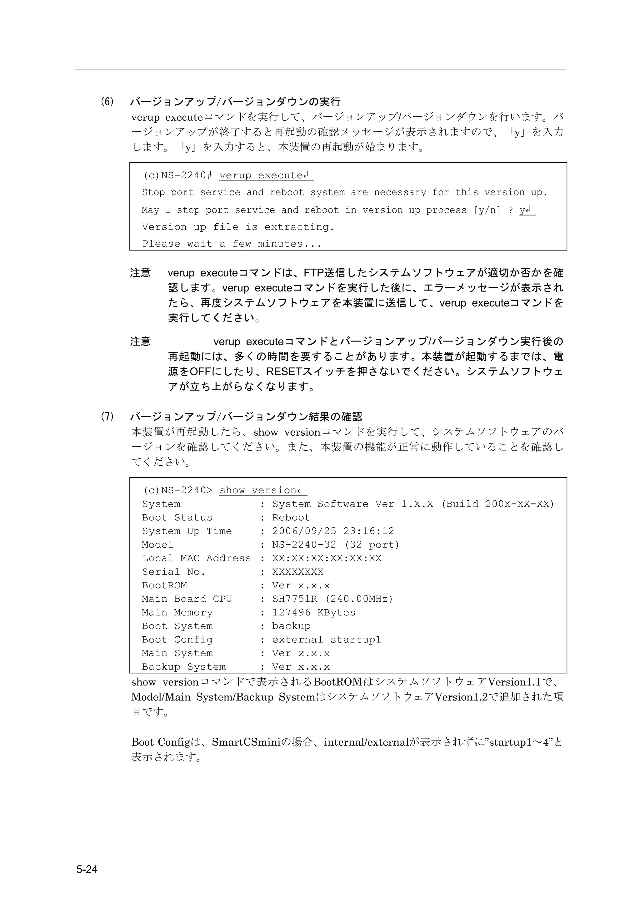 (6)   バージョンアップ/バージョンダウンの実行
             verup executeコマンドを実行して、バージョンアップ/バージョンダウンを行います。バ
             ージョンアップが終了すると再起動の確認メッセージが表示されますので、「y」を入力
             します。「y」を入力すると、本装置の再起動が始まります。

              (c)NS-2240# verup execute↲
              Stop port service and reboot system are necessary for this version up.
              May I stop port service and reboot in version up process [y/n] ? y↲
              Version up file is extracting.
              Please wait a few minutes...

             注意   verup executeコマンドは、FTP送信したシステムソフトウェアが適切か否かを確
                  認します。verup executeコマンドを実行した後に、エラーメッセージが表示され
                  たら、再度システムソフトウェアを本装置に送信して、verup executeコマンドを
                  実行してください。

             注意        verup executeコマンドとバージョンアップ/バージョンダウン実行後の
                  再起動には、多くの時間を要することがあります。本装置が起動するまでは、電
                  源をOFFにしたり、RESETスイッチを押さないでください。システムソフトウェ
                  アが立ち上がらなくなります。

       (7)   バージョンアップ/バージョンダウン結果の確認
             本装置が再起動したら、show versionコマンドを実行して、システムソフトウェアのバ
             ージョンを確認してください。また、本装置の機能が正常に動作していることを確認し
             てください。

               (c)NS-2240> show version↲
               System              : System Software Ver 1.X.X (Build 200X-XX-XX)
               Boot Status         : Reboot
               System Up Time      : 2006/09/25 23:16:12
               Model               : NS-2240-32 (32 port)
               Local MAC Address : XX:XX:XX:XX:XX:XX
               Serial No.          : XXXXXXXX
               BootROM             : Ver x.x.x
               Main Board CPU      : SH7751R (240.00MHz)
               Main Memory         : 127496 KBytes
               Boot System         : backup
               Boot Config         : external startup1
               Main System         : Ver x.x.x
               Backup System       : Ver x.x.x
             show versionコマンドで表示されるBootROMはシステムソフトウェアVersion1.1で、
             Model/Main System/Backup SystemはシステムソフトウェアVersion1.2で追加された項
             目です。

             Boot Configは、SmartCSminiの場合、internal/externalが表示されずに”startup1～4”と
             表示されます。




5-24
 