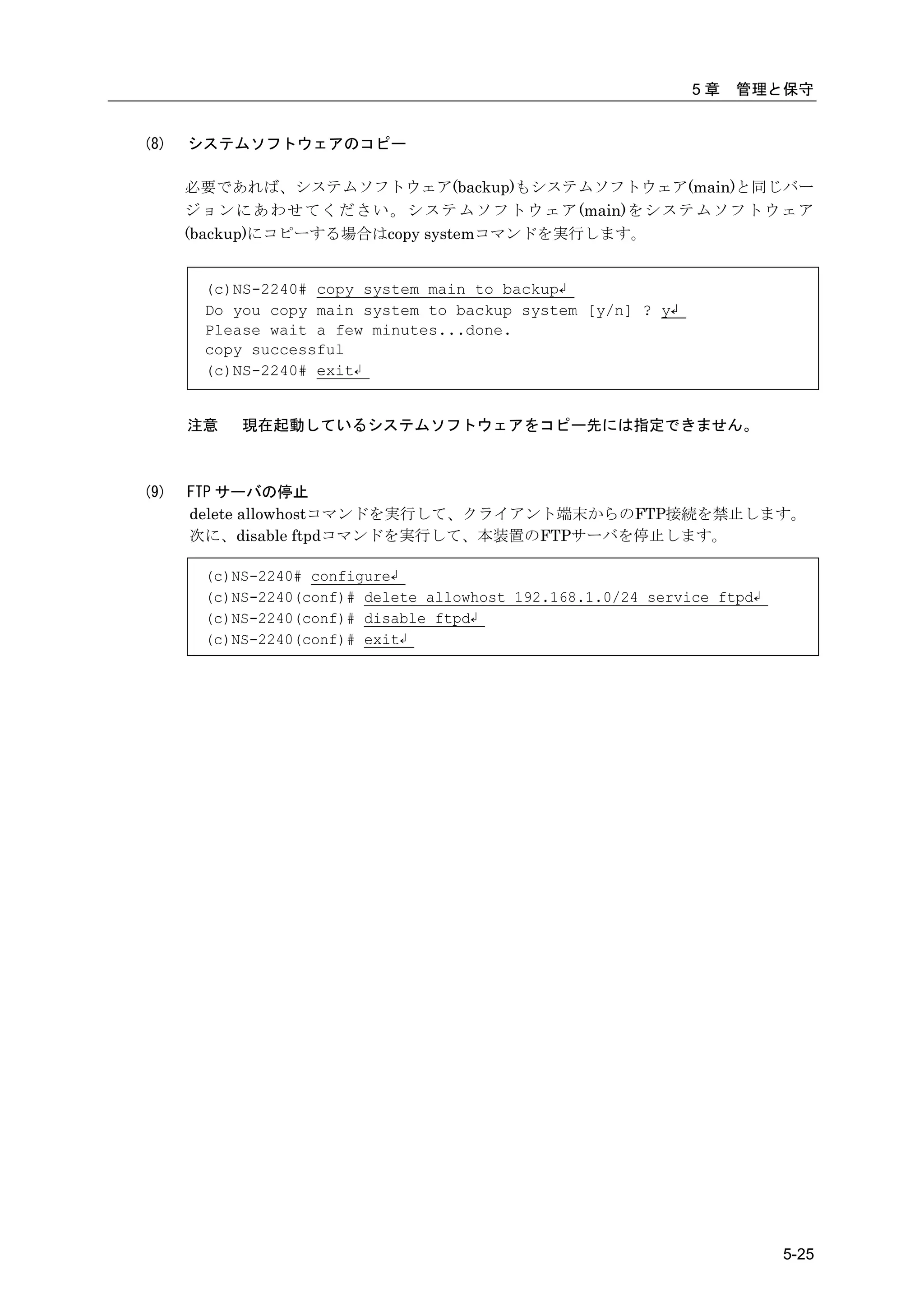 5章   管理と保守


(8)   システムソフトウェアのコピー

      必要であれば、システムソフトウェア(backup)もシステムソフトウェア(main)と同じバー
      ジ ョ ン に あ わ せ て く だ さ い 。 シ ス テ ム ソ フ ト ウ ェ ア (main)をシステムソフトウェア
      (backup)にコピーする場合はcopy systemコマンドを実行します。


        (c)NS-2240# copy system main to backup↲
        Do you copy main system to backup system [y/n] ? y↲
        Please wait a few minutes...done.
        copy successful
        (c)NS-2240# exit↲


      注意    現在起動しているシステムソフトウェアをコピー先には指定できません。



(9)   FTP サーバの停止
      delete allowhostコマンドを実行して、クライアント端末からのFTP接続を禁止します。
      次に、disable ftpdコマンドを実行して、本装置のFTPサーバを停止します。

        (c)NS-2240# configure↲
        (c)NS-2240(conf)# delete allowhost 192.168.1.0/24 service ftpd↲
        (c)NS-2240(conf)# disable ftpd↲
        (c)NS-2240(conf)# exit↲




                                                                          5-25
 