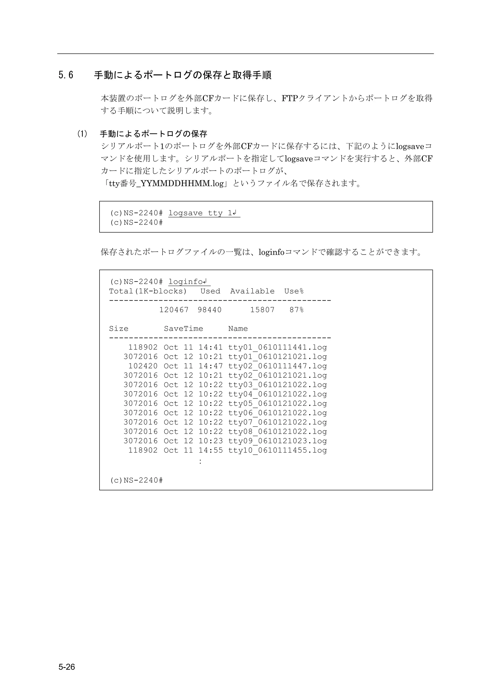 5.6          手動によるポートログの保存と取得手順

             本装置のポートログを外部CFカードに保存し、FTPクライアントからポートログを取得
             する手順について説明します。

       (1)   手動によるポートログの保存
             シリアルポート1のポートログを外部CFカードに保存するには、下記のようにlogsaveコ
             マンドを使用します。シリアルポートを指定してlogsaveコマンドを実行すると、外部CF
             カードに指定したシリアルポートのポートログが、
             「tty番号_YYMMDDHHMM.log」というファイル名で保存されます。


              (c)NS-2240# logsave tty 1↲
              (c)NS-2240#


             保存されたポートログファイルの一覧は、loginfoコマンドで確認することができます。


              (c)NS-2240# loginfo↲
              Total(1K-blocks)   Used Available Use%
              ---------------------------------------------
                        120467 98440       15807  87%

              Size       SaveTime     Name
              ---------------------------------------------
                  118902 Oct 11 14:41 tty01_0610111441.log
                 3072016 Oct 12 10:21 tty01_0610121021.log
                  102420 Oct 11 14:47 tty02_0610111447.log
                 3072016 Oct 12 10:21 tty02_0610121021.log
                 3072016 Oct 12 10:22 tty03_0610121022.log
                 3072016 Oct 12 10:22 tty04_0610121022.log
                 3072016 Oct 12 10:22 tty05_0610121022.log
                 3072016 Oct 12 10:22 tty06_0610121022.log
                 3072016 Oct 12 10:22 tty07_0610121022.log
                 3072016 Oct 12 10:22 tty08_0610121022.log
                 3072016 Oct 12 10:23 tty09_0610121023.log
                  118902 Oct 11 14:55 tty10_0610111455.log
                                ：

              (c)NS-2240#




5-26
 