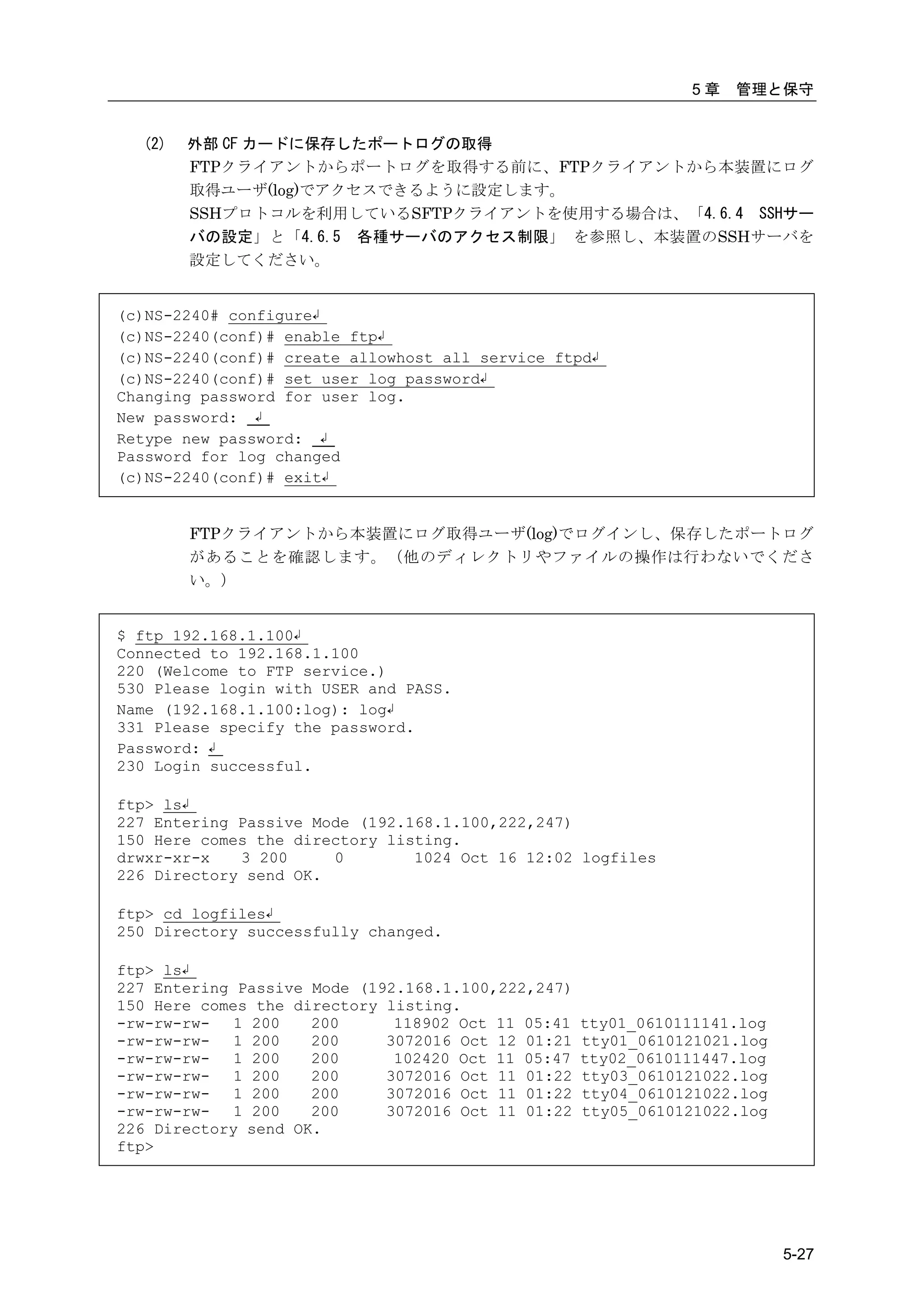 5章   管理と保守


  (2)   外部 CF カードに保存したポートログの取得
        FTPクライアントからポートログを取得する前に、FTPクライアントから本装置にログ
        取得ユーザ(log)でアクセスできるように設定します。
        SSHプロトコルを利用しているSFTPクライアントを使用する場合は、「4.6.4 SSHサー
        バの設定」と「4.6.5 各種サーバのアクセス制限」 を参照し、本装置のSSHサーバを
        設定してください。


(c)NS-2240# configure↲
(c)NS-2240(conf)# enable ftp↲
(c)NS-2240(conf)# create allowhost all service ftpd↲
(c)NS-2240(conf)# set user log password↲
Changing password for user log.
New password: ↲
Retype new password: ↲
Password for log changed
(c)NS-2240(conf)# exit↲


        FTPクライアントから本装置にログ取得ユーザ(log)でログインし、保存したポートログ
        があることを確認します。（他のディレクトリやファイルの操作は行わないでくださ
        い。）


$ ftp 192.168.1.100↲
Connected to 192.168.1.100
220 (Welcome to FTP service.)
530 Please login with USER and PASS.
Name (192.168.1.100:log): log↲
331 Please specify the password.
Password: ↲
230 Login successful.

ftp> ls↲
227 Entering Passive Mode (192.168.1.100,222,247)
150 Here comes the directory listing.
drwxr-xr-x   3 200     0        1024 Oct 16 12:02 logfiles
226 Directory send OK.

ftp> cd logfiles↲
250 Directory successfully changed.

ftp> ls↲
227 Entering Passive Mode (192.168.1.100,222,247)
150 Here comes the directory listing.
-rw-rw-rw-   1 200   200      118902 Oct 11 05:41   tty01_0610111141.log
-rw-rw-rw-   1 200   200     3072016 Oct 12 01:21   tty01_0610121021.log
-rw-rw-rw-   1 200   200      102420 Oct 11 05:47   tty02_0610111447.log
-rw-rw-rw-   1 200   200     3072016 Oct 11 01:22   tty03_0610121022.log
-rw-rw-rw-   1 200   200     3072016 Oct 11 01:22   tty04_0610121022.log
-rw-rw-rw-   1 200   200     3072016 Oct 11 01:22   tty05_0610121022.log
226 Directory send OK.
ftp>




                                                                           5-27
 