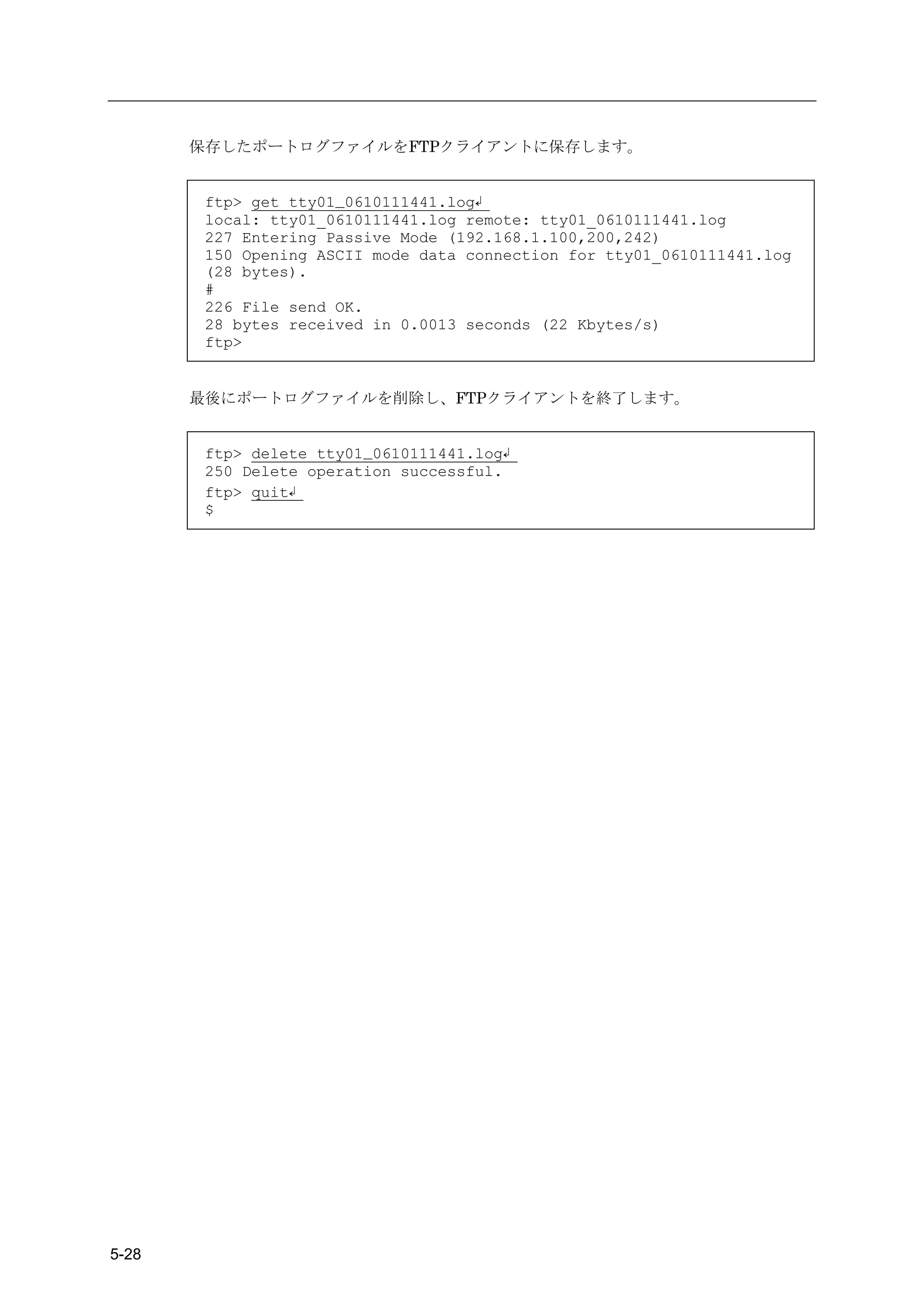 保存したポートログファイルをFTPクライアントに保存します。


        ftp> get tty01_0610111441.log↲
        local: tty01_0610111441.log remote: tty01_0610111441.log
        227 Entering Passive Mode (192.168.1.100,200,242)
        150 Opening ASCII mode data connection for tty01_0610111441.log
        (28 bytes).
        #
        226 File send OK.
        28 bytes received in 0.0013 seconds (22 Kbytes/s)
        ftp>


       最後にポートログファイルを削除し、FTPクライアントを終了します。


        ftp> delete tty01_0610111441.log↲
        250 Delete operation successful.
        ftp> quit↲
        $




5-28
 