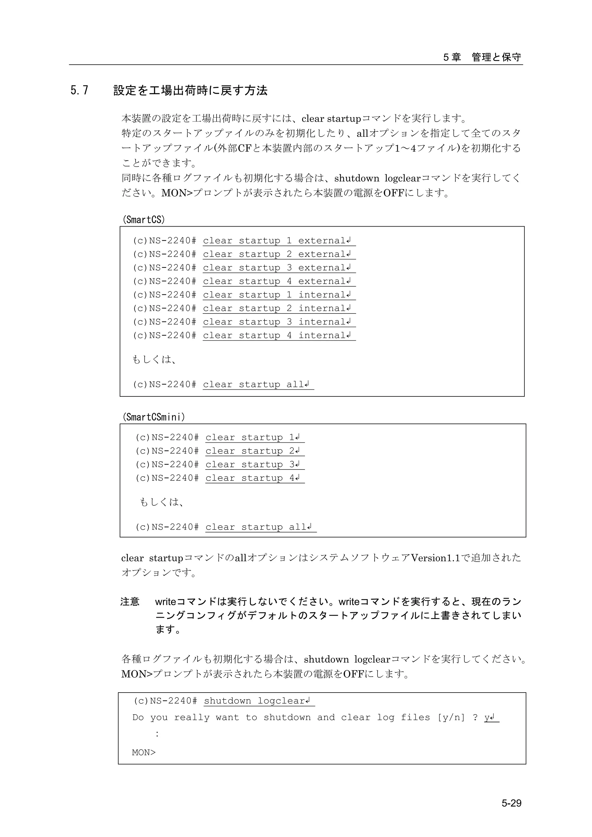 5章   管理と保守


5.7   設定を工場出荷時に戻す方法

      本装置の設定を工場出荷時に戻すには、clear startupコマンドを実行します。
      特定のスタートアップァイルのみを初期化したり、allオプションを指定して全てのスタ
      ートアップファイル(外部CFと本装置内部のスタートアップ1～4ファイル)を初期化する
      ことができます。
      同時に各種ログファイルも初期化する場合は、shutdown logclearコマンドを実行してく
      ださい。MON>プロンプトが表示されたら本装置の電源をOFFにします。

      (SmartCS)

       (c)NS-2240#    clear   startup   1   external↲
       (c)NS-2240#    clear   startup   2   external↲
       (c)NS-2240#    clear   startup   3   external↲
       (c)NS-2240#    clear   startup   4   external↲
       (c)NS-2240#    clear   startup   1   internal↲
       (c)NS-2240#    clear   startup   2   internal↲
       (c)NS-2240#    clear   startup   3   internal↲
       (c)NS-2240#    clear   startup   4   internal↲

       もしくは、

       (c)NS-2240# clear startup all↲


      (SmartCSmini)
        (c)NS-2240#   clear   startup   1↲
        (c)NS-2240#   clear   startup   2↲
        (c)NS-2240#   clear   startup   3↲
        (c)NS-2240#   clear   startup   4↲

         もしくは、

        (c)NS-2240# clear startup all↲


      clear startupコマンドのallオプションはシステムソフトウェアVersion1.1で追加された
      オプションです。

      注意    writeコマンドは実行しないでください。writeコマンドを実行すると、現在のラン
            ニングコンフィグがデフォルトのスタートアップファイルに上書きされてしまい
            ます。

      各種ログファイルも初期化する場合は、shutdown logclearコマンドを実行してください。
      MON>プロンプトが表示されたら本装置の電源をOFFにします。

        (c)NS-2240# shutdown logclear↲
        Do you really want to shutdown and clear log files [y/n] ? y↲
            ：
        MON>




                                                                        5-29
 