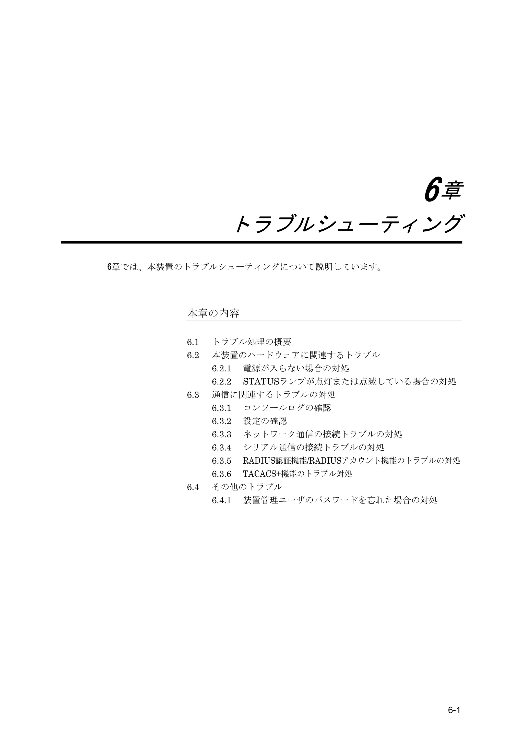 6章
                 トラブルシューティング
6章では、本装置のトラブルシューティングについて説明しています。




         本章の内容

         6.1   トラブル処理の概要
         6.2   本装置のハードウェアに関連するトラブル
               6.2.1 電源が入らない場合の対処
               6.2.2 STATUSランプが点灯または点滅している場合の対処
         6.3   通信に関連するトラブルの対処
               6.3.1 コンソールログの確認
               6.3.2 設定の確認
               6.3.3 ネットワーク通信の接続トラブルの対処
               6.3.4 シリアル通信の接続トラブルの対処
               6.3.5 RADIUS認証機能/RADIUSアカウント機能のトラブルの対処
               6.3.6 TACACS+機能のトラブル対処
         6.4   その他のトラブル
               6.4.1 装置管理ユーザのパスワードを忘れた場合の対処




                                                   6-1
 