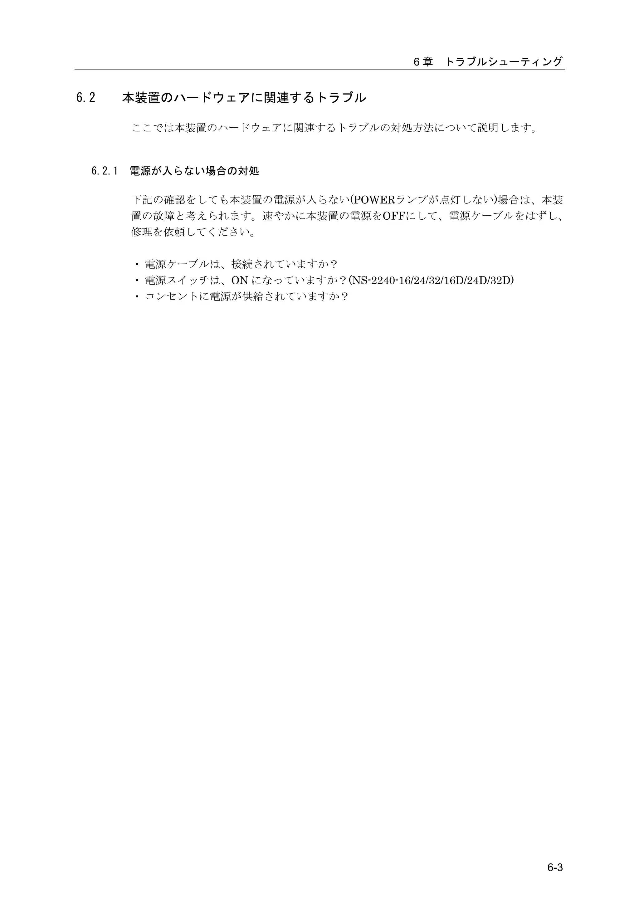 6章   トラブルシューティング


6.2       本装置のハードウェアに関連するトラブル

          ここでは本装置のハードウェアに関連するトラブルの対処方法について説明します。



  6.2.1   電源が入らない場合の対処

          下記の確認をしても本装置の電源が入らない(POWERランプが点灯しない)場合は、本装
          置の故障と考えられます。速やかに本装置の電源をOFFにして、電源ケーブルをはずし、
          修理を依頼してください。

          ・ 電源ケーブルは、接続されていますか？
          ・ 電源スイッチは、ON になっていますか？(NS-2240-16/24/32/16D/24D/32D)
          ・ コンセントに電源が供給されていますか？




                                                                 6-3
 