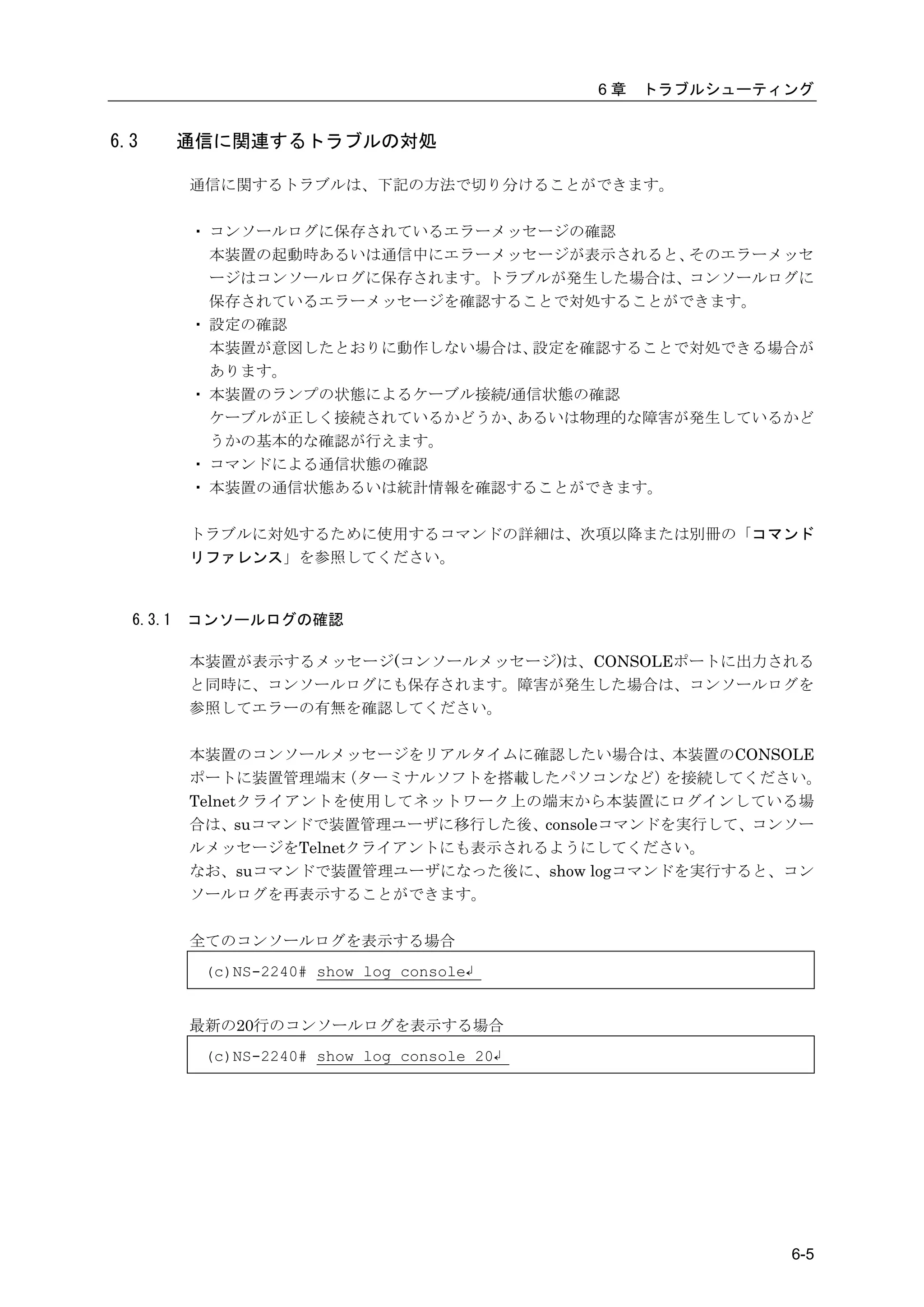 6章   トラブルシューティング


6.3       通信に関連するトラブルの対処

          通信に関するトラブルは、下記の方法で切り分けることができます。

          ・ コンソールログに保存されているエラーメッセージの確認
            本装置の起動時あるいは通信中にエラーメッセージが表示されると、そのエラーメッセ
            ージはコンソールログに保存されます。トラブルが発生した場合は、コンソールログに
            保存されているエラーメッセージを確認することで対処することができます。
          ・ 設定の確認
            本装置が意図したとおりに動作しない場合は、設定を確認することで対処できる場合が
            あります。
          ・ 本装置のランプの状態によるケーブル接続/通信状態の確認
            ケーブルが正しく接続されているかどうか、あるいは物理的な障害が発生しているかど
            うかの基本的な確認が行えます。
          ・ コマンドによる通信状態の確認
          ・ 本装置の通信状態あるいは統計情報を確認することができます。

          トラブルに対処するために使用するコマンドの詳細は、次項以降または別冊の「コマンド
          リファレンス」を参照してください。



  6.3.1   コンソールログの確認

          本装置が表示するメッセージ(コンソールメッセージ)は、CONSOLEポートに出力される
          と同時に、コンソールログにも保存されます。障害が発生した場合は、コンソールログを
          参照してエラーの有無を確認してください。

          本装置のコンソールメッセージをリアルタイムに確認したい場合は、本装置のCONSOLE
          ポートに装置管理端末   （ターミナルソフトを搭載したパソコンなど） を接続してください。
          Telnetクライアントを使用してネットワーク上の端末から本装置にログインしている場
          合は、suコマンドで装置管理ユーザに移行した後、consoleコマンドを実行して、コンソー
          ルメッセージをTelnetクライアントにも表示されるようにしてください。
          なお、suコマンドで装置管理ユーザになった後に、show logコマンドを実行すると、コン
          ソールログを再表示することができます。

          全てのコンソールログを表示する場合
           (c)NS-2240# show log console↲


          最新の20行のコンソールログを表示する場合
           (c)NS-2240# show log console 20↲




                                                            6-5
 