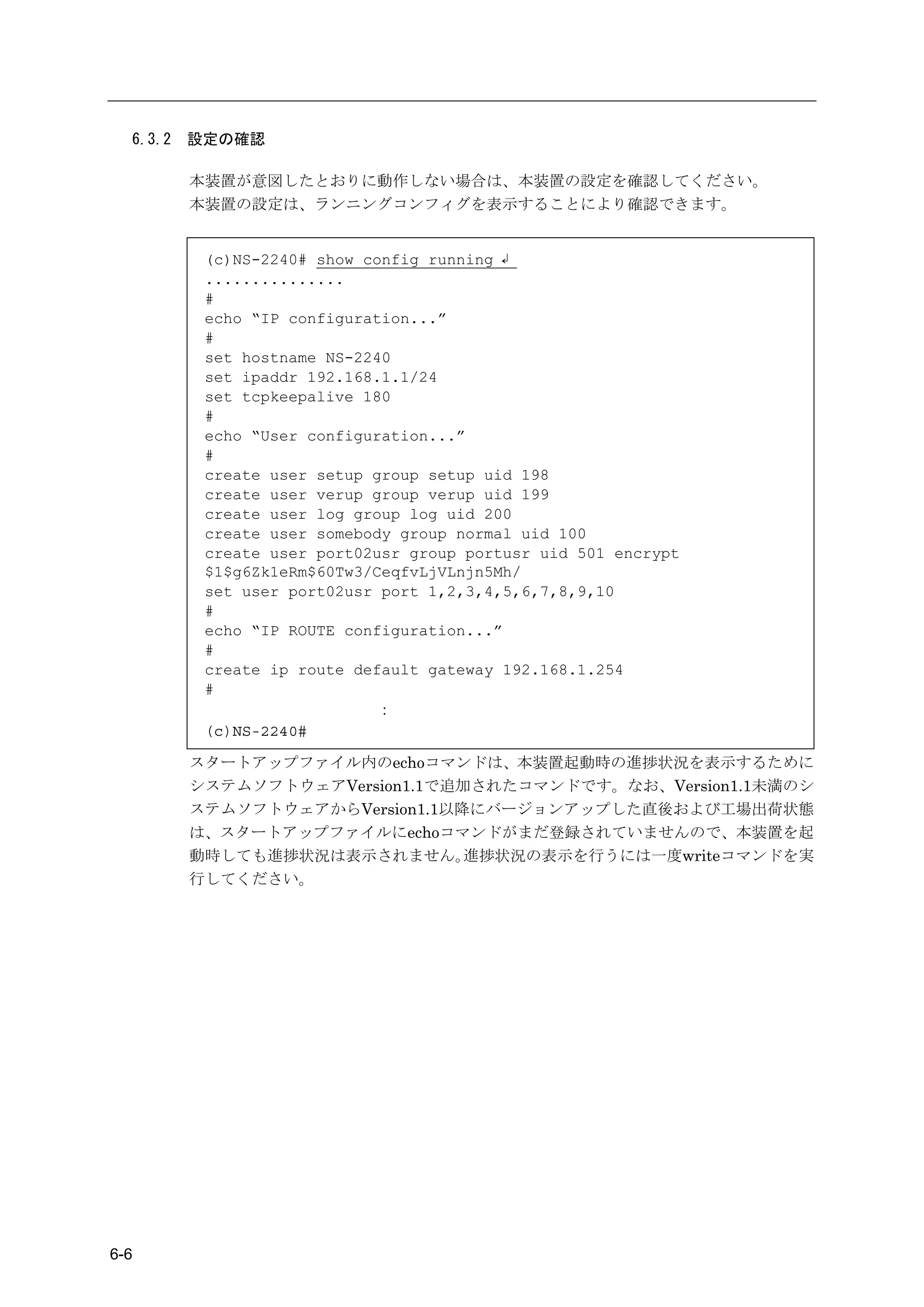 6.3.2   設定の確認

          本装置が意図したとおりに動作しない場合は、本装置の設定を確認してください。
          本装置の設定は、ランニングコンフィグを表示することにより確認できます。


           (c)NS-2240# show config running ↲
           ...............
           #
           echo “IP configuration...”
           #
           set hostname NS-2240
           set ipaddr 192.168.1.1/24
           set tcpkeepalive 180
           #
           echo “User configuration...”
           #
           create user setup group setup uid 198
           create user verup group verup uid 199
           create user log group log uid 200
           create user somebody group normal uid 100
           create user port02usr group portusr uid 501 encrypt
           $1$g6Zk1eRm$60Tw3/CeqfvLjVLnjn5Mh/
           set user port02usr port 1,2,3,4,5,6,7,8,9,10
           #
           echo “IP ROUTE configuration...”
           #
           create ip route default gateway 192.168.1.254
           #
                             ：
           (c)NS-2240#

          スタートアップファイル内のechoコマンドは、本装置起動時の進捗状況を表示するために
          システムソフトウェアVersion1.1で追加されたコマンドです。なお、Version1.1未満のシ
          ステムソフトウェアからVersion1.1以降にバージョンアップした直後および工場出荷状態
          は、スタートアップファイルにechoコマンドがまだ登録されていませんので、本装置を起
          動時しても進捗状況は表示されません。     進捗状況の表示を行うには一度writeコマンドを実
          行してください。




6-6
 