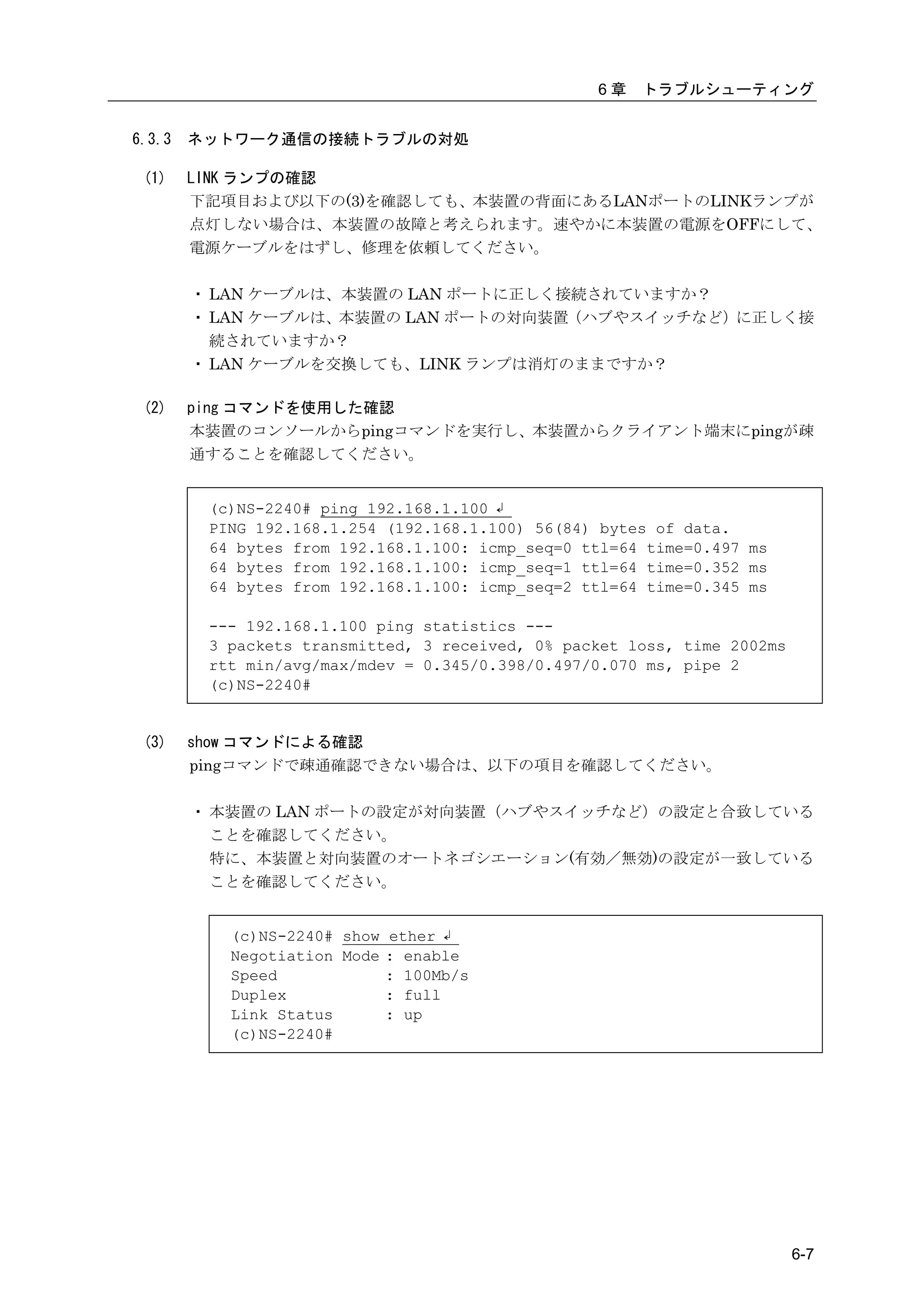 6章   トラブルシューティング


6.3.3   ネットワーク通信の接続トラブルの対処

 (1)    LINK ランプの確認
        下記項目および以下の(3)を確認しても、本装置の背面にあるLANポートのLINKランプが
        点灯しない場合は、本装置の故障と考えられます。速やかに本装置の電源をOFFにして、
        電源ケーブルをはずし、修理を依頼してください。

        ・ LAN ケーブルは、本装置の LAN ポートに正しく接続されていますか？
        ・ LAN ケーブルは、本装置の LAN ポートの対向装置（ハブやスイッチなど）に正しく接
          続されていますか？
        ・ LAN ケーブルを交換しても、LINK ランプは消灯のままですか？

 (2)    ping コマンドを使用した確認
        本装置のコンソールからpingコマンドを実行し、本装置からクライアント端末にpingが疎
        通することを確認してください。


         (c)NS-2240# ping 192.168.1.100 ↲
         PING 192.168.1.254 (192.168.1.100) 56(84) bytes of data.
         64 bytes from 192.168.1.100: icmp_seq=0 ttl=64 time=0.497 ms
         64 bytes from 192.168.1.100: icmp_seq=1 ttl=64 time=0.352 ms
         64 bytes from 192.168.1.100: icmp_seq=2 ttl=64 time=0.345 ms

         --- 192.168.1.100 ping statistics ---
         3 packets transmitted, 3 received, 0% packet loss, time 2002ms
         rtt min/avg/max/mdev = 0.345/0.398/0.497/0.070 ms, pipe 2
         (c)NS-2240#


 (3)    show コマンドによる確認
        pingコマンドで疎通確認できない場合は、以下の項目を確認してください。

        ・ 本装置の LAN ポートの設定が対向装置（ハブやスイッチなど）の設定と合致している
          ことを確認してください。
          特に、本装置と対向装置のオートネゴシエーション(有効／無効)の設定が一致している
          ことを確認してください。


           (c)NS-2240# show ether ↲
           Negotiation Mode : enable
           Speed            : 100Mb/s
           Duplex           : full
           Link Status      : up
           (c)NS-2240#




                                                                          6-7
 