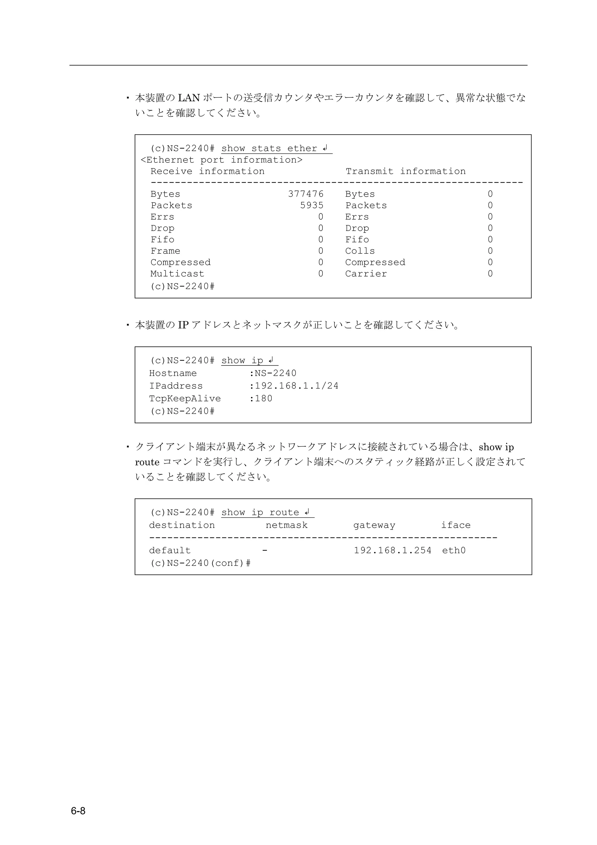 ・ 本装置の LAN ポートの送受信カウンタやエラーカウンタを確認して、異常な状態でな
        いことを確認してください。


        (c)NS-2240# show stats ether ↲
       <Ethernet port information>
         Receive information             Transmit information
         --------------------------------------------------------------
         Bytes                  377476   Bytes                   0
         Packets                  5935   Packets                 0
         Errs                        0   Errs                    0
         Drop                        0   Drop                    0
         Fifo                        0   Fifo                    0
         Frame                       0   Colls                   0
         Compressed                  0   Compressed              0
         Multicast                   0   Carrier                 0
        (c)NS-2240#


      ・ 本装置の IP アドレスとネットマスクが正しいことを確認してください。


        (c)NS-2240# show   ip ↲
        Hostname           :NS-2240
        IPaddress          :192.168.1.1/24
        TcpKeepAlive       :180
        (c)NS-2240#


      ・ クライアント端末が異なるネットワークアドレスに接続されている場合は、show ip
        route コマンドを実行し、クライアント端末へのスタティック経路が正しく設定されて
        いることを確認してください。


        (c)NS-2240# show ip route ↲
        destination         netmask       gateway        iface
        ----------------------------------------------------------
        default            -              192.168.1.254 eth0
        (c)NS-2240(conf)#




6-8
 