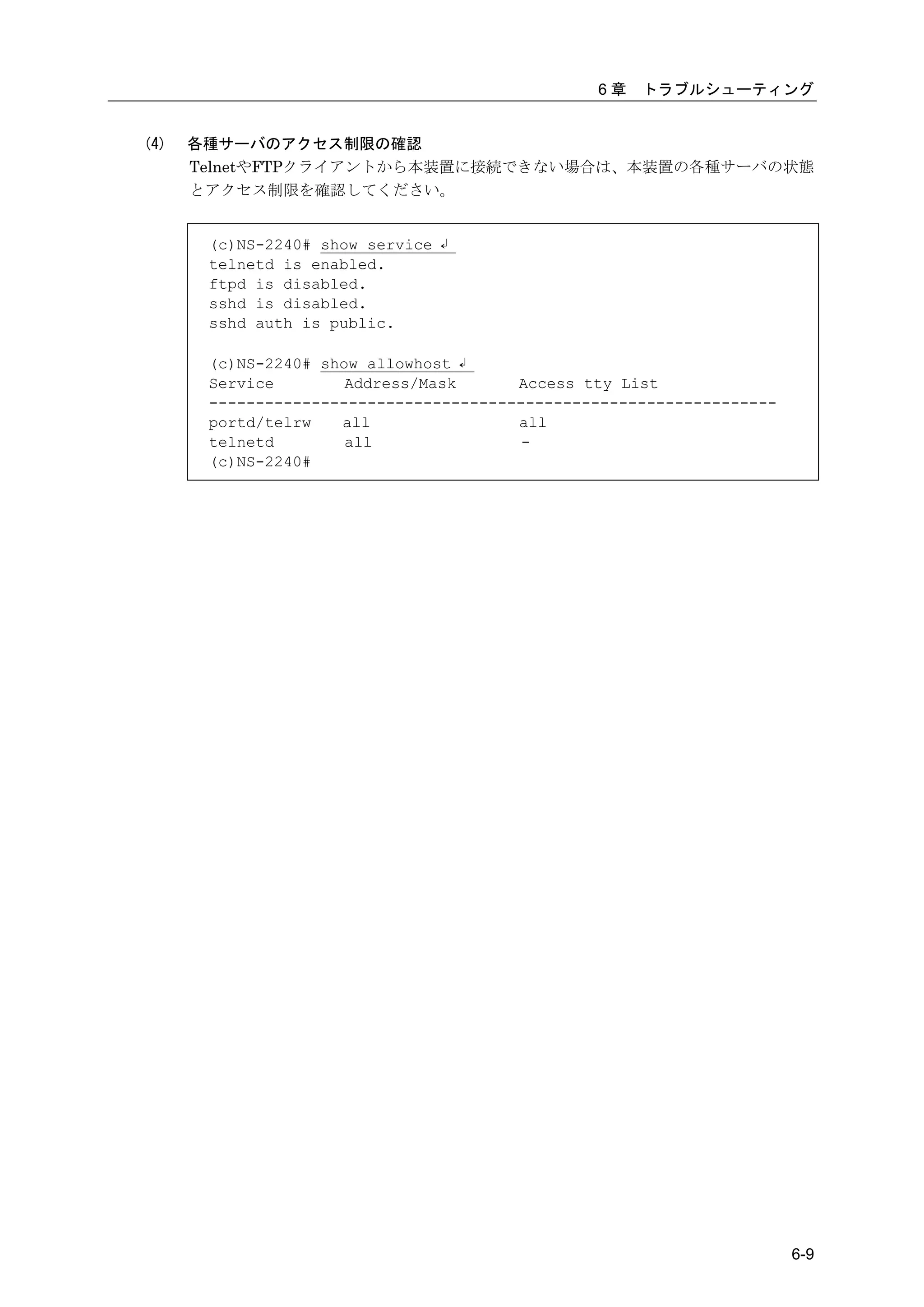 6章   トラブルシューティング


(4)   各種サーバのアクセス制限の確認
      TelnetやFTPクライアントから本装置に接続できない場合は、本装置の各種サーバの状態
      とアクセス制限を確認してください。


       (c)NS-2240# show service ↲
       telnetd is enabled.
       ftpd is disabled.
       sshd is disabled.
       sshd auth is public.

       (c)NS-2240# show allowhost ↲
       Service        Address/Mask      Access tty List
       -------------------------------------------------------------
       portd/telrw   all                all
       telnetd        all                -
       (c)NS-2240#




                                                                       6-9
 