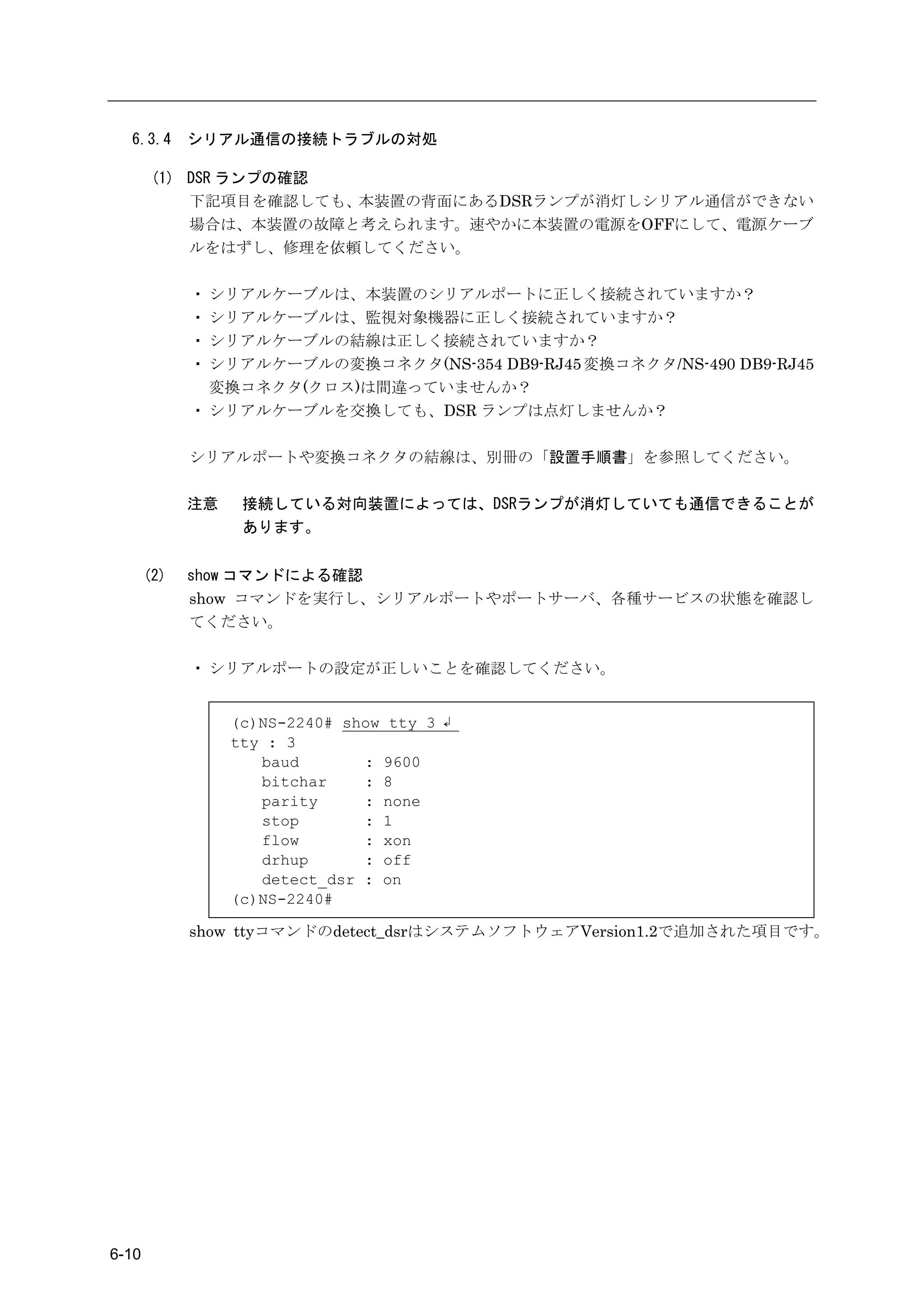6.3.4      シリアル通信の接続トラブルの対処

        (1) DSR ランプの確認
            下記項目を確認しても、本装置の背面にあるDSRランプが消灯しシリアル通信ができない
            場合は、本装置の故障と考えられます。速やかに本装置の電源をOFFにして、電源ケーブ
            ルをはずし、修理を依頼してください。

             ・ シリアルケーブルは、本装置のシリアルポートに正しく接続されていますか？
             ・ シリアルケーブルは、監視対象機器に正しく接続されていますか？
             ・ シリアルケーブルの結線は正しく接続されていますか？
             ・ シリアルケーブルの変換コネクタ(NS-354 DB9-RJ45 変換コネクタ/NS-490 DB9-RJ45
               変換コネクタ(クロス)は間違っていませんか？
             ・ シリアルケーブルを交換しても、DSR ランプは点灯しませんか？

             シリアルポートや変換コネクタの結線は、別冊の「設置手順書」を参照してください。

             注意    接続している対向装置によっては、DSRランプが消灯していても通信できることが
                   あります。


       (2)   show コマンドによる確認
             show コマンドを実行し、シリアルポートやポートサーバ、各種サービスの状態を確認し
             てください。

             ・ シリアルポートの設定が正しいことを確認してください。


                  (c)NS-2240# show tty 3 ↲
                  tty : 3
                     baud       : 9600
                     bitchar    : 8
                     parity     : none
                     stop       : 1
                     flow       : xon
                     drhup      : off
                     detect_dsr : on
                  (c)NS-2240#

             show ttyコマンドのdetect_dsrはシステムソフトウェアVersion1.2で追加された項目です。




6-10
 