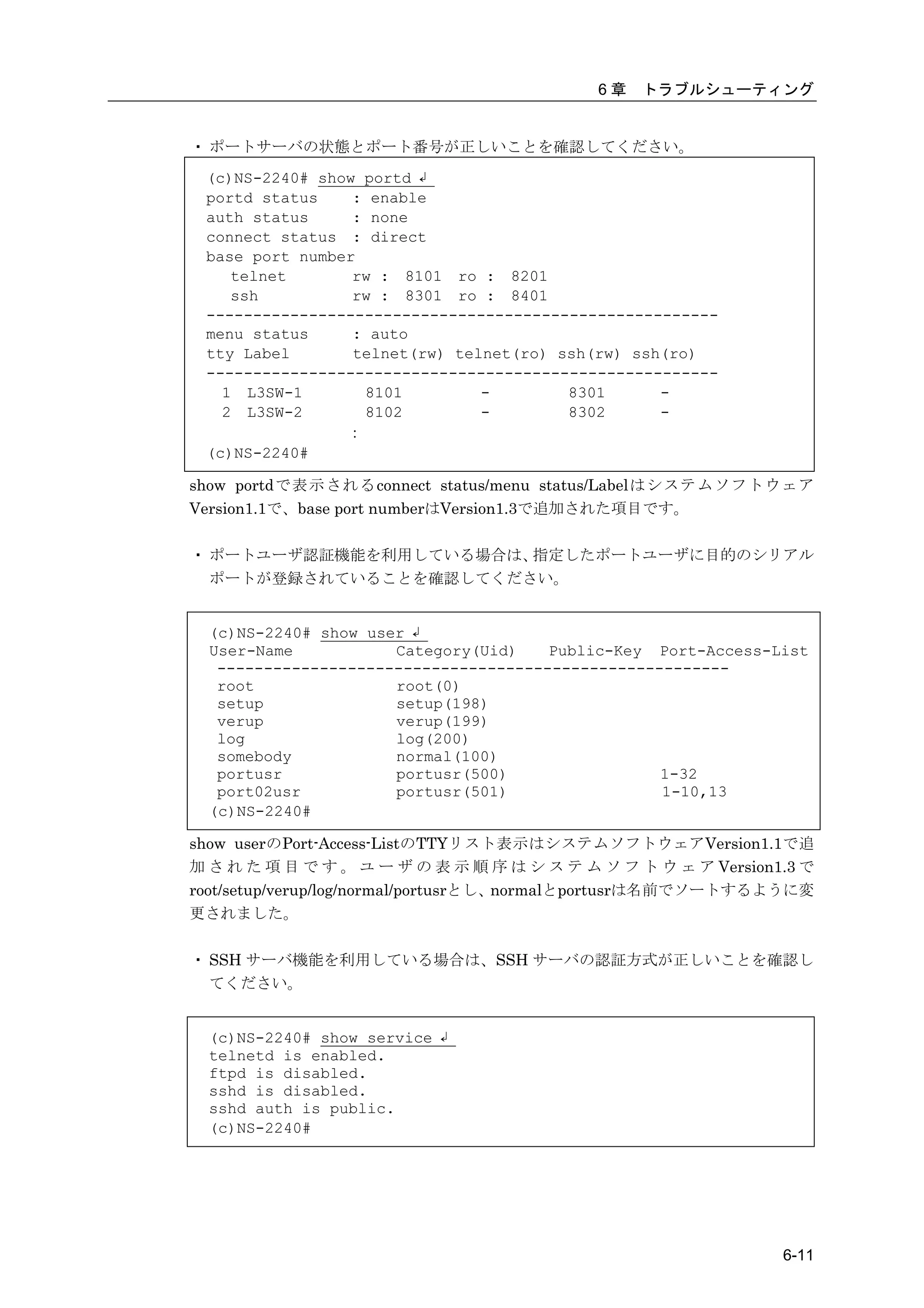 6章   トラブルシューティング


・ ポートサーバの状態とポート番号が正しいことを確認してください。
 (c)NS-2240# show portd ↲
 portd status    : enable
 auth status     : none
 connect status : direct
 base port number
    telnet       rw : 8101 ro : 8201
    ssh          rw : 8301 ro : 8401
 -------------------------------------------------------
 menu status     : auto
 tty Label       telnet(rw) telnet(ro) ssh(rw) ssh(ro)
 -------------------------------------------------------
   1 L3SW-1       8101         -        8301      -
   2 L3SW-2       8102         -        8302      -
                ：
 (c)NS-2240#

show portdで表示されるconnect status/menu status/Labelはシステムソフトウェア
Version1.1で、base port numberはVersion1.3で追加された項目です。

・ ポートユーザ認証機能を利用している場合は、指定したポートユーザに目的のシリアル
  ポートが登録されていることを確認してください。


  (c)NS-2240# show user ↲
  User-Name           Category(Uid)    Public-Key Port-Access-List
   -------------------------------------------------------
   root               root(0)
   setup              setup(198)
   verup              verup(199)
   log                log(200)
   somebody           normal(100)
   portusr            portusr(500)                 1-32
   port02usr          portusr(501)                 1-10,13
  (c)NS-2240#

show userのPort-Access-ListのTTYリスト表示はシステムソフトウェアVersion1.1で追
加 さ れ た 項 目 で す 。 ユ ー ザ の 表 示 順 序 は シ ス テ ム ソ フ ト ウ ェ ア Version1.3 で
root/setup/verup/log/normal/portusrとし、normalとportusrは名前でソートするように変
更されました。

・ SSH サーバ機能を利用している場合は、SSH サーバの認証方式が正しいことを確認し
  てください。


  (c)NS-2240# show service ↲
  telnetd is enabled.
  ftpd is disabled.
  sshd is disabled.
  sshd auth is public.
  (c)NS-2240#




                                                                6-11
 