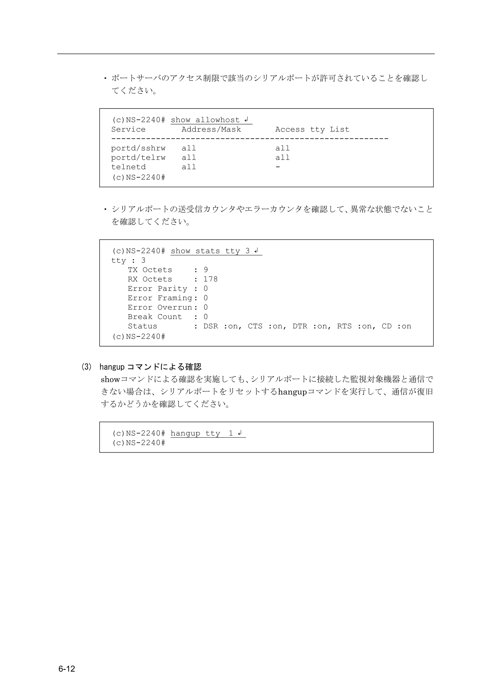 ・ ポートサーバのアクセス制限で該当のシリアルポートが許可されていることを確認し
           てください。


           (c)NS-2240# show allowhost ↲
           Service       Address/Mask       Access tty List
           --------------------------------------------------------
           portd/sshrw   all                all
           portd/telrw   all                all
           telnetd       all                -
           (c)NS-2240#


         ・ シリアルポートの送受信カウンタやエラーカウンタを確認して、異常な状態でないこと
           を確認してください。


           (c)NS-2240# show stats tty 3 ↲
           tty : 3
              TX Octets     : 9
              RX Octets     : 178
              Error Parity : 0
              Error Framing : 0
              Error Overrun : 0
              Break Count : 0
              Status        : DSR :on, CTS :on, DTR :on, RTS :on, CD :on
           (c)NS-2240#


       (3) hangup コマンドによる確認
           showコマンドによる確認を実施しても、シリアルポートに接続した監視対象機器と通信で
           きない場合は、シリアルポートをリセットするhangupコマンドを実行して、通信が復旧
           するかどうかを確認してください。


           (c)NS-2240# hangup tty   1 ↲
           (c)NS-2240#




6-12
 