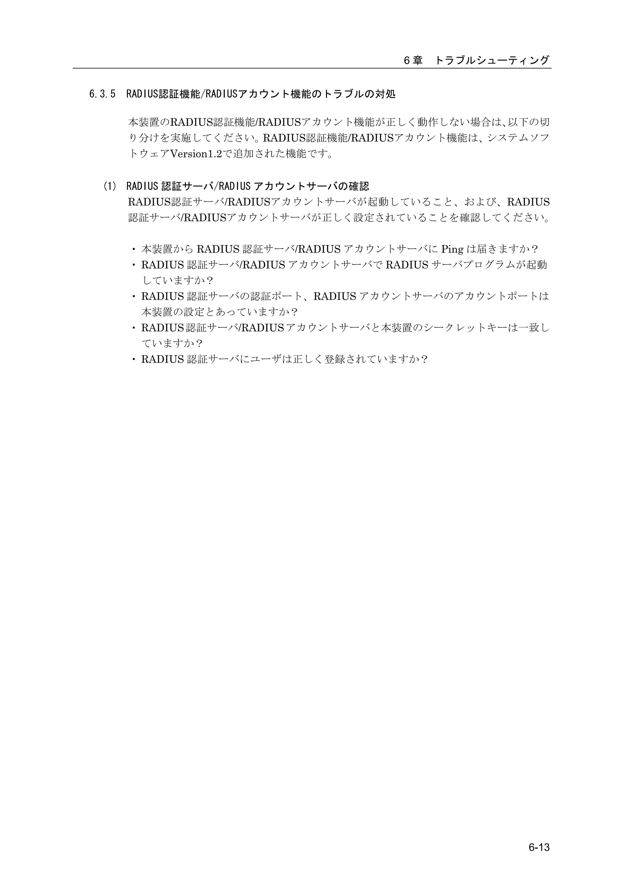 6章   トラブルシューティング


6.3.5   RADIUS認証機能/RADIUSアカウント機能のトラブルの対処

        本装置のRADIUS認証機能/RADIUSアカウント機能が正しく動作しない場合は、     以下の切
        り分けを実施してください。     RADIUS認証機能/RADIUSアカウント機能は、システムソフ
        トウェアVersion1.2で追加された機能です。


  (1) RADIUS 認証サーバ/RADIUS アカウントサーバの確認
      RADIUS認証サーバ/RADIUSアカウントサーバが起動していること、および、RADIUS
      認証サーバ/RADIUSアカウントサーバが正しく設定されていることを確認してください。

        ・ 本装置から RADIUS 認証サーバ/RADIUS アカウントサーバに Ping は届きますか？
        ・ RADIUS 認証サーバ/RADIUS アカウントサーバで RADIUS サーバプログラムが起動
          していますか？
        ・ RADIUS 認証サーバの認証ポート、RADIUS アカウントサーバのアカウントポートは
          本装置の設定とあっていますか？
        ・ RADIUS 認証サーバ/RADIUS アカウントサーバと本装置のシークレットキーは一致し
          ていますか？
        ・ RADIUS 認証サーバにユーザは正しく登録されていますか？




                                                         6-13
 