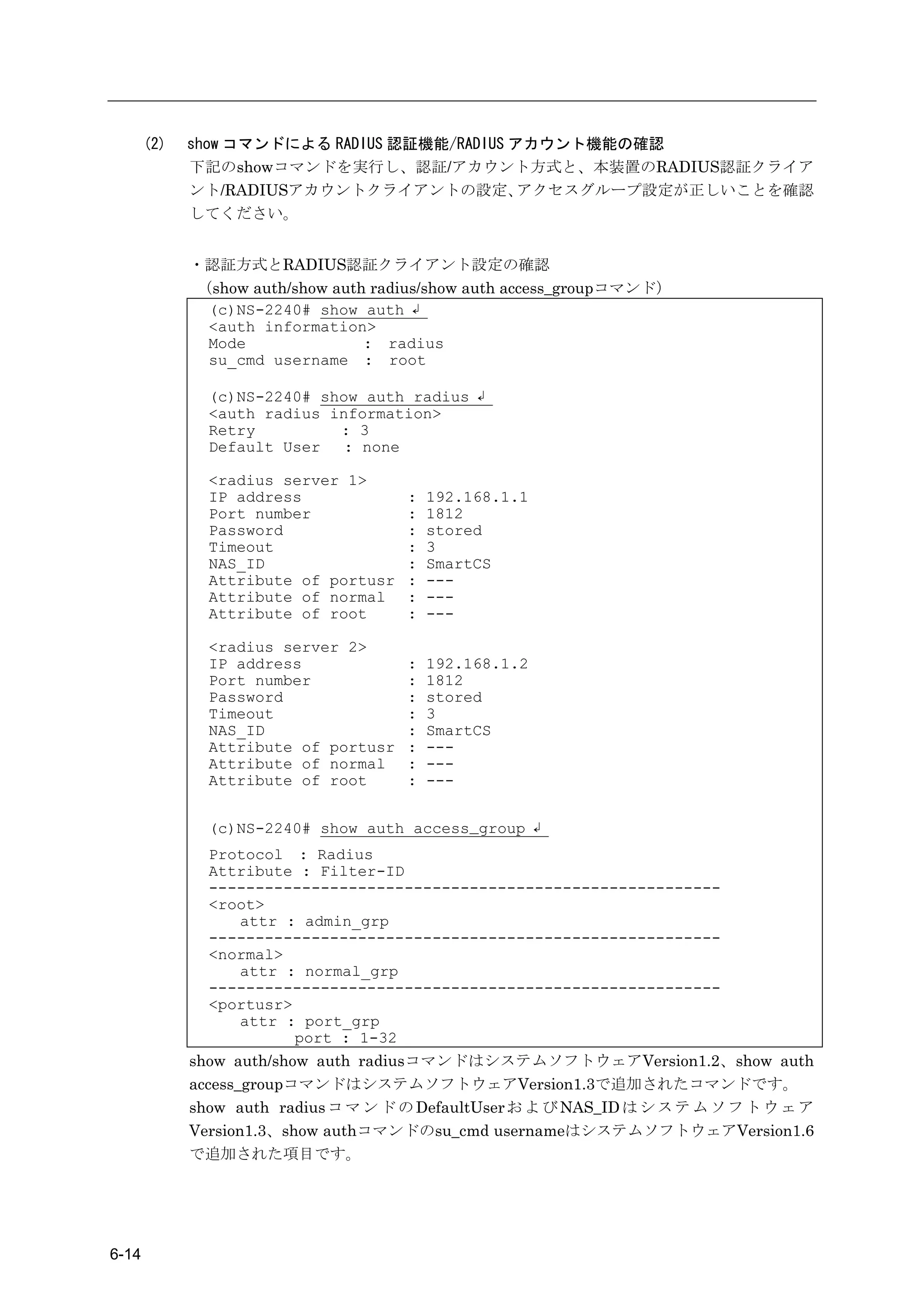 (2)   show コマンドによる RADIUS 認証機能/RADIUS アカウント機能の確認
             下記のshowコマンドを実行し、認証/アカウント方式と、本装置のRADIUS認証クライア
             ント/RADIUSアカウントクライアントの設定、         アクセスグループ設定が正しいことを確認
             してください。


             ・認証方式とRADIUS認証クライアント設定の確認
             （show auth/show auth radius/show auth access_groupコマンド）
              (c)NS-2240# show auth ↲
              <auth information>
              Mode               : radius
              su_cmd username : root

               (c)NS-2240# show auth radius ↲
               <auth radius information>
               Retry         : 3
               Default User   : none

               <radius server 1>
               IP address             :   192.168.1.1
               Port number            :   1812
               Password               :   stored
               Timeout                :   3
               NAS_ID                 :   SmartCS
               Attribute of portusr   :   ---
               Attribute of normal    :   ---
               Attribute of root      :   ---

               <radius server 2>
               IP address             :   192.168.1.2
               Port number            :   1812
               Password               :   stored
               Timeout                :   3
               NAS_ID                 :   SmartCS
               Attribute of portusr   :   ---
               Attribute of normal    :   ---
               Attribute of root      :   ---


               (c)NS-2240# show auth access_group ↲
               Protocol : Radius
               Attribute : Filter-ID
               -------------------------------------------------------
               <root>
                  attr : admin_grp
               -------------------------------------------------------
               <normal>
                  attr : normal_grp
               -------------------------------------------------------
               <portusr>
                  attr : port_grp
                         port : 1-32
             show auth/show auth radiusコマンドはシステムソフトウェアVersion1.2、show auth
             access_groupコマンドはシステムソフトウェアVersion1.3で追加されたコマンドです。
             show auth radius コ マ ン ド の DefaultUser お よ び NAS_ID は シ ス テ ム ソ フ ト ウ ェ ア
             Version1.3、show authコマンドのsu_cmd usernameはシステムソフトウェアVersion1.6
             で追加された項目です。




6-14
 