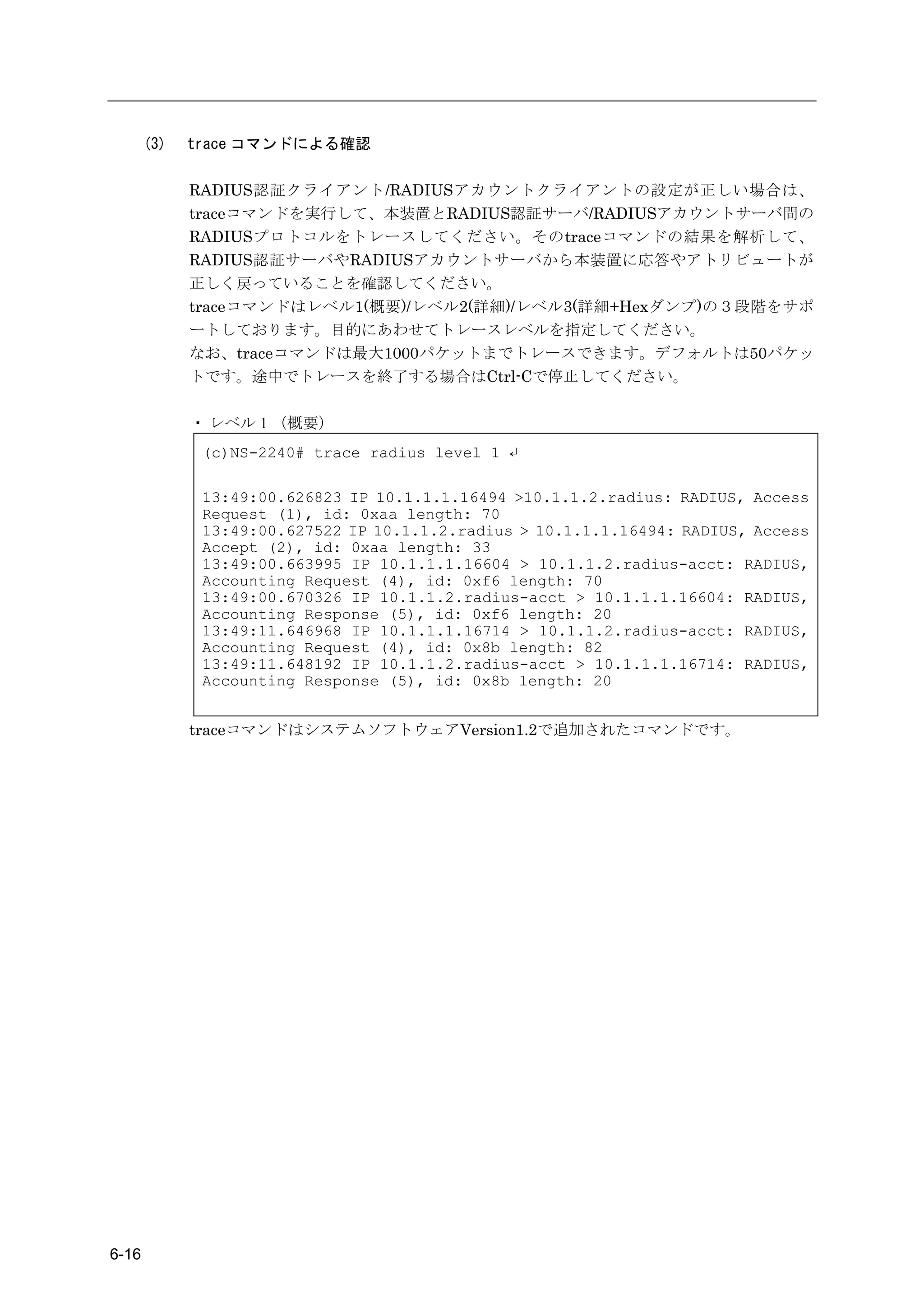 (3)   trace コマンドによる確認

             RADIUS認証クライアント/RADIUSアカウントクライアントの設定が正しい場合は、
             traceコマンドを実行して、本装置とRADIUS認証サーバ/RADIUSアカウントサーバ間の
             RADIUSプロトコルをトレースしてください。そのtraceコマンドの結果を解析して、
             RADIUS認証サーバやRADIUSアカウントサーバから本装置に応答やアトリビュートが
             正しく戻っていることを確認してください。
             traceコマンドはレベル1(概要)/レベル2(詳細)/レベル3(詳細+Hexダンプ)の３段階をサポ
             ートしております。目的にあわせてトレースレベルを指定してください。
             なお、traceコマンドは最大1000パケットまでトレースできます。デフォルトは50パケッ
             トです。途中でトレースを終了する場合はCtrl-Cで停止してください。

             ・ レベル１（概要）
              (c)NS-2240# trace radius level 1 ↵

              13:49:00.626823 IP 10.1.1.1.16494 >10.1.1.2.radius: RADIUS, Access
              Request (1), id: 0xaa length: 70
              13:49:00.627522 IP 10.1.1.2.radius > 10.1.1.1.16494: RADIUS, Access
              Accept (2), id: 0xaa length: 33
              13:49:00.663995 IP 10.1.1.1.16604 > 10.1.1.2.radius-acct: RADIUS,
              Accounting Request (4), id: 0xf6 length: 70
              13:49:00.670326 IP 10.1.1.2.radius-acct > 10.1.1.1.16604: RADIUS,
              Accounting Response (5), id: 0xf6 length: 20
              13:49:11.646968 IP 10.1.1.1.16714 > 10.1.1.2.radius-acct: RADIUS,
              Accounting Request (4), id: 0x8b length: 82
              13:49:11.648192 IP 10.1.1.2.radius-acct > 10.1.1.1.16714: RADIUS,
              Accounting Response (5), id: 0x8b length: 20


             traceコマンドはシステムソフトウェアVersion1.2で追加されたコマンドです。




6-16
 