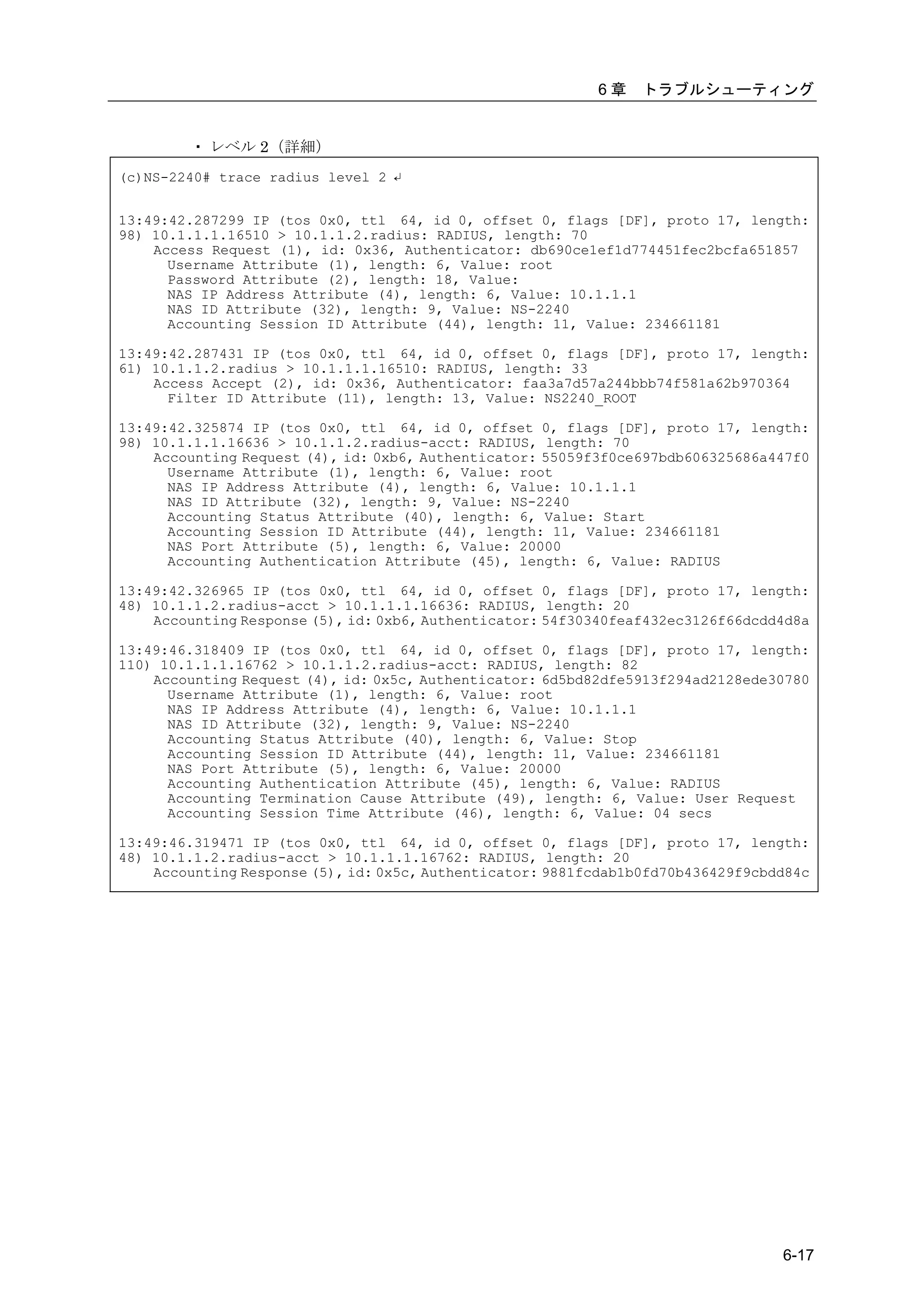 6章    トラブルシューティング


        ・ レベル 2（詳細）
(c)NS-2240# trace radius level 2 ↵


13:49:42.287299 IP (tos 0x0, ttl 64, id 0, offset 0, flags [DF], proto 17, length:
98) 10.1.1.1.16510 > 10.1.1.2.radius: RADIUS, length: 70
    Access Request (1), id: 0x36, Authenticator: db690ce1ef1d774451fec2bcfa651857
      Username Attribute (1), length: 6, Value: root
      Password Attribute (2), length: 18, Value:
      NAS IP Address Attribute (4), length: 6, Value: 10.1.1.1
      NAS ID Attribute (32), length: 9, Value: NS-2240
      Accounting Session ID Attribute (44), length: 11, Value: 234661181

13:49:42.287431 IP (tos 0x0, ttl 64, id 0, offset 0, flags [DF], proto 17, length:
61) 10.1.1.2.radius > 10.1.1.1.16510: RADIUS, length: 33
    Access Accept (2), id: 0x36, Authenticator: faa3a7d57a244bbb74f581a62b970364
      Filter ID Attribute (11), length: 13, Value: NS2240_ROOT

13:49:42.325874 IP (tos 0x0, ttl 64, id 0, offset 0, flags [DF], proto 17, length:
98) 10.1.1.1.16636 > 10.1.1.2.radius-acct: RADIUS, length: 70
    Accounting Request (4), id: 0xb6, Authenticator: 55059f3f0ce697bdb606325686a447f0
      Username Attribute (1), length: 6, Value: root
      NAS IP Address Attribute (4), length: 6, Value: 10.1.1.1
      NAS ID Attribute (32), length: 9, Value: NS-2240
      Accounting Status Attribute (40), length: 6, Value: Start
      Accounting Session ID Attribute (44), length: 11, Value: 234661181
      NAS Port Attribute (5), length: 6, Value: 20000
      Accounting Authentication Attribute (45), length: 6, Value: RADIUS

13:49:42.326965 IP (tos 0x0, ttl 64, id 0, offset 0, flags [DF], proto 17, length:
48) 10.1.1.2.radius-acct > 10.1.1.1.16636: RADIUS, length: 20
    Accounting Response (5), id: 0xb6, Authenticator: 54f30340feaf432ec3126f66dcdd4d8a

13:49:46.318409 IP (tos 0x0, ttl 64, id 0, offset 0, flags [DF], proto 17, length:
110) 10.1.1.1.16762 > 10.1.1.2.radius-acct: RADIUS, length: 82
    Accounting Request (4), id: 0x5c, Authenticator: 6d5bd82dfe5913f294ad2128ede30780
      Username Attribute (1), length: 6, Value: root
      NAS IP Address Attribute (4), length: 6, Value: 10.1.1.1
      NAS ID Attribute (32), length: 9, Value: NS-2240
      Accounting Status Attribute (40), length: 6, Value: Stop
      Accounting Session ID Attribute (44), length: 11, Value: 234661181
      NAS Port Attribute (5), length: 6, Value: 20000
      Accounting Authentication Attribute (45), length: 6, Value: RADIUS
      Accounting Termination Cause Attribute (49), length: 6, Value: User Request
      Accounting Session Time Attribute (46), length: 6, Value: 04 secs

13:49:46.319471 IP (tos 0x0, ttl 64, id 0, offset 0, flags [DF], proto 17, length:
48) 10.1.1.2.radius-acct > 10.1.1.1.16762: RADIUS, length: 20
    Accounting Response (5), id: 0x5c, Authenticator: 9881fcdab1b0fd70b436429f9cbdd84c




                                                                                  6-17
 