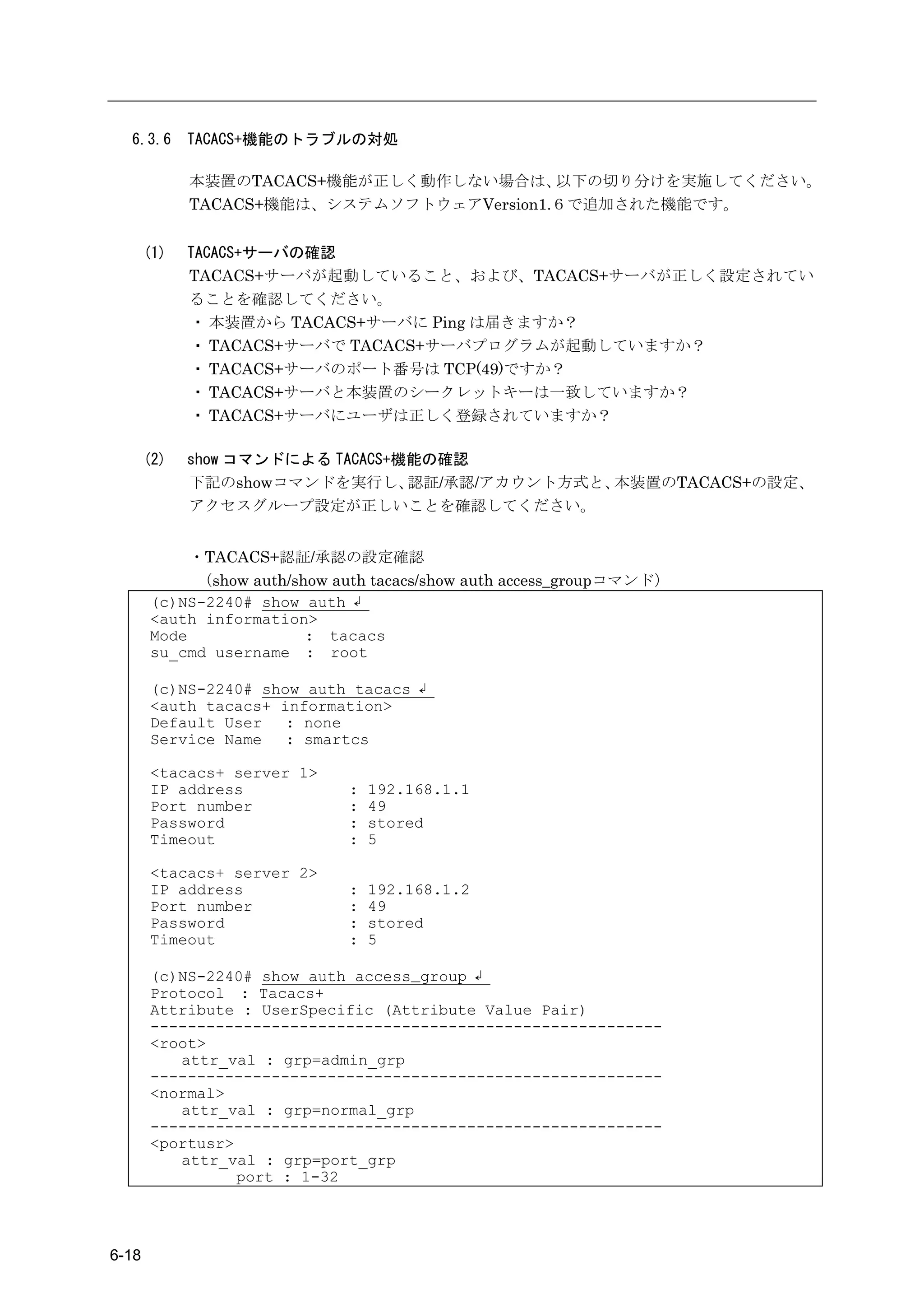 6.3.6      TACACS+機能のトラブルの対処

             本装置のTACACS+機能が正しく動作しない場合は、    以下の切り分けを実施してください。
             TACACS+機能は、システムソフトウェアVersion1.６で追加された機能です。


       (1)   TACACS+サーバの確認
             TACACS+サーバが起動していること、および、TACACS+サーバが正しく設定されてい
             ることを確認してください。
             ・ 本装置から TACACS+サーバに Ping は届きますか？
             ・ TACACS+サーバで TACACS+サーバプログラムが起動していますか？
             ・ TACACS+サーバのポート番号は TCP(49)ですか？
             ・ TACACS+サーバと本装置のシークレットキーは一致していますか？
             ・ TACACS+サーバにユーザは正しく登録されていますか？

       (2)   show コマンドによる TACACS+機能の確認
             下記のshowコマンドを実行し、     認証/承認/アカウント方式と、本装置のTACACS+の設定、
             アクセスグループ設定が正しいことを確認してください。


            ・TACACS+認証/承認の設定確認
            （show auth/show auth tacacs/show auth access_groupコマンド）
       (c)NS-2240# show auth ↲
       <auth information>
       Mode              : tacacs
       su_cmd username : root

       (c)NS-2240# show auth tacacs ↲
       <auth tacacs+ information>
       Default User   : none
       Service Name   : smartcs

       <tacacs+ server 1>
       IP address            :   192.168.1.1
       Port number           :   49
       Password              :   stored
       Timeout               :   5

       <tacacs+ server 2>
       IP address            :   192.168.1.2
       Port number           :   49
       Password              :   stored
       Timeout               :   5

       (c)NS-2240# show auth access_group ↲
       Protocol : Tacacs+
       Attribute : UserSpecific (Attribute Value Pair)
       -------------------------------------------------------
       <root>
          attr_val : grp=admin_grp
       -------------------------------------------------------
       <normal>
          attr_val : grp=normal_grp
       -------------------------------------------------------
       <portusr>
          attr_val : grp=port_grp
                 port : 1-32




6-18
 