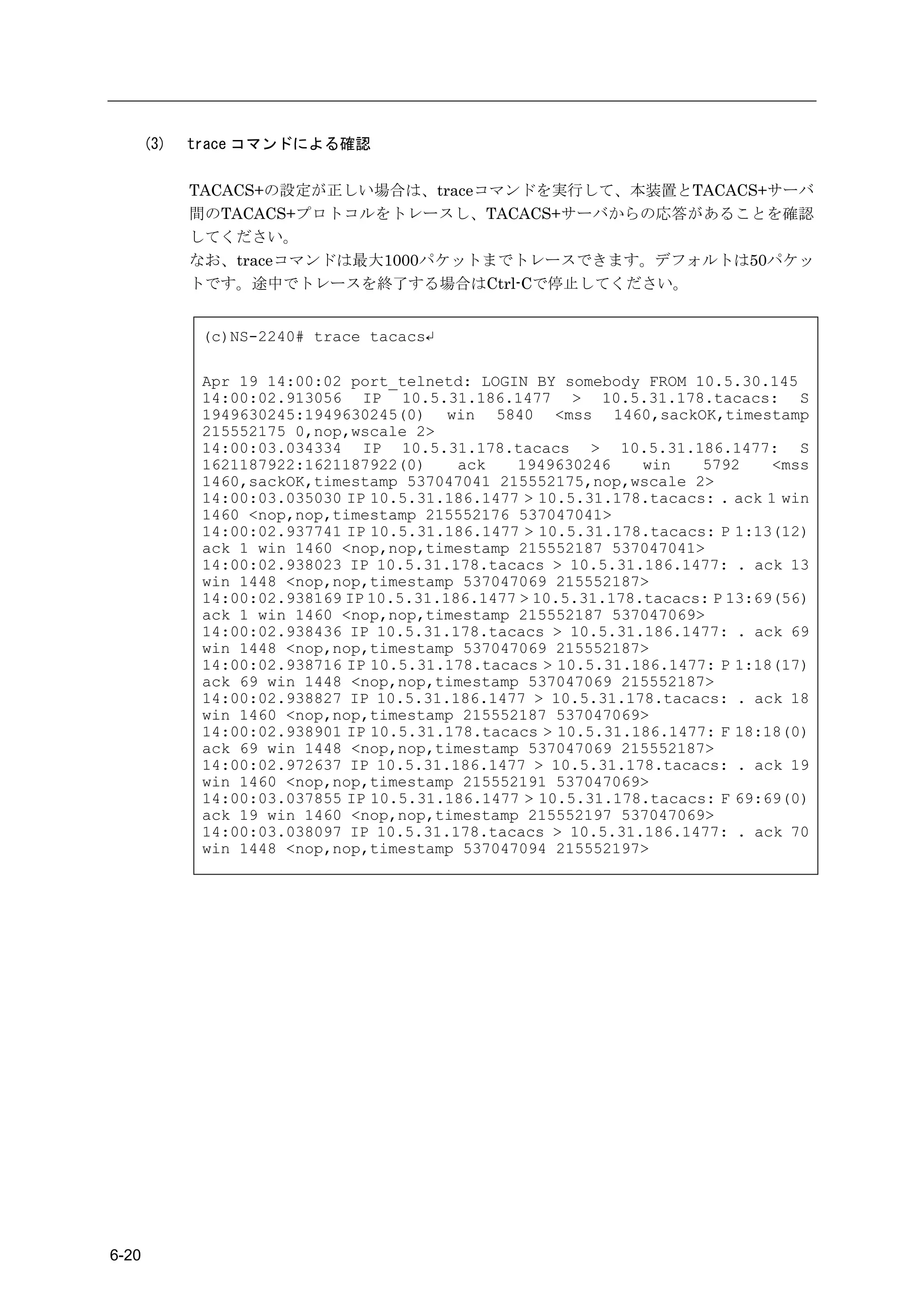 (3)   trace コマンドによる確認

             TACACS+の設定が正しい場合は、traceコマンドを実行して、本装置とTACACS+サーバ
             間のTACACS+プロトコルをトレースし、TACACS+サーバからの応答があることを確認
             してください。
             なお、traceコマンドは最大1000パケットまでトレースできます。デフォルトは50パケッ
             トです。途中でトレースを終了する場合はCtrl-Cで停止してください。


              (c)NS-2240# trace tacacs↵

              Apr 19 14:00:02 port_telnetd: LOGIN BY somebody FROM 10.5.30.145
              14:00:02.913056 IP 10.5.31.186.1477 > 10.5.31.178.tacacs: S
              1949630245:1949630245(0) win 5840 <mss 1460,sackOK,timestamp
              215552175 0,nop,wscale 2>
              14:00:03.034334 IP 10.5.31.178.tacacs > 10.5.31.186.1477: S
              1621187922:1621187922(0)     ack   1949630246     win   5792     <mss
              1460,sackOK,timestamp 537047041 215552175,nop,wscale 2>
              14:00:03.035030 IP 10.5.31.186.1477 > 10.5.31.178.tacacs: . ack 1 win
              1460 <nop,nop,timestamp 215552176 537047041>
              14:00:02.937741 IP 10.5.31.186.1477 > 10.5.31.178.tacacs: P 1:13(12)
              ack 1 win 1460 <nop,nop,timestamp 215552187 537047041>
              14:00:02.938023 IP 10.5.31.178.tacacs > 10.5.31.186.1477: . ack 13
              win 1448 <nop,nop,timestamp 537047069 215552187>
              14:00:02.938169 IP 10.5.31.186.1477 > 10.5.31.178.tacacs: P 13:69(56)
              ack 1 win 1460 <nop,nop,timestamp 215552187 537047069>
              14:00:02.938436 IP 10.5.31.178.tacacs > 10.5.31.186.1477: . ack 69
              win 1448 <nop,nop,timestamp 537047069 215552187>
              14:00:02.938716 IP 10.5.31.178.tacacs > 10.5.31.186.1477: P 1:18(17)
              ack 69 win 1448 <nop,nop,timestamp 537047069 215552187>
              14:00:02.938827 IP 10.5.31.186.1477 > 10.5.31.178.tacacs: . ack 18
              win 1460 <nop,nop,timestamp 215552187 537047069>
              14:00:02.938901 IP 10.5.31.178.tacacs > 10.5.31.186.1477: F 18:18(0)
              ack 69 win 1448 <nop,nop,timestamp 537047069 215552187>
              14:00:02.972637 IP 10.5.31.186.1477 > 10.5.31.178.tacacs: . ack 19
              win 1460 <nop,nop,timestamp 215552191 537047069>
              14:00:03.037855 IP 10.5.31.186.1477 > 10.5.31.178.tacacs: F 69:69(0)
              ack 19 win 1460 <nop,nop,timestamp 215552197 537047069>
              14:00:03.038097 IP 10.5.31.178.tacacs > 10.5.31.186.1477: . ack 70
              win 1448 <nop,nop,timestamp 537047094 215552197>




6-20
 